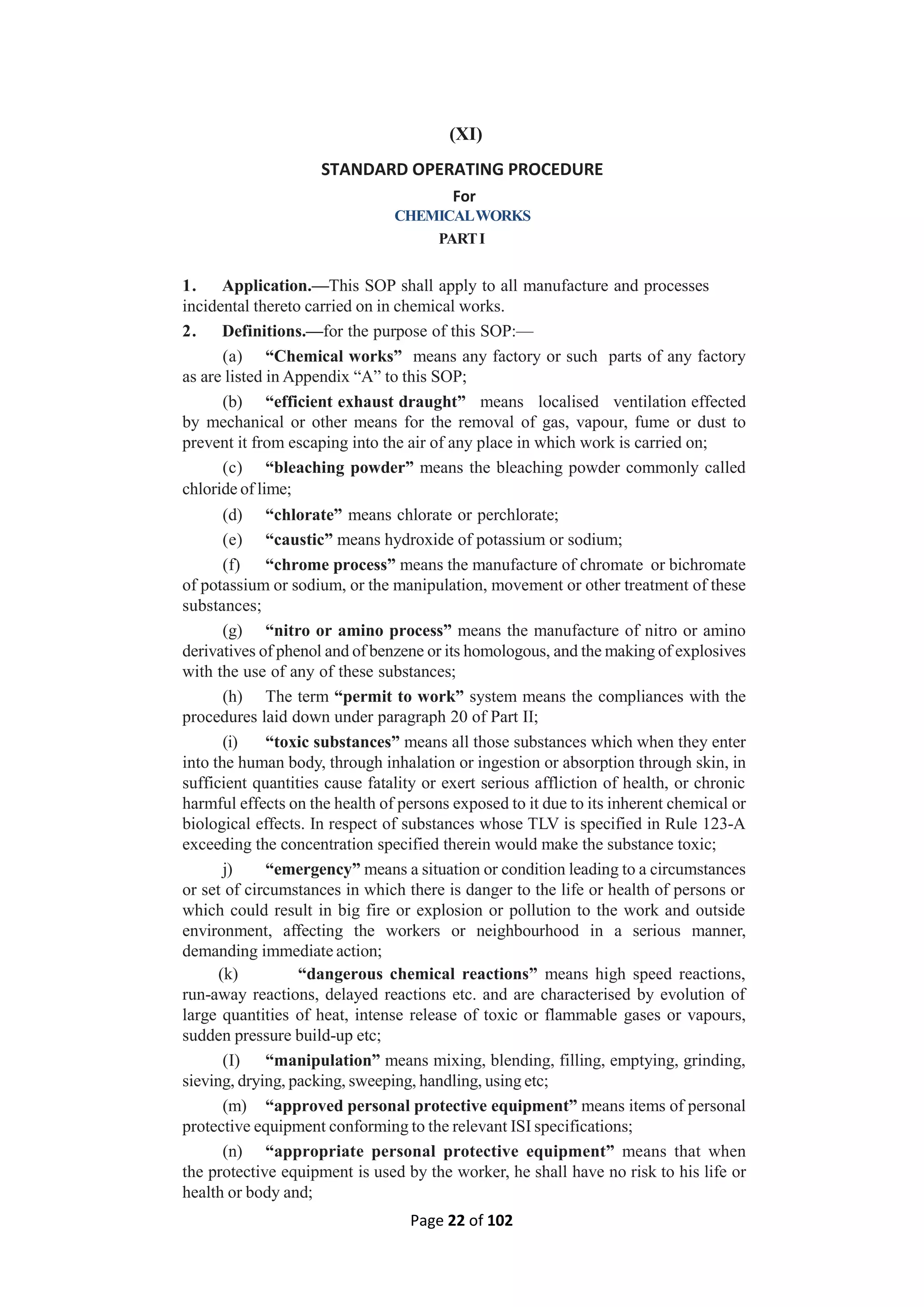 Page 22 of 102
(XI)
STANDARD OPERATING PROCEDURE
For
CHEMICALWORKS
PARTI
1. Application.—This SOP shall apply to all manufacture and processes
incidental thereto carried on in chemical works.
2. Definitions.—for the purpose of this SOP:—
(a) “Chemical works” means any factory or such parts of any factory
as are listed in Appendix “A” to this SOP;
(b) “efficient exhaust draught” means localised ventilation effected
by mechanical or other means for the removal of gas, vapour, fume or dust to
prevent it from escaping into the air of any place in which work is carried on;
(c) “bleaching powder” means the bleaching powder commonly called
chloride of lime;
(d) “chlorate” means chlorate or perchlorate;
(e) “caustic” means hydroxide of potassium or sodium;
(f) “chrome process” means the manufacture of chromate or bichromate
of potassium or sodium, or the manipulation, movement or other treatment of these
substances;
(g) “nitro or amino process” means the manufacture of nitro or amino
derivatives of phenol and of benzene or its homologous, and the making of explosives
with the use of any of these substances;
(h) The term “permit to work” system means the compliances with the
procedures laid down under paragraph 20 of Part II;
(i) “toxic substances” means all those substances which when they enter
into the human body, through inhalation or ingestion or absorption through skin, in
sufficient quantities cause fatality or exert serious affliction of health, or chronic
harmful effects on the health of persons exposed to it due to its inherent chemical or
biological effects. In respect of substances whose TLV is specified in Rule 123-A
exceeding the concentration specified therein would make the substance toxic;
j) “emergency” means a situation or condition leading to a circumstances
or set of circumstances in which there is danger to the life or health of persons or
which could result in big fire or explosion or pollution to the work and outside
environment, affecting the workers or neighbourhood in a serious manner,
demanding immediate action;
(k) “dangerous chemical reactions” means high speed reactions,
run-away reactions, delayed reactions etc. and are characterised by evolution of
large quantities of heat, intense release of toxic or flammable gases or vapours,
sudden pressure build-up etc;
(I) “manipulation” means mixing, blending, filling, emptying, grinding,
sieving, drying, packing, sweeping, handling, using etc;
(m) “approved personal protective equipment” means items of personal
protective equipment conforming to the relevant ISI specifications;
(n) “appropriate personal protective equipment” means that when
the protective equipment is used by the worker, he shall have no risk to his life or
health or body and;
 