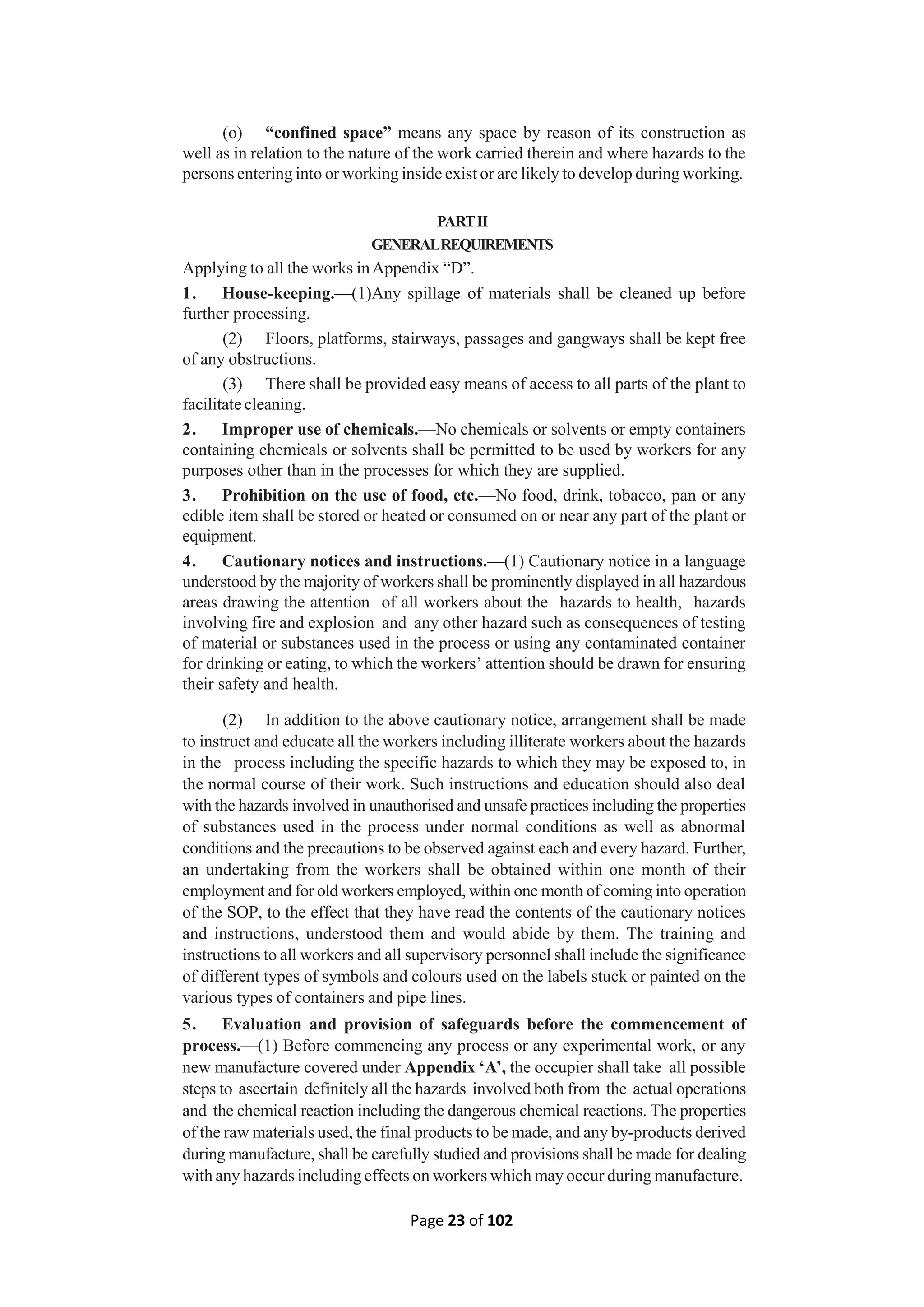 Page 23 of 102
(o) “confined space” means any space by reason of its construction as
well as in relation to the nature of the work carried therein and where hazards to the
persons entering into or working inside exist or are likely to develop during working.
PARTII
GENERALREQUIREMENTS
Applying to all the works inAppendix “D”.
1. House-keeping.—(1)Any spillage of materials shall be cleaned up before
further processing.
(2) Floors, platforms, stairways, passages and gangways shall be kept free
of any obstructions.
(3) There shall be provided easy means of access to all parts of the plant to
facilitate cleaning.
2. Improper use of chemicals.—No chemicals or solvents or empty containers
containing chemicals or solvents shall be permitted to be used by workers for any
purposes other than in the processes for which they are supplied.
3. Prohibition on the use of food, etc.—No food, drink, tobacco, pan or any
edible item shall be stored or heated or consumed on or near any part of the plant or
equipment.
4. Cautionary notices and instructions.—(1) Cautionary notice in a language
understood by the majority of workers shall be prominently displayed in all hazardous
areas drawing the attention of all workers about the hazards to health, hazards
involving fire and explosion and any other hazard such as consequences of testing
of material or substances used in the process or using any contaminated container
for drinking or eating, to which the workers’ attention should be drawn for ensuring
their safety and health.
(2) In addition to the above cautionary notice, arrangement shall be made
to instruct and educate all the workers including illiterate workers about the hazards
in the process including the specific hazards to which they may be exposed to, in
the normal course of their work. Such instructions and education should also deal
with the hazards involved in unauthorised and unsafe practices including the properties
of substances used in the process under normal conditions as well as abnormal
conditions and the precautions to be observed against each and every hazard. Further,
an undertaking from the workers shall be obtained within one month of their
employment and for old workers employed, within one month of coming into operation
of the SOP, to the effect that they have read the contents of the cautionary notices
and instructions, understood them and would abide by them. The training and
instructions to all workers and all supervisory personnel shall include the significance
of different types of symbols and colours used on the labels stuck or painted on the
various types of containers and pipe lines.
5. Evaluation and provision of safeguards before the commencement of
process.—(1) Before commencing any process or any experimental work, or any
new manufacture covered under Appendix ‘A’, the occupier shall take all possible
steps to ascertain definitely all the hazards involved both from the actual operations
and the chemical reaction including the dangerous chemical reactions. The properties
of the raw materials used, the final products to be made, and any by-products derived
during manufacture, shall be carefully studied and provisions shall be made for dealing
with any hazards including effects on workers which may occur during manufacture.
 