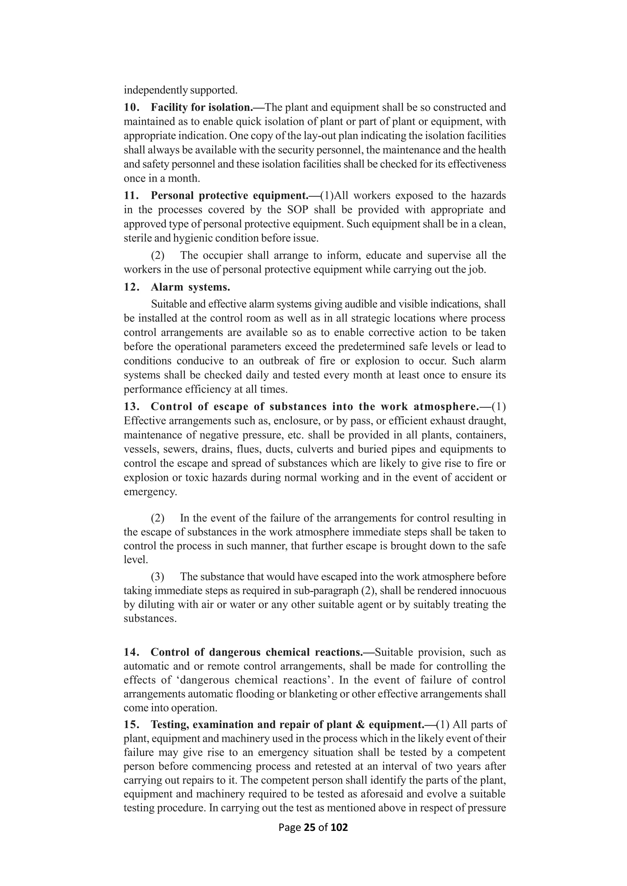 Page 25 of 102
independently supported.
10. Facility for isolation.—The plant and equipment shall be so constructed and
maintained as to enable quick isolation of plant or part of plant or equipment, with
appropriate indication. One copy of the lay-out plan indicating the isolation facilities
shall always be available with the security personnel, the maintenance and the health
and safety personnel and these isolation facilities shall be checked for its effectiveness
once in a month.
11. Personal protective equipment.—(1)All workers exposed to the hazards
in the processes covered by the SOP shall be provided with appropriate and
approved type of personal protective equipment. Such equipment shall be in a clean,
sterile and hygienic condition before issue.
(2) The occupier shall arrange to inform, educate and supervise all the
workers in the use of personal protective equipment while carrying out the job.
12. Alarm systems.
Suitable and effective alarm systems giving audible and visible indications, shall
be installed at the control room as well as in all strategic locations where process
control arrangements are available so as to enable corrective action to be taken
before the operational parameters exceed the predetermined safe levels or lead to
conditions conducive to an outbreak of fire or explosion to occur. Such alarm
systems shall be checked daily and tested every month at least once to ensure its
performance efficiency at all times.
13. Control of escape of substances into the work atmosphere.—(1)
Effective arrangements such as, enclosure, or by pass, or efficient exhaust draught,
maintenance of negative pressure, etc. shall be provided in all plants, containers,
vessels, sewers, drains, flues, ducts, culverts and buried pipes and equipments to
control the escape and spread of substances which are likely to give rise to fire or
explosion or toxic hazards during normal working and in the event of accident or
emergency.
(2) In the event of the failure of the arrangements for control resulting in
the escape of substances in the work atmosphere immediate steps shall be taken to
control the process in such manner, that further escape is brought down to the safe
level.
(3) The substance that would have escaped into the work atmosphere before
taking immediate steps as required in sub-paragraph (2), shall be rendered innocuous
by diluting with air or water or any other suitable agent or by suitably treating the
substances.
14. Control of dangerous chemical reactions.—Suitable provision, such as
automatic and or remote control arrangements, shall be made for controlling the
effects of ‘dangerous chemical reactions’. In the event of failure of control
arrangements automatic flooding or blanketing or other effective arrangements shall
come into operation.
15. Testing, examination and repair of plant & equipment.—(1) All parts of
plant, equipment and machinery used in the process which in the likely event of their
failure may give rise to an emergency situation shall be tested by a competent
person before commencing process and retested at an interval of two years after
carrying out repairs to it. The competent person shall identify the parts of the plant,
equipment and machinery required to be tested as aforesaid and evolve a suitable
testing procedure. In carrying out the test as mentioned above in respect of pressure
 