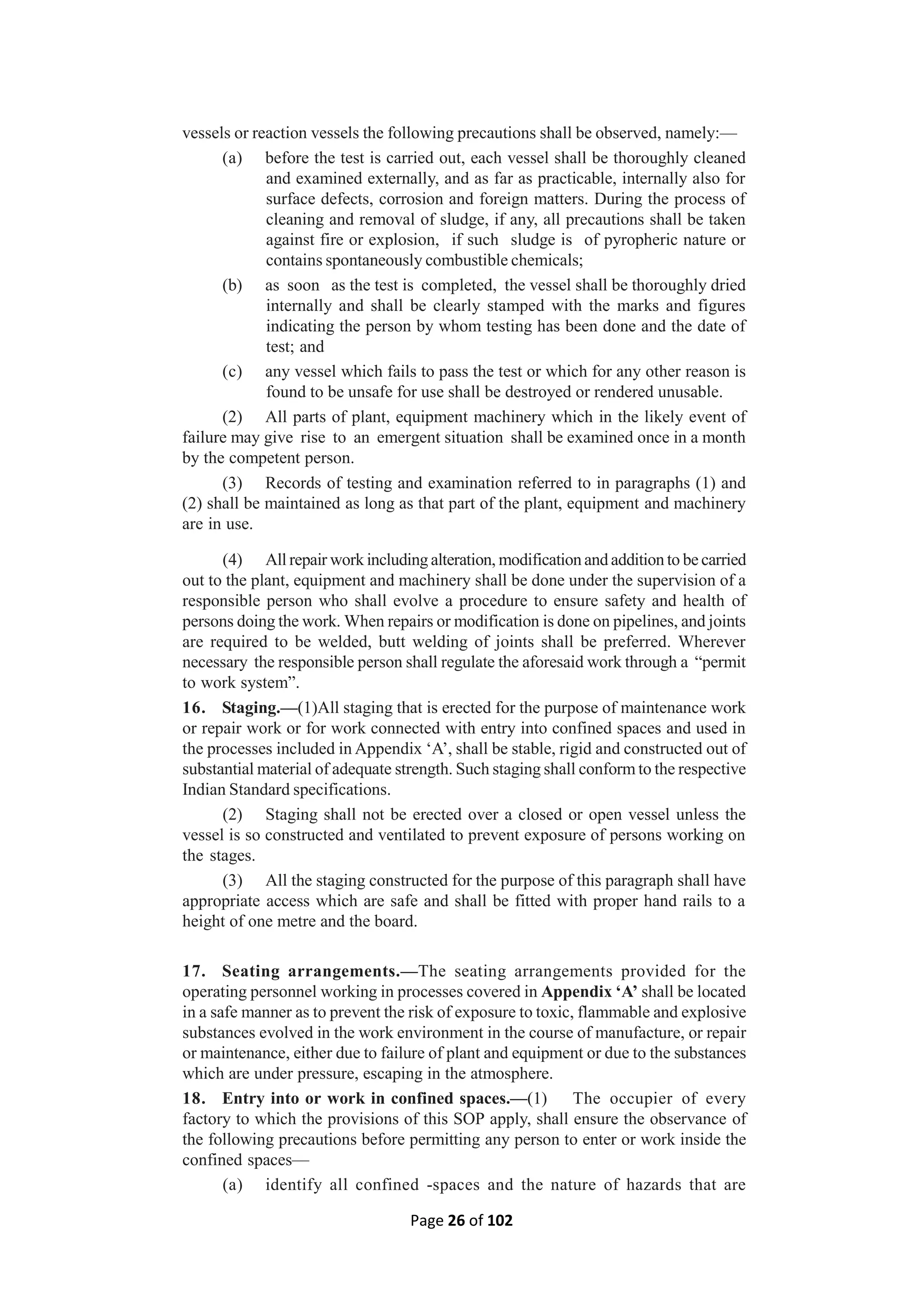 Page 26 of 102
vessels or reaction vessels the following precautions shall be observed, namely:—
(a) before the test is carried out, each vessel shall be thoroughly cleaned
and examined externally, and as far as practicable, internally also for
surface defects, corrosion and foreign matters. During the process of
cleaning and removal of sludge, if any, all precautions shall be taken
against fire or explosion, if such sludge is of pyropheric nature or
contains spontaneously combustible chemicals;
(b) as soon as the test is completed, the vessel shall be thoroughly dried
internally and shall be clearly stamped with the marks and figures
indicating the person by whom testing has been done and the date of
test; and
(c) any vessel which fails to pass the test or which for any other reason is
found to be unsafe for use shall be destroyed or rendered unusable.
(2) All parts of plant, equipment machinery which in the likely event of
failure may give rise to an emergent situation shall be examined once in a month
by the competent person.
(3) Records of testing and examination referred to in paragraphs (1) and
(2) shall be maintained as long as that part of the plant, equipment and machinery
are in use.
(4) All repair work including alteration, modification and addition to be carried
out to the plant, equipment and machinery shall be done under the supervision of a
responsible person who shall evolve a procedure to ensure safety and health of
persons doing the work. When repairs or modification is done on pipelines, and joints
are required to be welded, butt welding of joints shall be preferred. Wherever
necessary the responsible person shall regulate the aforesaid work through a “permit
to work system”.
16. Staging.—(1)All staging that is erected for the purpose of maintenance work
or repair work or for work connected with entry into confined spaces and used in
the processes included in Appendix ‘A’, shall be stable, rigid and constructed out of
substantial material of adequate strength. Such staging shall conform to the respective
Indian Standard specifications.
(2) Staging shall not be erected over a closed or open vessel unless the
vessel is so constructed and ventilated to prevent exposure of persons working on
the stages.
(3) All the staging constructed for the purpose of this paragraph shall have
appropriate access which are safe and shall be fitted with proper hand rails to a
height of one metre and the board.
17. Seating arrangements.—The seating arrangements provided for the
operating personnel working in processes covered in Appendix ‘A’ shall be located
in a safe manner as to prevent the risk of exposure to toxic, flammable and explosive
substances evolved in the work environment in the course of manufacture, or repair
or maintenance, either due to failure of plant and equipment or due to the substances
which are under pressure, escaping in the atmosphere.
18. Entry into or work in confined spaces.—(1) The occupier of every
factory to which the provisions of this SOP apply, shall ensure the observance of
the following precautions before permitting any person to enter or work inside the
confined spaces—
(a) identify all confined -spaces and the nature of hazards that are
 