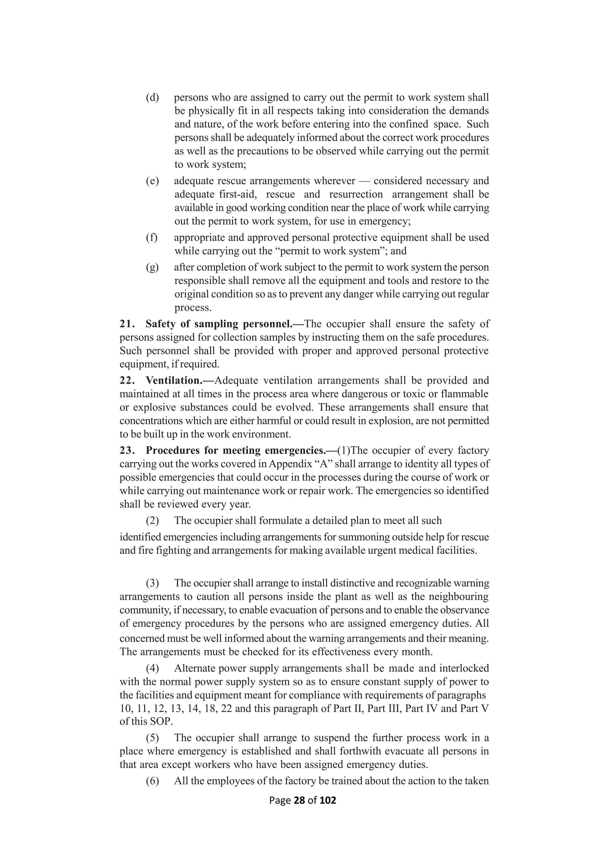 Page 28 of 102
(d) persons who are assigned to carry out the permit to work system shall
be physically fit in all respects taking into consideration the demands
and nature, of the work before entering into the confined space. Such
persons shall be adequately informed about the correct work procedures
as well as the precautions to be observed while carrying out the permit
to work system;
(e) adequate rescue arrangements wherever — considered necessary and
adequate first-aid, rescue and resurrection arrangement shall be
available in good working condition near the place of work while carrying
out the permit to work system, for use in emergency;
(f) appropriate and approved personal protective equipment shall be used
while carrying out the “permit to work system”; and
(g) after completion of work subject to the permit to work system the person
responsible shall remove all the equipment and tools and restore to the
original condition so as to prevent any danger while carrying out regular
process.
21. Safety of sampling personnel.—The occupier shall ensure the safety of
persons assigned for collection samples by instructing them on the safe procedures.
Such personnel shall be provided with proper and approved personal protective
equipment, if required.
22. Ventilation.—Adequate ventilation arrangements shall be provided and
maintained at all times in the process area where dangerous or toxic or flammable
or explosive substances could be evolved. These arrangements shall ensure that
concentrations which are either harmful or could result in explosion, are not permitted
to be built up in the work environment.
23. Procedures for meeting emergencies.—(1)The occupier of every factory
carrying out the works covered in Appendix “A” shall arrange to identity all types of
possible emergencies that could occur in the processes during the course of work or
while carrying out maintenance work or repair work. The emergencies so identified
shall be reviewed every year.
(2) The occupier shall formulate a detailed plan to meet all such
identified emergencies including arrangements for summoning outside help for rescue
and fire fighting and arrangements for making available urgent medical facilities.
(3) The occupier shall arrange to install distinctive and recognizable warning
arrangements to caution all persons inside the plant as well as the neighbouring
community, if necessary, to enable evacuation of persons and to enable the observance
of emergency procedures by the persons who are assigned emergency duties. All
concerned must be well informed about the warning arrangements and their meaning.
The arrangements must be checked for its effectiveness every month.
(4) Alternate power supply arrangements shall be made and interlocked
with the normal power supply system so as to ensure constant supply of power to
the facilities and equipment meant for compliance with requirements of paragraphs
10, 11, 12, 13, 14, 18, 22 and this paragraph of Part II, Part III, Part IV and Part V
of this SOP.
(5) The occupier shall arrange to suspend the further process work in a
place where emergency is established and shall forthwith evacuate all persons in
that area except workers who have been assigned emergency duties.
(6) All the employees of the factory be trained about the action to the taken
 