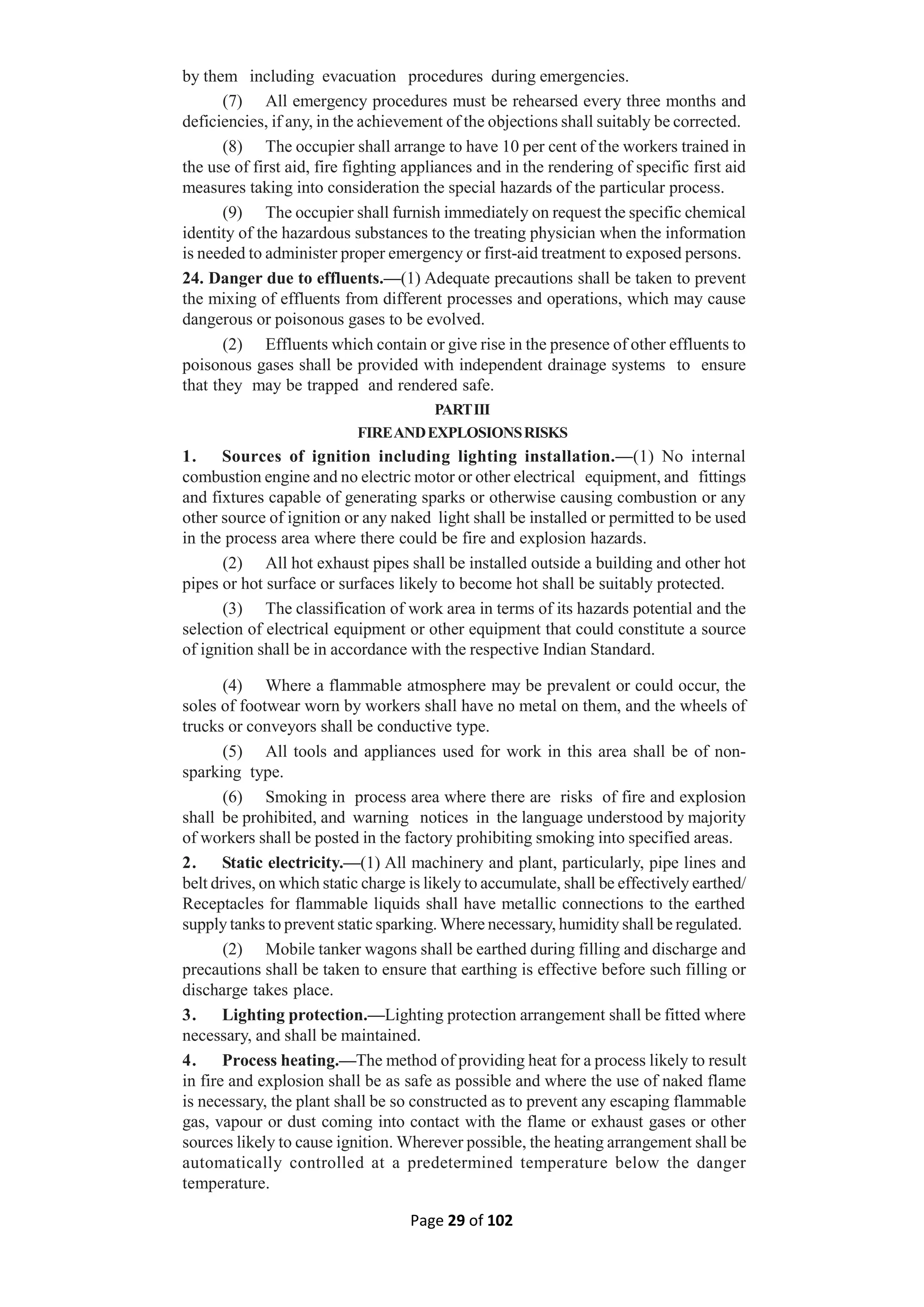 Page 29 of 102
by them including evacuation procedures during emergencies.
(7) All emergency procedures must be rehearsed every three months and
deficiencies, if any, in the achievement of the objections shall suitably be corrected.
(8) The occupier shall arrange to have 10 per cent of the workers trained in
the use of first aid, fire fighting appliances and in the rendering of specific first aid
measures taking into consideration the special hazards of the particular process.
(9) The occupier shall furnish immediately on request the specific chemical
identity of the hazardous substances to the treating physician when the information
is needed to administer proper emergency or first-aid treatment to exposed persons.
24. Danger due to effluents.—(1) Adequate precautions shall be taken to prevent
the mixing of effluents from different processes and operations, which may cause
dangerous or poisonous gases to be evolved.
(2) Effluents which contain or give rise in the presence of other effluents to
poisonous gases shall be provided with independent drainage systems to ensure
that they may be trapped and rendered safe.
PARTIII
FIREANDEXPLOSIONSRISKS
1. Sources of ignition including lighting installation.—(1) No internal
combustion engine and no electric motor or other electrical equipment, and fittings
and fixtures capable of generating sparks or otherwise causing combustion or any
other source of ignition or any naked light shall be installed or permitted to be used
in the process area where there could be fire and explosion hazards.
(2) All hot exhaust pipes shall be installed outside a building and other hot
pipes or hot surface or surfaces likely to become hot shall be suitably protected.
(3) The classification of work area in terms of its hazards potential and the
selection of electrical equipment or other equipment that could constitute a source
of ignition shall be in accordance with the respective Indian Standard.
(4) Where a flammable atmosphere may be prevalent or could occur, the
soles of footwear worn by workers shall have no metal on them, and the wheels of
trucks or conveyors shall be conductive type.
(5) All tools and appliances used for work in this area shall be of non-
sparking type.
(6) Smoking in process area where there are risks of fire and explosion
shall be prohibited, and warning notices in the language understood by majority
of workers shall be posted in the factory prohibiting smoking into specified areas.
2. Static electricity.—(1) All machinery and plant, particularly, pipe lines and
belt drives, on which static charge is likely to accumulate, shall be effectively earthed/
Receptacles for flammable liquids shall have metallic connections to the earthed
supply tanks to prevent static sparking. Where necessary, humidity shall be regulated.
(2) Mobile tanker wagons shall be earthed during filling and discharge and
precautions shall be taken to ensure that earthing is effective before such filling or
discharge takes place.
3. Lighting protection.—Lighting protection arrangement shall be fitted where
necessary, and shall be maintained.
4. Process heating.—The method of providing heat for a process likely to result
in fire and explosion shall be as safe as possible and where the use of naked flame
is necessary, the plant shall be so constructed as to prevent any escaping flammable
gas, vapour or dust coming into contact with the flame or exhaust gases or other
sources likely to cause ignition. Wherever possible, the heating arrangement shall be
automatically controlled at a predetermined temperature below the danger
temperature.
 