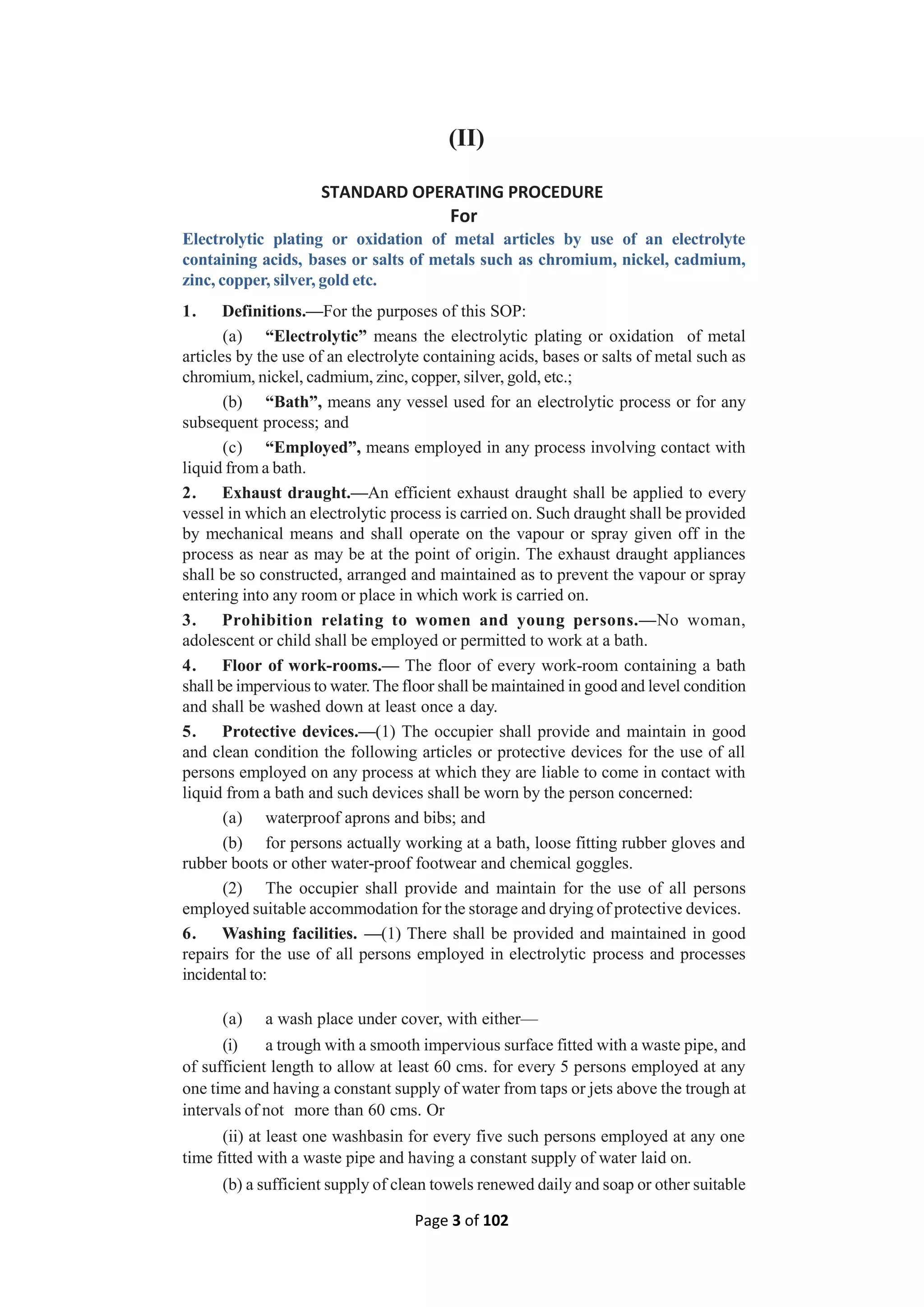 Page 3 of 102
(II)
STANDARD OPERATING PROCEDURE
For
Electrolytic plating or oxidation of metal articles by use of an electrolyte
containing acids, bases or salts of metals such as chromium, nickel, cadmium,
zinc, copper, silver, gold etc.
1. Definitions.—For the purposes of this SOP:
(a) “Electrolytic” means the electrolytic plating or oxidation of metal
articles by the use of an electrolyte containing acids, bases or salts of metal such as
chromium, nickel, cadmium, zinc, copper, silver, gold, etc.;
(b) “Bath”, means any vessel used for an electrolytic process or for any
subsequent process; and
(c) “Employed”, means employed in any process involving contact with
liquid from a bath.
2. Exhaust draught.—An efficient exhaust draught shall be applied to every
vessel in which an electrolytic process is carried on. Such draught shall be provided
by mechanical means and shall operate on the vapour or spray given off in the
process as near as may be at the point of origin. The exhaust draught appliances
shall be so constructed, arranged and maintained as to prevent the vapour or spray
entering into any room or place in which work is carried on.
3. Prohibition relating to women and young persons.—No woman,
adolescent or child shall be employed or permitted to work at a bath.
4. Floor of work-rooms.— The floor of every work-room containing a bath
shall be impervious to water. The floor shall be maintained in good and level condition
and shall be washed down at least once a day.
5. Protective devices.—(1) The occupier shall provide and maintain in good
and clean condition the following articles or protective devices for the use of all
persons employed on any process at which they are liable to come in contact with
liquid from a bath and such devices shall be worn by the person concerned:
(a) waterproof aprons and bibs; and
(b) for persons actually working at a bath, loose fitting rubber gloves and
rubber boots or other water-proof footwear and chemical goggles.
(2) The occupier shall provide and maintain for the use of all persons
employed suitable accommodation for the storage and drying of protective devices.
6. Washing facilities. —(1) There shall be provided and maintained in good
repairs for the use of all persons employed in electrolytic process and processes
incidental to:
(a) a wash place under cover, with either—
(i) a trough with a smooth impervious surface fitted with a waste pipe, and
of sufficient length to allow at least 60 cms. for every 5 persons employed at any
one time and having a constant supply of water from taps or jets above the trough at
intervals of not more than 60 cms. Or
(ii) at least one washbasin for every five such persons employed at any one
time fitted with a waste pipe and having a constant supply of water laid on.
(b) a sufficient supply of clean towels renewed daily and soap or other suitable
 