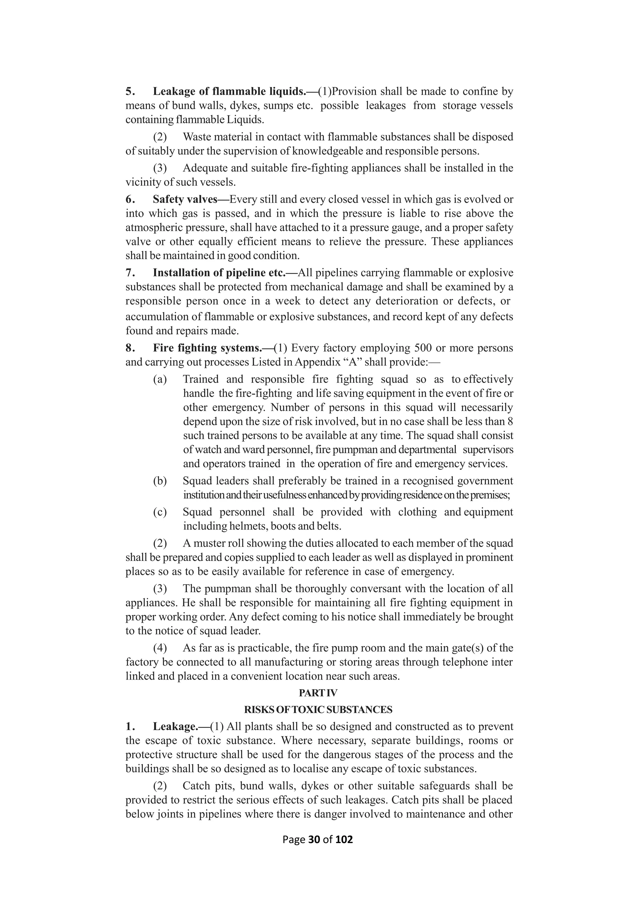 Page 30 of 102
5. Leakage of flammable liquids.—(1)Provision shall be made to confine by
means of bund walls, dykes, sumps etc. possible leakages from storage vessels
containing flammable Liquids.
(2) Waste material in contact with flammable substances shall be disposed
of suitably under the supervision of knowledgeable and responsible persons.
(3) Adequate and suitable fire-fighting appliances shall be installed in the
vicinity of such vessels.
6. Safety valves—Every still and every closed vessel in which gas is evolved or
into which gas is passed, and in which the pressure is liable to rise above the
atmospheric pressure, shall have attached to it a pressure gauge, and a proper safety
valve or other equally efficient means to relieve the pressure. These appliances
shall be maintained in good condition.
7. Installation of pipeline etc.—All pipelines carrying flammable or explosive
substances shall be protected from mechanical damage and shall be examined by a
responsible person once in a week to detect any deterioration or defects, or
accumulation of flammable or explosive substances, and record kept of any defects
found and repairs made.
8. Fire fighting systems.—(1) Every factory employing 500 or more persons
and carrying out processes Listed in Appendix “A” shall provide:—
(a) Trained and responsible fire fighting squad so as to effectively
handle the fire-fighting and life saving equipment in the event of fire or
other emergency. Number of persons in this squad will necessarily
depend upon the size of risk involved, but in no case shall be less than 8
such trained persons to be available at any time. The squad shall consist
of watch and ward personnel, fire pumpman and departmental supervisors
and operators trained in the operation of fire and emergency services.
(b) Squad leaders shall preferably be trained in a recognised government
institutionandtheirusefulnessenhancedbyprovidingresidenceonthepremises;
(c) Squad personnel shall be provided with clothing and equipment
including helmets, boots and belts.
(2) A muster roll showing the duties allocated to each member of the squad
shall be prepared and copies supplied to each leader as well as displayed in prominent
places so as to be easily available for reference in case of emergency.
(3) The pumpman shall be thoroughly conversant with the location of all
appliances. He shall be responsible for maintaining all fire fighting equipment in
proper working order. Any defect coming to his notice shall immediately be brought
to the notice of squad leader.
(4) As far as is practicable, the fire pump room and the main gate(s) of the
factory be connected to all manufacturing or storing areas through telephone inter
linked and placed in a convenient location near such areas.
PARTIV
RISKSOFTOXICSUBSTANCES
1. Leakage.—(1) All plants shall be so designed and constructed as to prevent
the escape of toxic substance. Where necessary, separate buildings, rooms or
protective structure shall be used for the dangerous stages of the process and the
buildings shall be so designed as to localise any escape of toxic substances.
(2) Catch pits, bund walls, dykes or other suitable safeguards shall be
provided to restrict the serious effects of such leakages. Catch pits shall be placed
below joints in pipelines where there is danger involved to maintenance and other
 