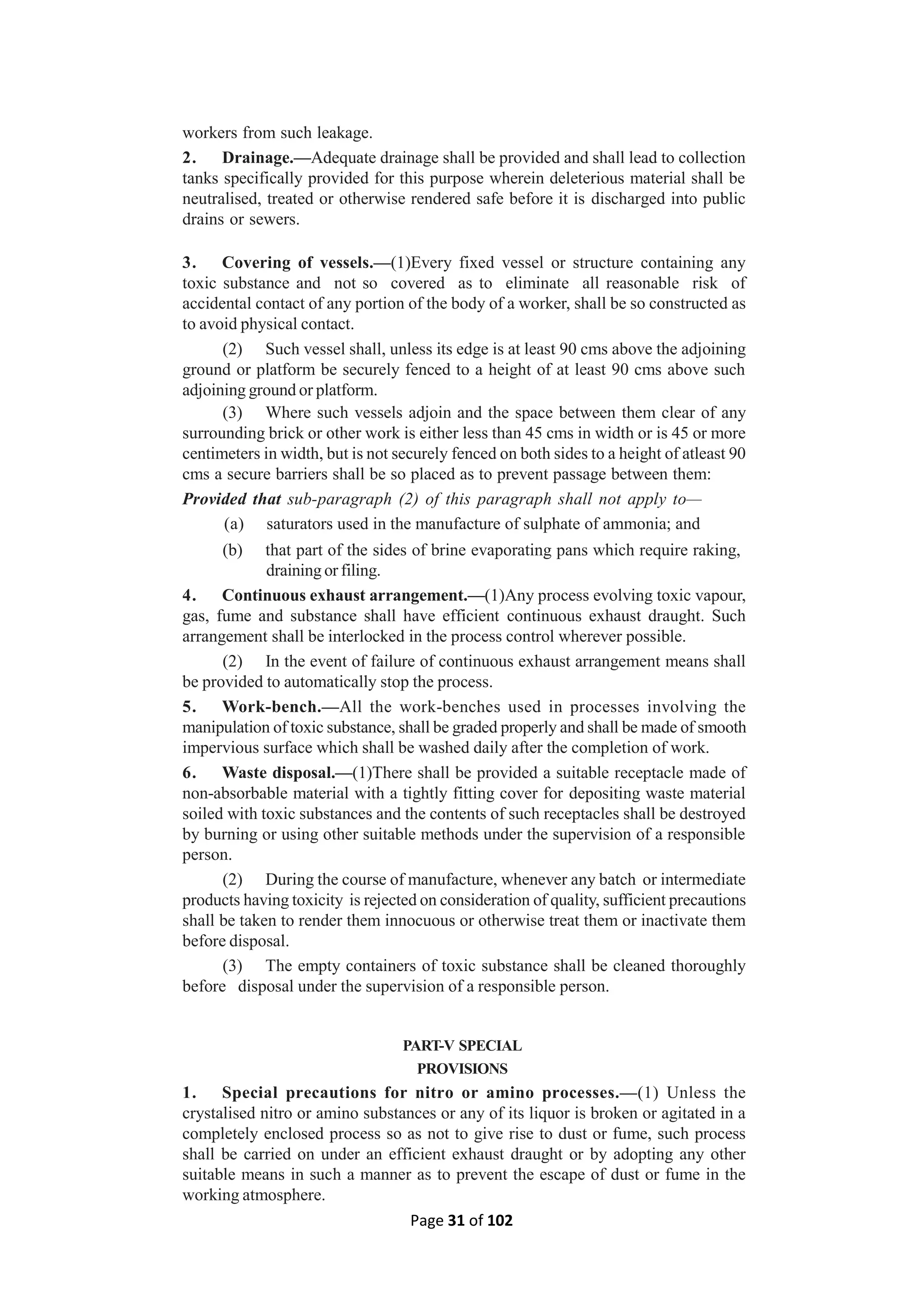 Page 31 of 102
workers from such leakage.
2. Drainage.—Adequate drainage shall be provided and shall lead to collection
tanks specifically provided for this purpose wherein deleterious material shall be
neutralised, treated or otherwise rendered safe before it is discharged into public
drains or sewers.
3. Covering of vessels.—(1)Every fixed vessel or structure containing any
toxic substance and not so covered as to eliminate all reasonable risk of
accidental contact of any portion of the body of a worker, shall be so constructed as
to avoid physical contact.
(2) Such vessel shall, unless its edge is at least 90 cms above the adjoining
ground or platform be securely fenced to a height of at least 90 cms above such
adjoining ground or platform.
(3) Where such vessels adjoin and the space between them clear of any
surrounding brick or other work is either less than 45 cms in width or is 45 or more
centimeters in width, but is not securely fenced on both sides to a height of atleast 90
cms a secure barriers shall be so placed as to prevent passage between them:
Provided that sub-paragraph (2) of this paragraph shall not apply to—
(a) saturators used in the manufacture of sulphate of ammonia; and
(b) that part of the sides of brine evaporating pans which require raking,
draining or filing.
4. Continuous exhaust arrangement.—(1)Any process evolving toxic vapour,
gas, fume and substance shall have efficient continuous exhaust draught. Such
arrangement shall be interlocked in the process control wherever possible.
(2) In the event of failure of continuous exhaust arrangement means shall
be provided to automatically stop the process.
5. Work-bench.—All the work-benches used in processes involving the
manipulation of toxic substance, shall be graded properly and shall be made of smooth
impervious surface which shall be washed daily after the completion of work.
6. Waste disposal.—(1)There shall be provided a suitable receptacle made of
non-absorbable material with a tightly fitting cover for depositing waste material
soiled with toxic substances and the contents of such receptacles shall be destroyed
by burning or using other suitable methods under the supervision of a responsible
person.
(2) During the course of manufacture, whenever any batch or intermediate
products having toxicity is rejected on consideration of quality, sufficient precautions
shall be taken to render them innocuous or otherwise treat them or inactivate them
before disposal.
(3) The empty containers of toxic substance shall be cleaned thoroughly
before disposal under the supervision of a responsible person.
PART-V SPECIAL
PROVISIONS
1. Special precautions for nitro or amino processes.—(1) Unless the
crystalised nitro or amino substances or any of its liquor is broken or agitated in a
completely enclosed process so as not to give rise to dust or fume, such process
shall be carried on under an efficient exhaust draught or by adopting any other
suitable means in such a manner as to prevent the escape of dust or fume in the
working atmosphere.
 