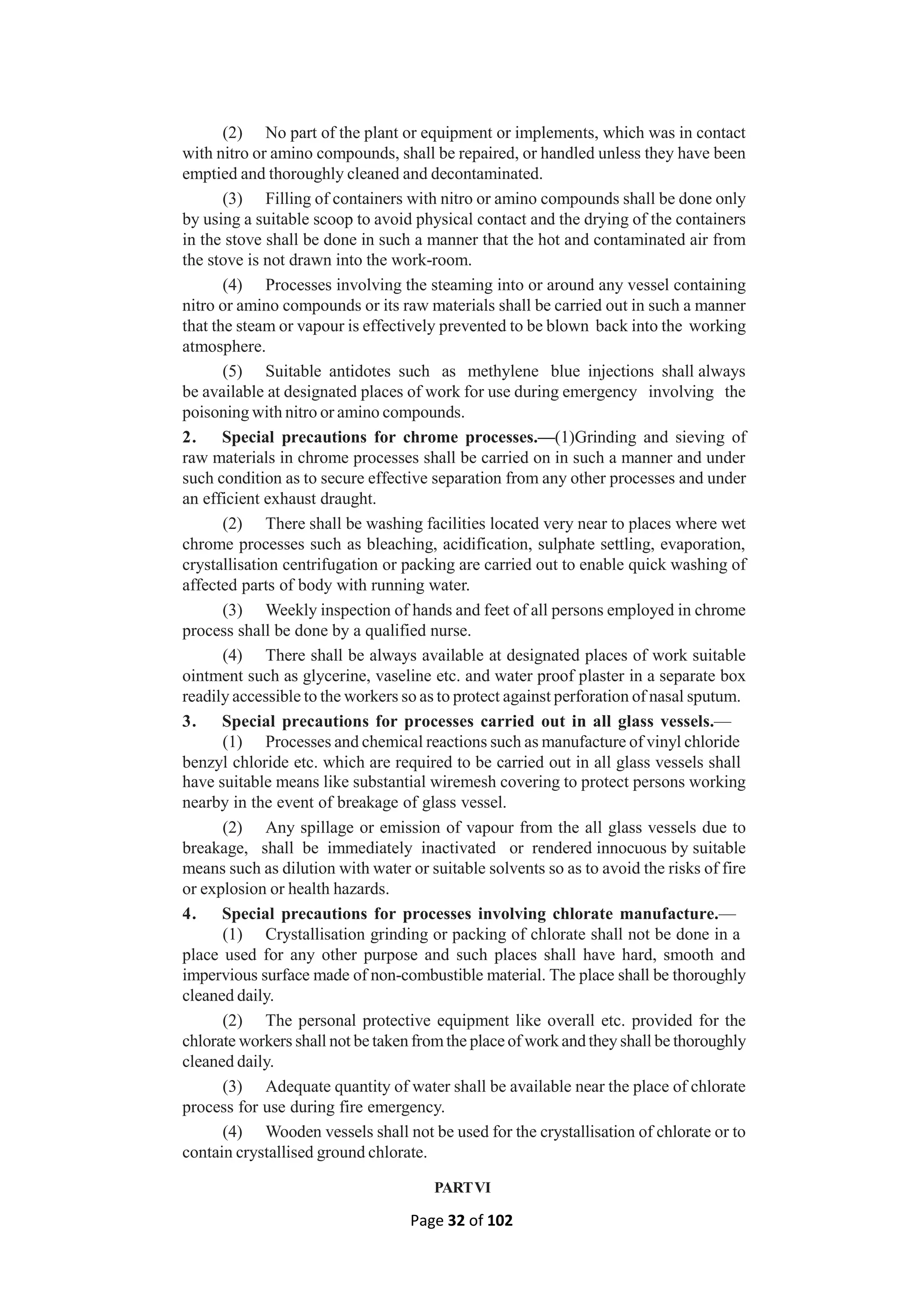 Page 32 of 102
(2) No part of the plant or equipment or implements, which was in contact
with nitro or amino compounds, shall be repaired, or handled unless they have been
emptied and thoroughly cleaned and decontaminated.
(3) Filling of containers with nitro or amino compounds shall be done only
by using a suitable scoop to avoid physical contact and the drying of the containers
in the stove shall be done in such a manner that the hot and contaminated air from
the stove is not drawn into the work-room.
(4) Processes involving the steaming into or around any vessel containing
nitro or amino compounds or its raw materials shall be carried out in such a manner
that the steam or vapour is effectively prevented to be blown back into the working
atmosphere.
(5) Suitable antidotes such as methylene blue injections shall always
be available at designated places of work for use during emergency involving the
poisoning with nitro or amino compounds.
2. Special precautions for chrome processes.—(1)Grinding and sieving of
raw materials in chrome processes shall be carried on in such a manner and under
such condition as to secure effective separation from any other processes and under
an efficient exhaust draught.
(2) There shall be washing facilities located very near to places where wet
chrome processes such as bleaching, acidification, sulphate settling, evaporation,
crystallisation centrifugation or packing are carried out to enable quick washing of
affected parts of body with running water.
(3) Weekly inspection of hands and feet of all persons employed in chrome
process shall be done by a qualified nurse.
(4) There shall be always available at designated places of work suitable
ointment such as glycerine, vaseline etc. and water proof plaster in a separate box
readily accessible to the workers so as to protect against perforation of nasal sputum.
3. Special precautions for processes carried out in all glass vessels.—
(1) Processes and chemical reactions such as manufacture of vinyl chloride
benzyl chloride etc. which are required to be carried out in all glass vessels shall
have suitable means like substantial wiremesh covering to protect persons working
nearby in the event of breakage of glass vessel.
(2) Any spillage or emission of vapour from the all glass vessels due to
breakage, shall be immediately inactivated or rendered innocuous by suitable
means such as dilution with water or suitable solvents so as to avoid the risks of fire
or explosion or health hazards.
4. Special precautions for processes involving chlorate manufacture.—
(1) Crystallisation grinding or packing of chlorate shall not be done in a
place used for any other purpose and such places shall have hard, smooth and
impervious surface made of non-combustible material. The place shall be thoroughly
cleaned daily.
(2) The personal protective equipment like overall etc. provided for the
chlorate workers shall not be taken fromthe place of work and they shall be thoroughly
cleaned daily.
(3) Adequate quantity of water shall be available near the place of chlorate
process for use during fire emergency.
(4) Wooden vessels shall not be used for the crystallisation of chlorate or to
contain crystallised ground chlorate.
PARTVI
 