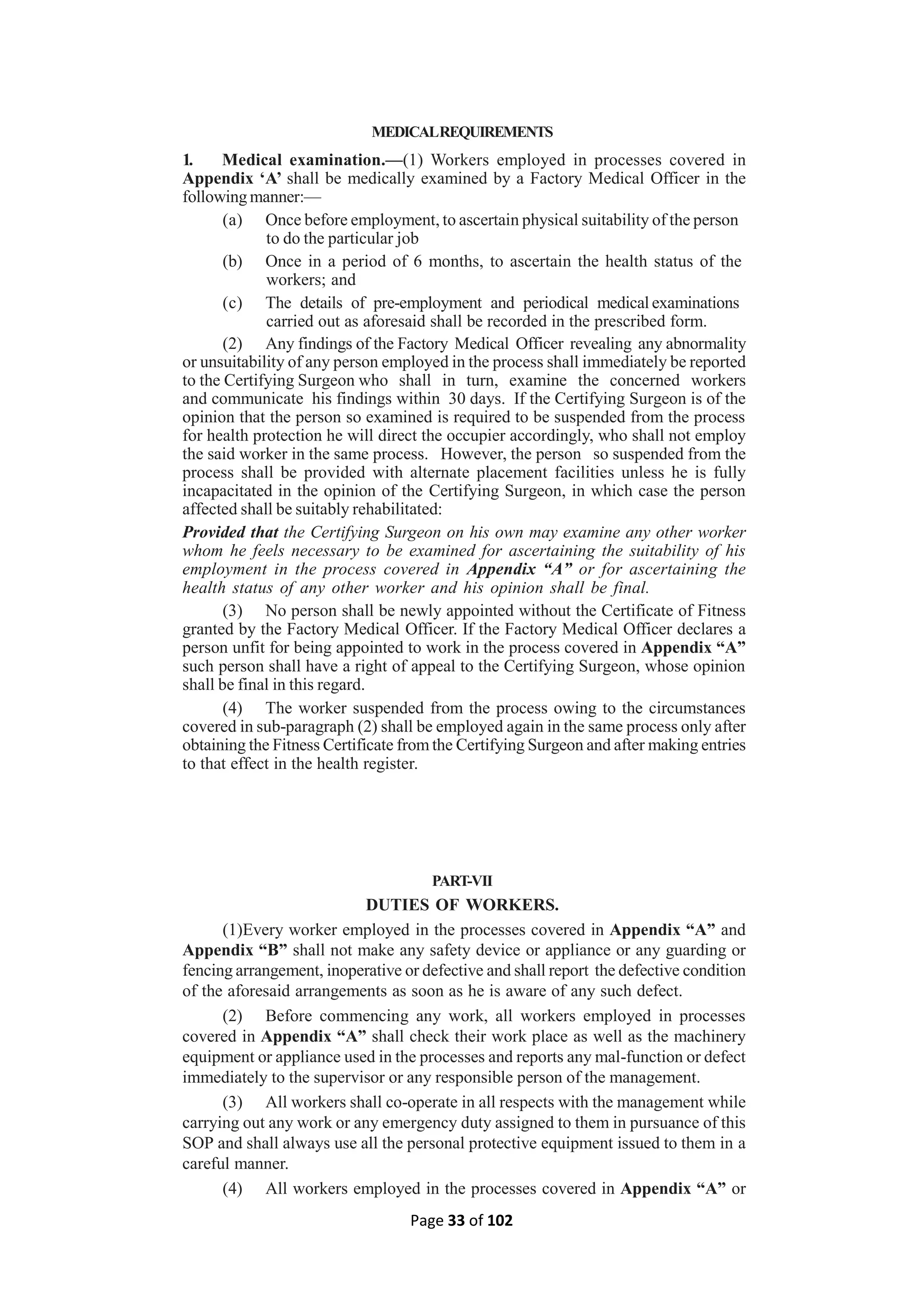 Page 33 of 102
MEDICALREQUIREMENTS
1. Medical examination.—(1) Workers employed in processes covered in
Appendix ‘A’ shall be medically examined by a Factory Medical Officer in the
following manner:—
(a) Once before employment, to ascertain physical suitability of the person
to do the particular job
(b) Once in a period of 6 months, to ascertain the health status of the
workers; and
(c) The details of pre-employment and periodical medical examinations
carried out as aforesaid shall be recorded in the prescribed form.
(2) Any findings of the Factory Medical Officer revealing any abnormality
or unsuitability of any person employed in the process shall immediately be reported
to the Certifying Surgeon who shall in turn, examine the concerned workers
and communicate his findings within 30 days. If the Certifying Surgeon is of the
opinion that the person so examined is required to be suspended from the process
for health protection he will direct the occupier accordingly, who shall not employ
the said worker in the same process. However, the person so suspended from the
process shall be provided with alternate placement facilities unless he is fully
incapacitated in the opinion of the Certifying Surgeon, in which case the person
affected shall be suitably rehabilitated:
Provided that the Certifying Surgeon on his own may examine any other worker
whom he feels necessary to be examined for ascertaining the suitability of his
employment in the process covered in Appendix “A” or for ascertaining the
health status of any other worker and his opinion shall be final.
(3) No person shall be newly appointed without the Certificate of Fitness
granted by the Factory Medical Officer. If the Factory Medical Officer declares a
person unfit for being appointed to work in the process covered in Appendix “A”
such person shall have a right of appeal to the Certifying Surgeon, whose opinion
shall be final in this regard.
(4) The worker suspended from the process owing to the circumstances
covered in sub-paragraph (2) shall be employed again in the same process only after
obtaining the Fitness Certificate from the Certifying Surgeon and after making entries
to that effect in the health register.
PART-VII
DUTIES OF WORKERS.
(1)Every worker employed in the processes covered in Appendix “A” and
Appendix “B” shall not make any safety device or appliance or any guarding or
fencing arrangement, inoperative or defective and shall report the defective condition
of the aforesaid arrangements as soon as he is aware of any such defect.
(2) Before commencing any work, all workers employed in processes
covered in Appendix “A” shall check their work place as well as the machinery
equipment or appliance used in the processes and reports any mal-function or defect
immediately to the supervisor or any responsible person of the management.
(3) All workers shall co-operate in all respects with the management while
carrying out any work or any emergency duty assigned to them in pursuance of this
SOP and shall always use all the personal protective equipment issued to them in a
careful manner.
(4) All workers employed in the processes covered in Appendix “A” or
 