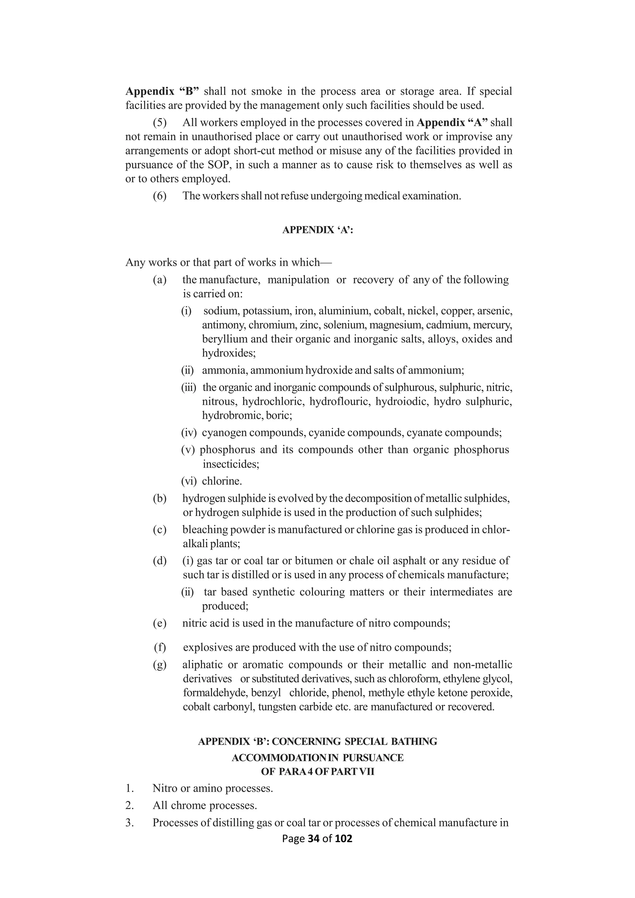 Page 34 of 102
Appendix “B” shall not smoke in the process area or storage area. If special
facilities are provided by the management only such facilities should be used.
(5) All workers employed in the processes covered in Appendix “A” shall
not remain in unauthorised place or carry out unauthorised work or improvise any
arrangements or adopt short-cut method or misuse any of the facilities provided in
pursuance of the SOP, in such a manner as to cause risk to themselves as well as
or to others employed.
(6) The workers shall notrefuse undergoing medical examination.
APPENDIX ‘A’:
Any works or that part of works in which—
(a) the manufacture, manipulation or recovery of any of the following
is carried on:
(i) sodium, potassium, iron, aluminium, cobalt, nickel, copper, arsenic,
antimony, chromium, zinc, solenium, magnesium, cadmium, mercury,
beryllium and their organic and inorganic salts, alloys, oxides and
hydroxides;
(ii) ammonia, ammonium hydroxide and salts of ammonium;
(iii) the organic and inorganic compounds of sulphurous, sulphuric, nitric,
nitrous, hydrochloric, hydroflouric, hydroiodic, hydro sulphuric,
hydrobromic, boric;
(iv) cyanogen compounds, cyanide compounds, cyanate compounds;
(v) phosphorus and its compounds other than organic phosphorus
insecticides;
(vi) chlorine.
(b) hydrogen sulphide is evolved by the decomposition of metallic sulphides,
or hydrogen sulphide is used in the production of such sulphides;
(c) bleaching powder is manufactured or chlorine gas is produced in chlor-
alkali plants;
(d) (i) gas tar or coal tar or bitumen or chale oil asphalt or any residue of
such tar is distilled or is used in any process of chemicals manufacture;
(ii) tar based synthetic colouring matters or their intermediates are
produced;
(e) nitric acid is used in the manufacture of nitro compounds;
(f) explosives are produced with the use of nitro compounds;
(g) aliphatic or aromatic compounds or their metallic and non-metallic
derivatives or substituted derivatives, such as chloroform, ethylene glycol,
formaldehyde, benzyl chloride, phenol, methyle ethyle ketone peroxide,
cobalt carbonyl, tungsten carbide etc. are manufactured or recovered.
APPENDIX ‘B’: CONCERNING SPECIAL BATHING
ACCOMMODATIONIN PURSUANCE
OF PARA4 OFPARTVII
1. Nitro or amino processes.
2. All chrome processes.
3. Processes of distilling gas or coal tar or processes of chemical manufacture in
 