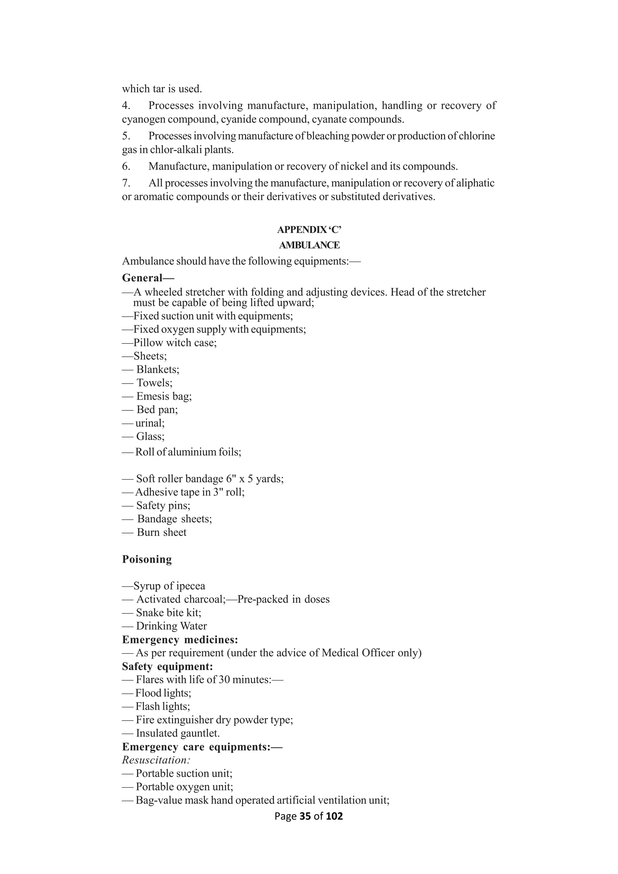 Page 35 of 102
which tar is used.
4. Processes involving manufacture, manipulation, handling or recovery of
cyanogen compound, cyanide compound, cyanate compounds.
5. Processes involving manufacture of bleaching powder orproduction of chlorine
gas in chlor-alkali plants.
6. Manufacture, manipulation or recovery of nickel and its compounds.
7. All processes involving the manufacture, manipulation or recovery of aliphatic
or aromatic compounds or their derivatives or substituted derivatives.
APPENDIX‘C’
AMBULANCE
Ambulance should have the following equipments:—
General—
—A wheeled stretcher with folding and adjusting devices. Head of the stretcher
must be capable of being lifted upward;
—Fixed suction unit with equipments;
—Fixed oxygen supply with equipments;
—Pillow witch case;
—Sheets;
— Blankets;
— Towels;
— Emesis bag;
— Bed pan;
— urinal;
— Glass;
— Roll of aluminium foils;
— Soft roller bandage 6" x 5 yards;
—Adhesive tape in 3" roll;
— Safety pins;
— Bandage sheets;
— Burn sheet
Poisoning
—Syrup of ipecea
— Activated charcoal;—Pre-packed in doses
— Snake bite kit;
— Drinking Water
Emergency medicines:
— As per requirement (under the advice of Medical Officer only)
Safety equipment:
— Flares with life of 30 minutes:—
— Flood lights;
— Flash lights;
— Fire extinguisher dry powder type;
— Insulated gauntlet.
Emergency care equipments:—
Resuscitation:
— Portable suction unit;
— Portable oxygen unit;
— Bag-value mask hand operated artificial ventilation unit;
 