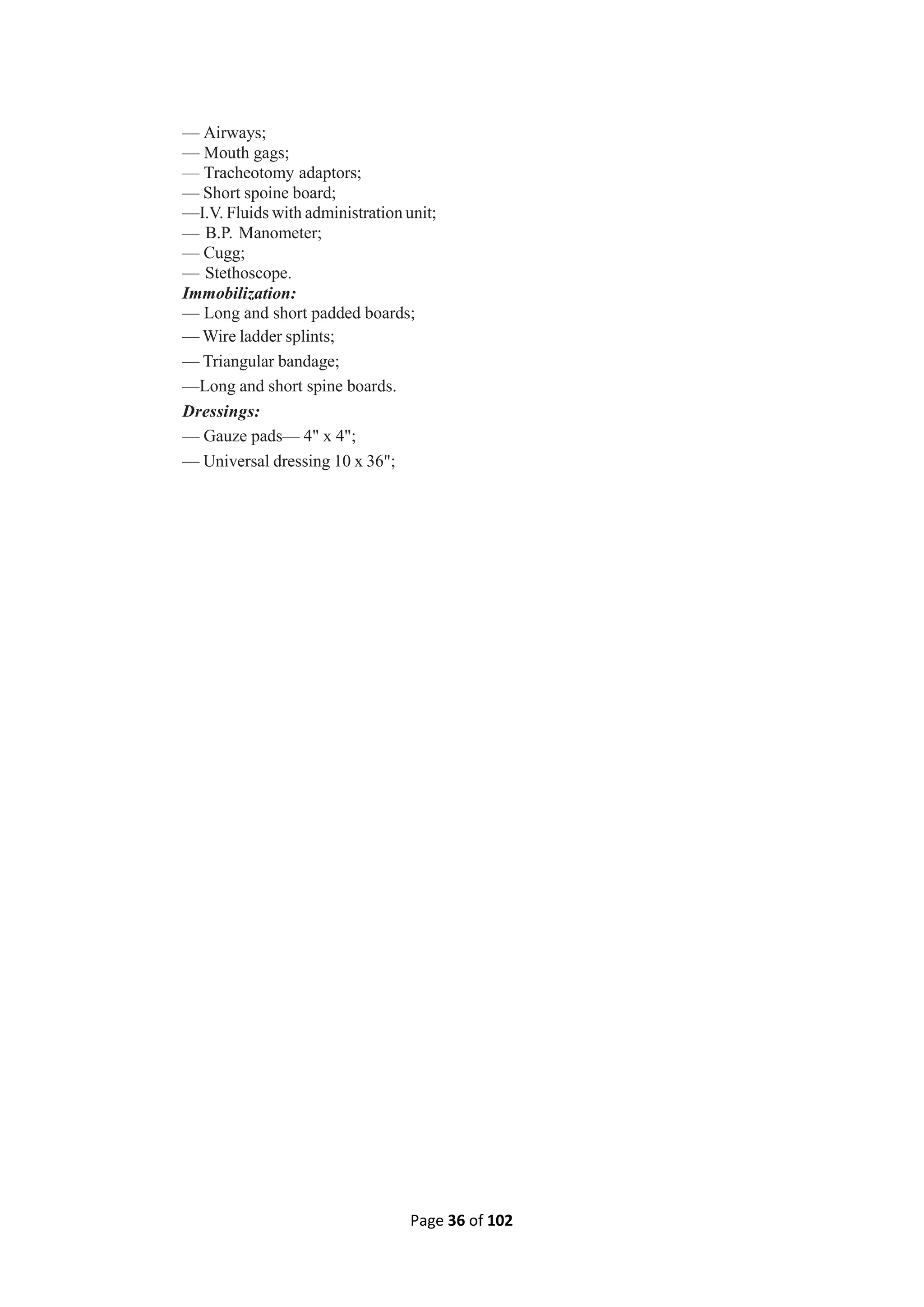 Page 36 of 102
— Airways;
— Mouth gags;
— Tracheotomy adaptors;
— Short spoine board;
—I.V. Fluids with administration unit;
— B.P. Manometer;
— Cugg;
— Stethoscope.
Immobilization:
— Long and short padded boards;
— Wire ladder splints;
— Triangular bandage;
—Long and short spine boards.
Dressings:
— Gauze pads— 4" x 4";
— Universal dressing 10 x 36";
 