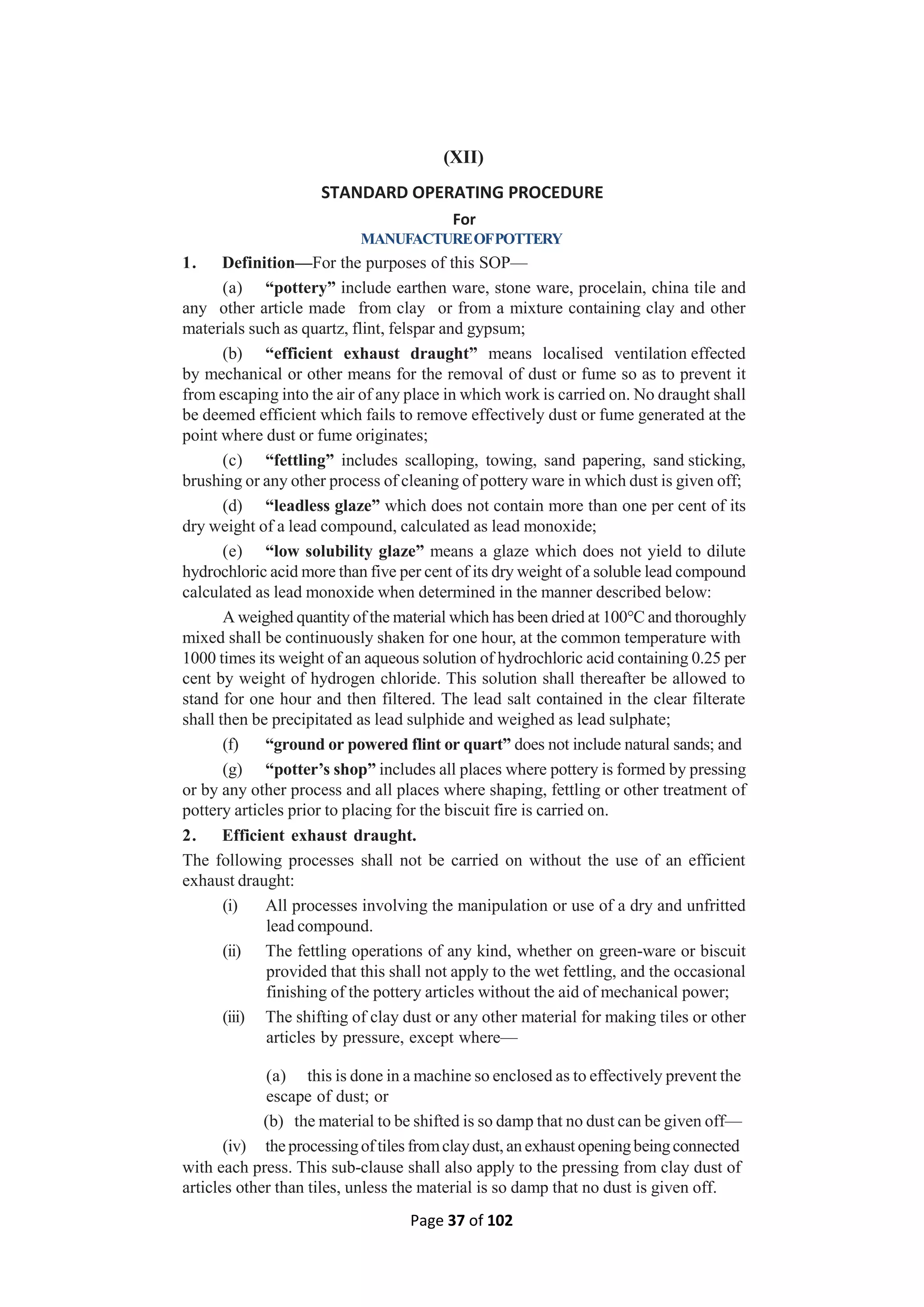 Page 37 of 102
(XII)
STANDARD OPERATING PROCEDURE
For
MANUFACTUREOFPOTTERY
1. Definition—For the purposes of this SOP—
(a) “pottery” include earthen ware, stone ware, procelain, china tile and
any other article made from clay or from a mixture containing clay and other
materials such as quartz, flint, felspar and gypsum;
(b) “efficient exhaust draught” means localised ventilation effected
by mechanical or other means for the removal of dust or fume so as to prevent it
from escaping into the air of any place in which work is carried on. No draught shall
be deemed efficient which fails to remove effectively dust or fume generated at the
point where dust or fume originates;
(c) “fettling” includes scalloping, towing, sand papering, sand sticking,
brushing or any other process of cleaning of pottery ware in which dust is given off;
(d) “leadless glaze” which does not contain more than one per cent of its
dry weight of a lead compound, calculated as lead monoxide;
(e) “low solubility glaze” means a glaze which does not yield to dilute
hydrochloric acid more than five per cent of its dry weight of a soluble lead compound
calculated as lead monoxide when determined in the manner described below:
A weighed quantity of the material which has been dried at 100°C and thoroughly
mixed shall be continuously shaken for one hour, at the common temperature with
1000 times its weight of an aqueous solution of hydrochloric acid containing 0.25 per
cent by weight of hydrogen chloride. This solution shall thereafter be allowed to
stand for one hour and then filtered. The lead salt contained in the clear filterate
shall then be precipitated as lead sulphide and weighed as lead sulphate;
(f) “ground or powered flint or quart” does not include natural sands; and
(g) “potter’s shop” includes all places where pottery is formed by pressing
or by any other process and all places where shaping, fettling or other treatment of
pottery articles prior to placing for the biscuit fire is carried on.
2. Efficient exhaust draught.
The following processes shall not be carried on without the use of an efficient
exhaust draught:
(i) All processes involving the manipulation or use of a dry and unfritted
lead compound.
(ii) The fettling operations of any kind, whether on green-ware or biscuit
provided that this shall not apply to the wet fettling, and the occasional
finishing of the pottery articles without the aid of mechanical power;
(iii) The shifting of clay dust or any other material for making tiles or other
articles by pressure, except where—
(a) this is done in a machine so enclosed as to effectively prevent the
escape of dust; or
(b) the material to be shifted is so damp that no dust can be given off—
(iv) the processingof tiles fromclaydust, an exhaust openingbeingconnected
with each press. This sub-clause shall also apply to the pressing from clay dust of
articles other than tiles, unless the material is so damp that no dust is given off.
 