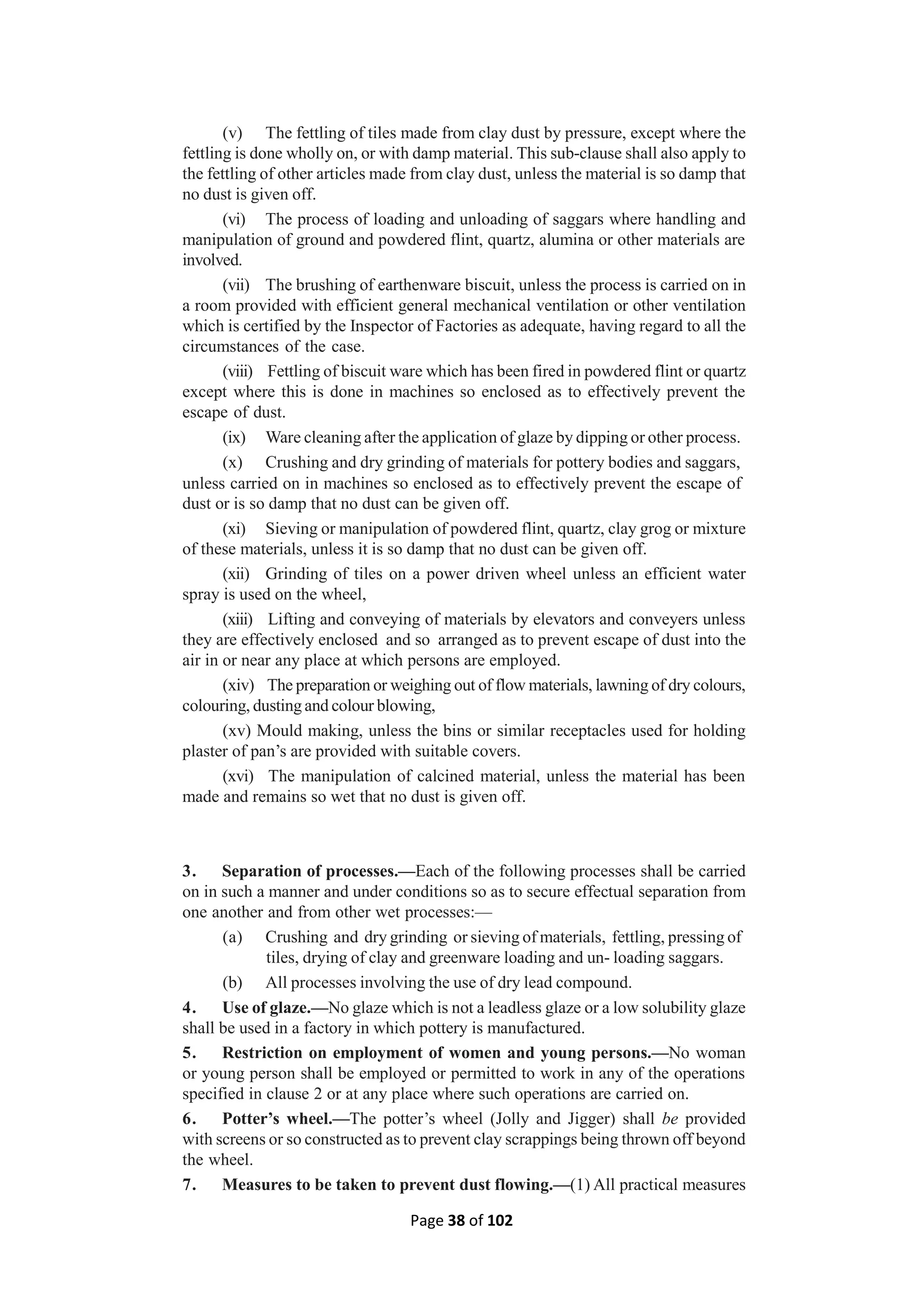 Page 38 of 102
(v) The fettling of tiles made from clay dust by pressure, except where the
fettling is done wholly on, or with damp material. This sub-clause shall also apply to
the fettling of other articles made from clay dust, unless the material is so damp that
no dust is given off.
(vi) The process of loading and unloading of saggars where handling and
manipulation of ground and powdered flint, quartz, alumina or other materials are
involved.
(vii) The brushing of earthenware biscuit, unless the process is carried on in
a room provided with efficient general mechanical ventilation or other ventilation
which is certified by the Inspector of Factories as adequate, having regard to all the
circumstances of the case.
(viii) Fettling of biscuit ware which has been fired in powdered flint or quartz
except where this is done in machines so enclosed as to effectively prevent the
escape of dust.
(ix) Ware cleaning after the application of glaze by dipping or other process.
(x) Crushing and dry grinding of materials for pottery bodies and saggars,
unless carried on in machines so enclosed as to effectively prevent the escape of
dust or is so damp that no dust can be given off.
(xi) Sieving or manipulation of powdered flint, quartz, clay grog or mixture
of these materials, unless it is so damp that no dust can be given off.
(xii) Grinding of tiles on a power driven wheel unless an efficient water
spray is used on the wheel,
(xiii) Lifting and conveying of materials by elevators and conveyers unless
they are effectively enclosed and so arranged as to prevent escape of dust into the
air in or near any place at which persons are employed.
(xiv) The preparation or weighing out of flow materials, lawning of dry colours,
colouring, dusting and colour blowing,
(xv) Mould making, unless the bins or similar receptacles used for holding
plaster of pan’s are provided with suitable covers.
(xvi) The manipulation of calcined material, unless the material has been
made and remains so wet that no dust is given off.
3. Separation of processes.—Each of the following processes shall be carried
on in such a manner and under conditions so as to secure effectual separation from
one another and from other wet processes:—
(a) Crushing and dry grinding or sieving of materials, fettling, pressing of
tiles, drying of clay and greenware loading and un- loading saggars.
(b) All processes involving the use of dry lead compound.
4. Use of glaze.—No glaze which is not a leadless glaze or a low solubility glaze
shall be used in a factory in which pottery is manufactured.
5. Restriction on employment of women and young persons.—No woman
or young person shall be employed or permitted to work in any of the operations
specified in clause 2 or at any place where such operations are carried on.
6. Potter’s wheel.—The potter’s wheel (Jolly and Jigger) shall be provided
with screens or so constructed as to prevent clay scrappings being thrown off beyond
the wheel.
7. Measures to be taken to prevent dust flowing.—(1) All practical measures
 