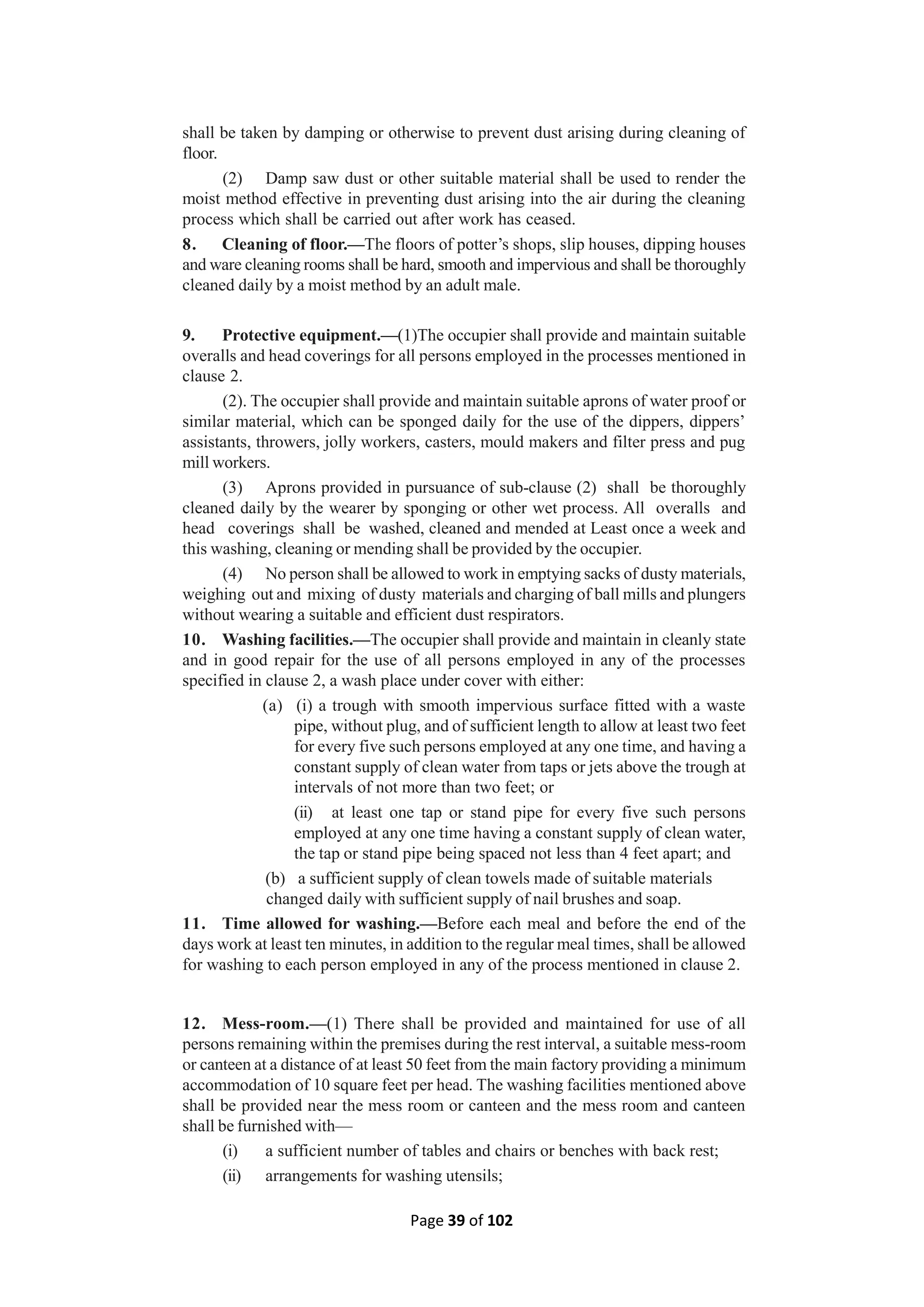 Page 39 of 102
shall be taken by damping or otherwise to prevent dust arising during cleaning of
floor.
(2) Damp saw dust or other suitable material shall be used to render the
moist method effective in preventing dust arising into the air during the cleaning
process which shall be carried out after work has ceased.
8. Cleaning of floor.—The floors of potter’s shops, slip houses, dipping houses
and ware cleaning rooms shall be hard, smooth and impervious and shall be thoroughly
cleaned daily by a moist method by an adult male.
9. Protective equipment.—(1)The occupier shall provide and maintain suitable
overalls and head coverings for all persons employed in the processes mentioned in
clause 2.
(2). The occupier shall provide and maintain suitable aprons of water proof or
similar material, which can be sponged daily for the use of the dippers, dippers’
assistants, throwers, jolly workers, casters, mould makers and filter press and pug
mill workers.
(3) Aprons provided in pursuance of sub-clause (2) shall be thoroughly
cleaned daily by the wearer by sponging or other wet process. All overalls and
head coverings shall be washed, cleaned and mended at Least once a week and
this washing, cleaning or mending shall be provided by the occupier.
(4) No person shall be allowed to work in emptying sacks of dusty materials,
weighing out and mixing of dusty materials and charging of ball mills and plungers
without wearing a suitable and efficient dust respirators.
10. Washing facilities.—The occupier shall provide and maintain in cleanly state
and in good repair for the use of all persons employed in any of the processes
specified in clause 2, a wash place under cover with either:
(a) (i) a trough with smooth impervious surface fitted with a waste
pipe, without plug, and of sufficient length to allow at least two feet
for every five such persons employed at any one time, and having a
constant supply of clean water from taps or jets above the trough at
intervals of not more than two feet; or
(ii) at least one tap or stand pipe for every five such persons
employed at any one time having a constant supply of clean water,
the tap or stand pipe being spaced not less than 4 feet apart; and
(b) a sufficient supply of clean towels made of suitable materials
changed daily with sufficient supply of nail brushes and soap.
11. Time allowed for washing.—Before each meal and before the end of the
days work at least ten minutes, in addition to the regular meal times, shall be allowed
for washing to each person employed in any of the process mentioned in clause 2.
12. Mess-room.—(1) There shall be provided and maintained for use of all
persons remaining within the premises during the rest interval, a suitable mess-room
or canteen at a distance of at least 50 feet from the main factory providing a minimum
accommodation of 10 square feet per head. The washing facilities mentioned above
shall be provided near the mess room or canteen and the mess room and canteen
shall be furnished with—
(i) a sufficient number of tables and chairs or benches with back rest;
(ii) arrangements for washing utensils;
 