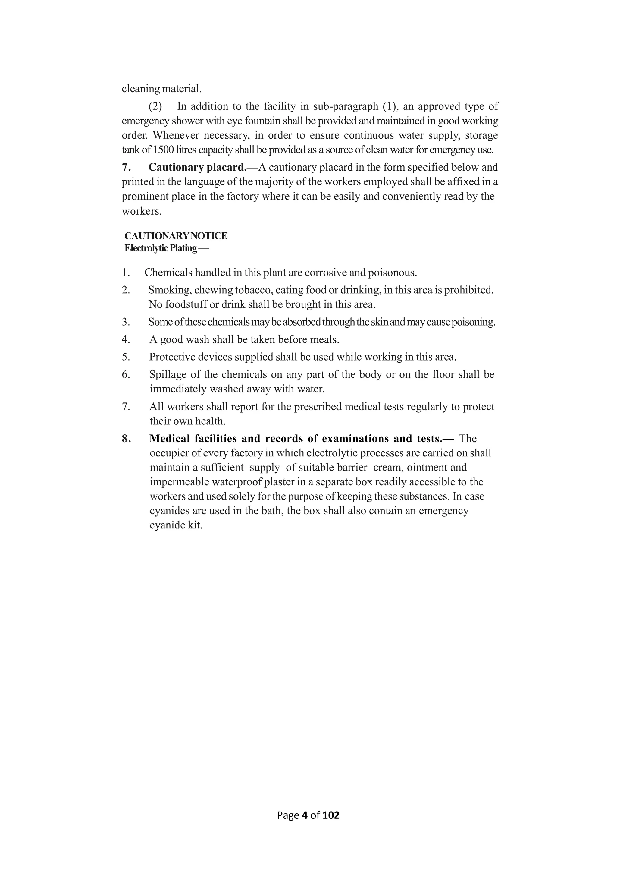 Page 4 of 102
cleaning material.
(2) In addition to the facility in sub-paragraph (1), an approved type of
emergency shower with eye fountain shall be provided and maintained in good working
order. Whenever necessary, in order to ensure continuous water supply, storage
tank of 1500 litres capacity shall be provided as a source of clean water for emergency use.
7. Cautionary placard.—A cautionary placard in the form specified below and
printed in the language of the majority of the workers employed shall be affixed in a
prominent place in the factory where it can be easily and conveniently read by the
workers.
CAUTIONARYNOTICE
ElectrolyticPlating—
1. Chemicals handled in this plant are corrosive and poisonous.
2. Smoking, chewing tobacco, eating food or drinking, in this area is prohibited.
No foodstuff or drink shall be brought in this area.
3. Someofthesechemicalsmaybeabsorbedthroughtheskinandmaycausepoisoning.
4. A good wash shall be taken before meals.
5. Protective devices supplied shall be used while working in this area.
6. Spillage of the chemicals on any part of the body or on the floor shall be
immediately washed away with water.
7. All workers shall report for the prescribed medical tests regularly to protect
their own health.
8. Medical facilities and records of examinations and tests.— The
occupier of every factory in which electrolytic processes are carried on shall
maintain a sufficient supply of suitable barrier cream, ointment and
impermeable waterproof plaster in a separate box readily accessible to the
workers and used solely for the purpose of keeping these substances. In case
cyanides are used in the bath, the box shall also contain an emergency
cyanide kit.
 