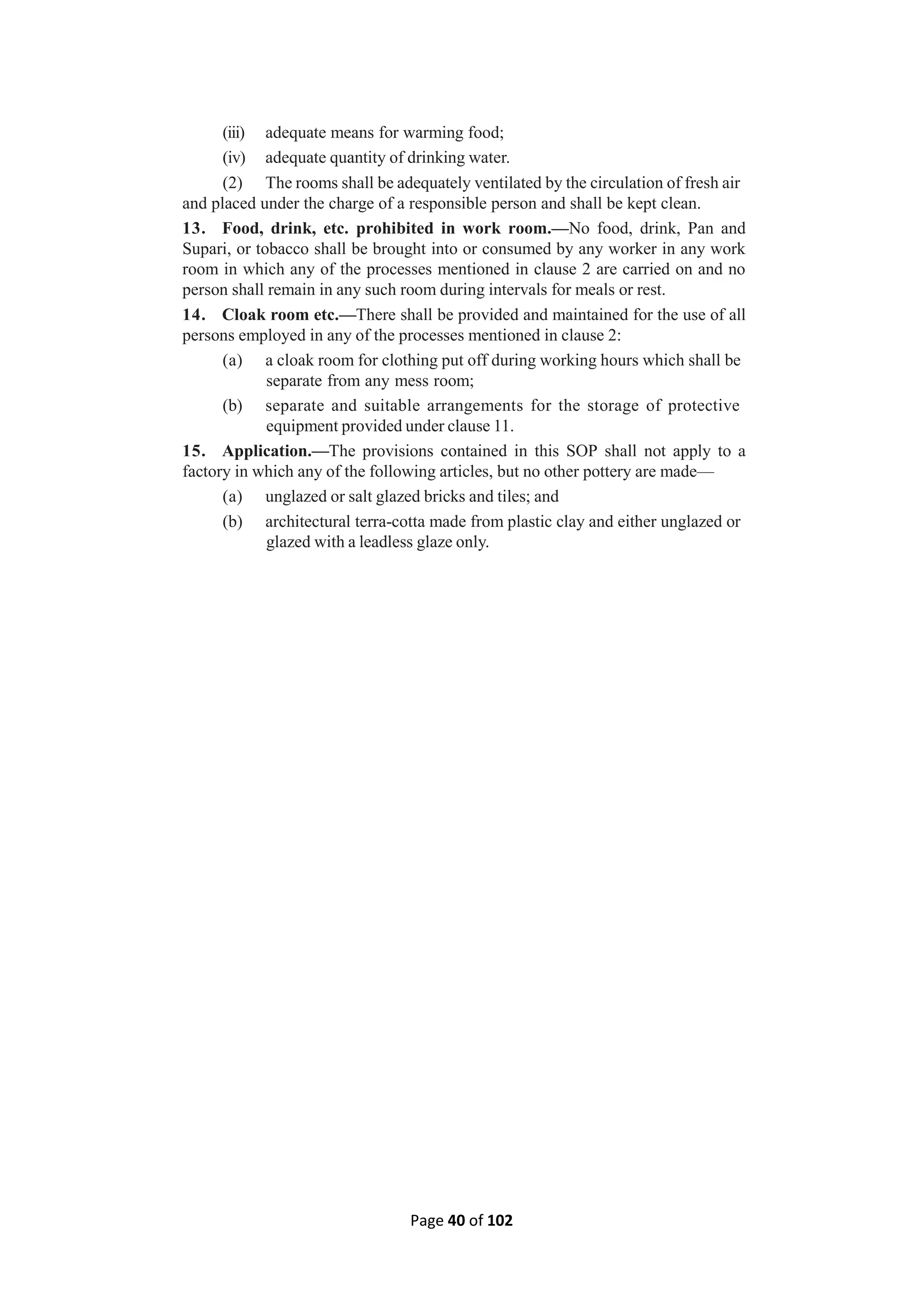 Page 40 of 102
(iii) adequate means for warming food;
(iv) adequate quantity of drinking water.
(2) The rooms shall be adequately ventilated by the circulation of fresh air
and placed under the charge of a responsible person and shall be kept clean.
13. Food, drink, etc. prohibited in work room.—No food, drink, Pan and
Supari, or tobacco shall be brought into or consumed by any worker in any work
room in which any of the processes mentioned in clause 2 are carried on and no
person shall remain in any such room during intervals for meals or rest.
14. Cloak room etc.—There shall be provided and maintained for the use of all
persons employed in any of the processes mentioned in clause 2:
(a) a cloak room for clothing put off during working hours which shall be
separate from any mess room;
(b) separate and suitable arrangements for the storage of protective
equipment provided under clause 11.
15. Application.—The provisions contained in this SOP shall not apply to a
factory in which any of the following articles, but no other pottery are made—
(a) unglazed or salt glazed bricks and tiles; and
(b) architectural terra-cotta made from plastic clay and either unglazed or
glazed with a leadless glaze only.
 