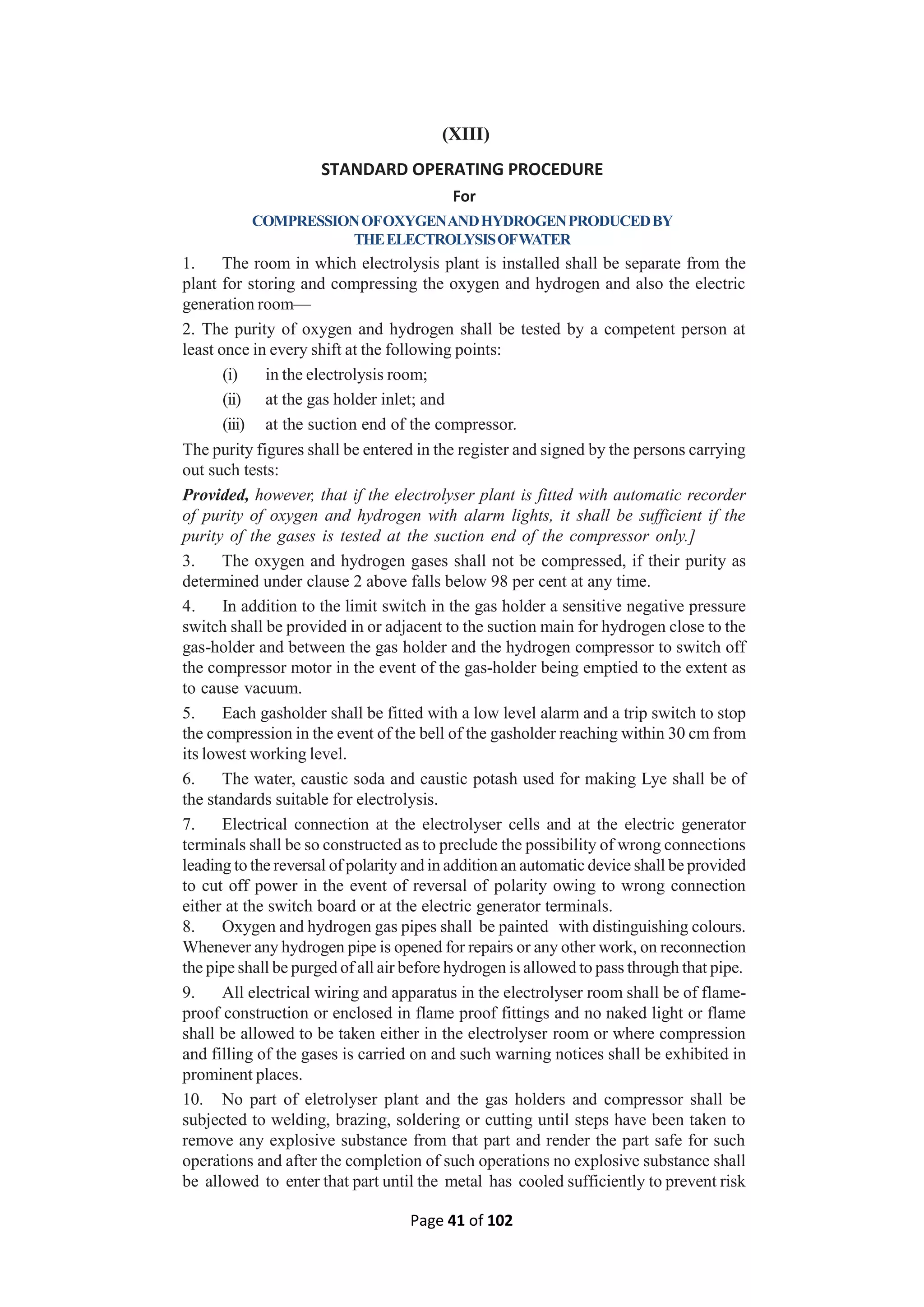 Page 41 of 102
(XIII)
STANDARD OPERATING PROCEDURE
For
COMPRESSIONOFOXYGENANDHYDROGENPRODUCEDBY
THEELECTROLYSISOFWATER
1. The room in which electrolysis plant is installed shall be separate from the
plant for storing and compressing the oxygen and hydrogen and also the electric
generation room—
2. The purity of oxygen and hydrogen shall be tested by a competent person at
least once in every shift at the following points:
(i) in the electrolysis room;
(ii) at the gas holder inlet; and
(iii) at the suction end of the compressor.
The purity figures shall be entered in the register and signed by the persons carrying
out such tests:
Provided, however, that if the electrolyser plant is fitted with automatic recorder
of purity of oxygen and hydrogen with alarm lights, it shall be sufficient if the
purity of the gases is tested at the suction end of the compressor only.]
3. The oxygen and hydrogen gases shall not be compressed, if their purity as
determined under clause 2 above falls below 98 per cent at any time.
4. In addition to the limit switch in the gas holder a sensitive negative pressure
switch shall be provided in or adjacent to the suction main for hydrogen close to the
gas-holder and between the gas holder and the hydrogen compressor to switch off
the compressor motor in the event of the gas-holder being emptied to the extent as
to cause vacuum.
5. Each gasholder shall be fitted with a low level alarm and a trip switch to stop
the compression in the event of the bell of the gasholder reaching within 30 cm from
its lowest working level.
6. The water, caustic soda and caustic potash used for making Lye shall be of
the standards suitable for electrolysis.
7. Electrical connection at the electrolyser cells and at the electric generator
terminals shall be so constructed as to preclude the possibility of wrong connections
leading to the reversal of polarity and in addition an automatic device shall be provided
to cut off power in the event of reversal of polarity owing to wrong connection
either at the switch board or at the electric generator terminals.
8. Oxygen and hydrogen gas pipes shall be painted with distinguishing colours.
Whenever any hydrogen pipe is opened for repairs or any other work, on reconnection
the pipe shall be purged of all air before hydrogen is allowed to pass through that pipe.
9. All electrical wiring and apparatus in the electrolyser room shall be of flame-
proof construction or enclosed in flame proof fittings and no naked light or flame
shall be allowed to be taken either in the electrolyser room or where compression
and filling of the gases is carried on and such warning notices shall be exhibited in
prominent places.
10. No part of eletrolyser plant and the gas holders and compressor shall be
subjected to welding, brazing, soldering or cutting until steps have been taken to
remove any explosive substance from that part and render the part safe for such
operations and after the completion of such operations no explosive substance shall
be allowed to enter that part until the metal has cooled sufficiently to prevent risk
 