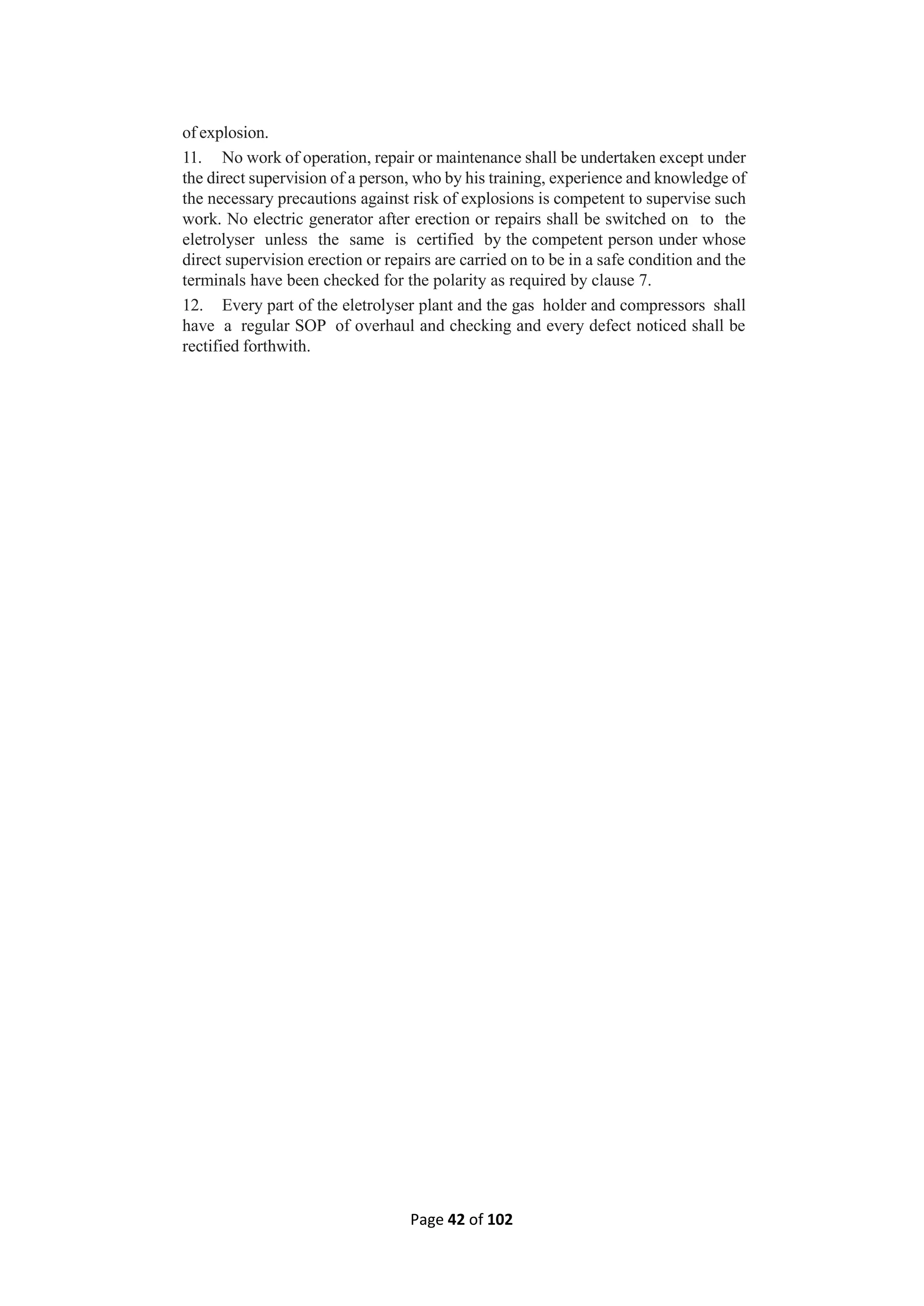 Page 42 of 102
of explosion.
11. No work of operation, repair or maintenance shall be undertaken except under
the direct supervision of a person, who by his training, experience and knowledge of
the necessary precautions against risk of explosions is competent to supervise such
work. No electric generator after erection or repairs shall be switched on to the
eletrolyser unless the same is certified by the competent person under whose
direct supervision erection or repairs are carried on to be in a safe condition and the
terminals have been checked for the polarity as required by clause 7.
12. Every part of the eletrolyser plant and the gas holder and compressors shall
have a regular SOP of overhaul and checking and every defect noticed shall be
rectified forthwith.
 