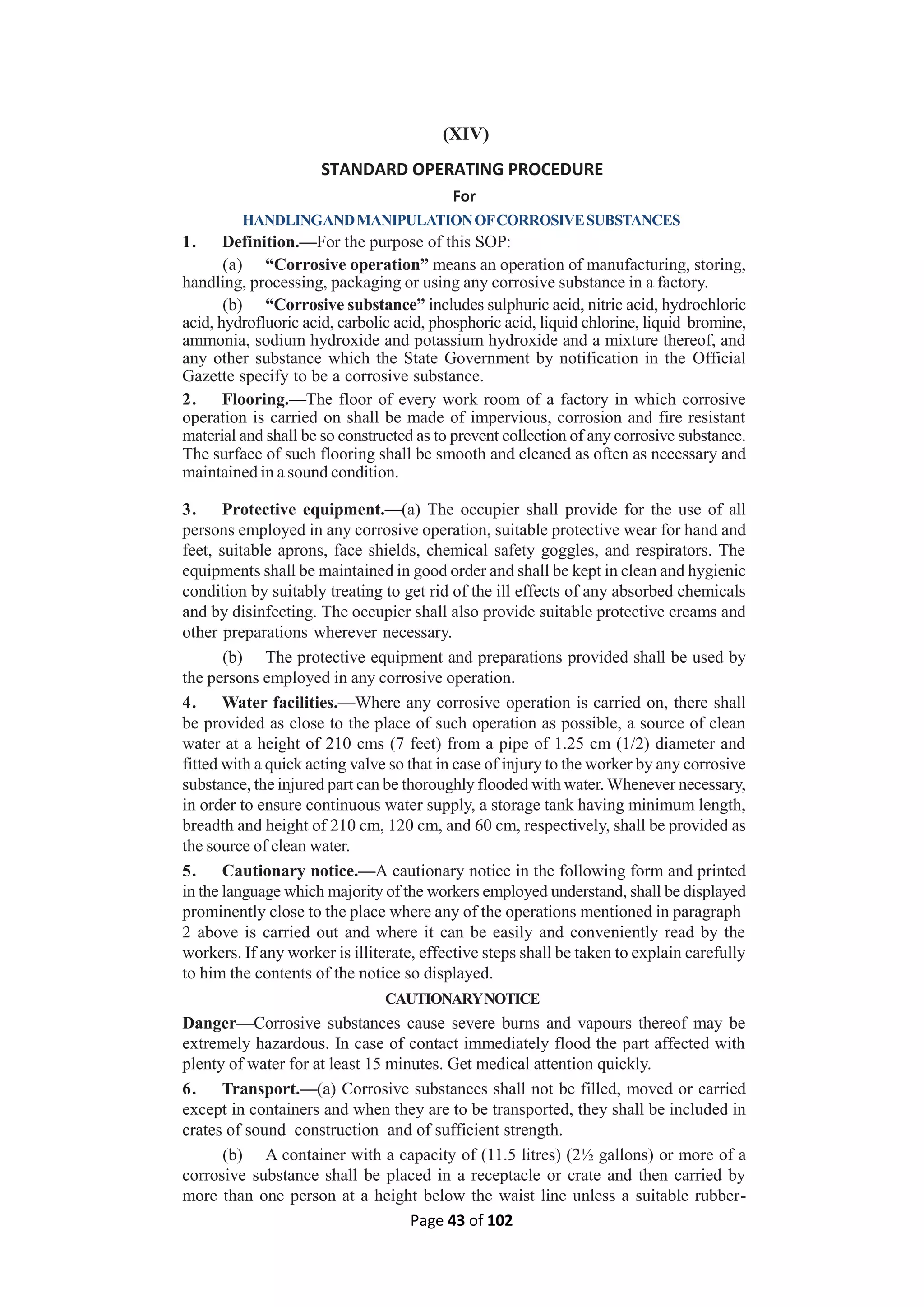 Page 43 of 102
(XIV)
STANDARD OPERATING PROCEDURE
For
HANDLINGANDMANIPULATIONOFCORROSIVESUBSTANCES
1. Definition.—For the purpose of this SOP:
(a) “Corrosive operation” means an operation of manufacturing, storing,
handling, processing, packaging or using any corrosive substance in a factory.
(b) “Corrosive substance” includes sulphuric acid, nitric acid, hydrochloric
acid, hydrofluoric acid, carbolic acid, phosphoric acid, liquid chlorine, liquid bromine,
ammonia, sodium hydroxide and potassium hydroxide and a mixture thereof, and
any other substance which the State Government by notification in the Official
Gazette specify to be a corrosive substance.
2. Flooring.—The floor of every work room of a factory in which corrosive
operation is carried on shall be made of impervious, corrosion and fire resistant
material and shall be so constructed as to prevent collection of any corrosive substance.
The surface of such flooring shall be smooth and cleaned as often as necessary and
maintained in a sound condition.
3. Protective equipment.—(a) The occupier shall provide for the use of all
persons employed in any corrosive operation, suitable protective wear for hand and
feet, suitable aprons, face shields, chemical safety goggles, and respirators. The
equipments shall be maintained in good order and shall be kept in clean and hygienic
condition by suitably treating to get rid of the ill effects of any absorbed chemicals
and by disinfecting. The occupier shall also provide suitable protective creams and
other preparations wherever necessary.
(b) The protective equipment and preparations provided shall be used by
the persons employed in any corrosive operation.
4. Water facilities.—Where any corrosive operation is carried on, there shall
be provided as close to the place of such operation as possible, a source of clean
water at a height of 210 cms (7 feet) from a pipe of 1.25 cm (1/2) diameter and
fitted with a quick acting valve so that in case of injury to the worker by any corrosive
substance, the injured part can be thoroughly flooded with water. Whenever necessary,
in order to ensure continuous water supply, a storage tank having minimum length,
breadth and height of 210 cm, 120 cm, and 60 cm, respectively, shall be provided as
the source of clean water.
5. Cautionary notice.—A cautionary notice in the following form and printed
in the language which majority of the workers employed understand, shall be displayed
prominently close to the place where any of the operations mentioned in paragraph
2 above is carried out and where it can be easily and conveniently read by the
workers. If any worker is illiterate, effective steps shall be taken to explain carefully
to him the contents of the notice so displayed.
CAUTIONARYNOTICE
Danger—Corrosive substances cause severe burns and vapours thereof may be
extremely hazardous. In case of contact immediately flood the part affected with
plenty of water for at least 15 minutes. Get medical attention quickly.
6. Transport.—(a) Corrosive substances shall not be filled, moved or carried
except in containers and when they are to be transported, they shall be included in
crates of sound construction and of sufficient strength.
(b) A container with a capacity of (11.5 litres) (2½ gallons) or more of a
corrosive substance shall be placed in a receptacle or crate and then carried by
more than one person at a height below the waist line unless a suitable rubber-
 