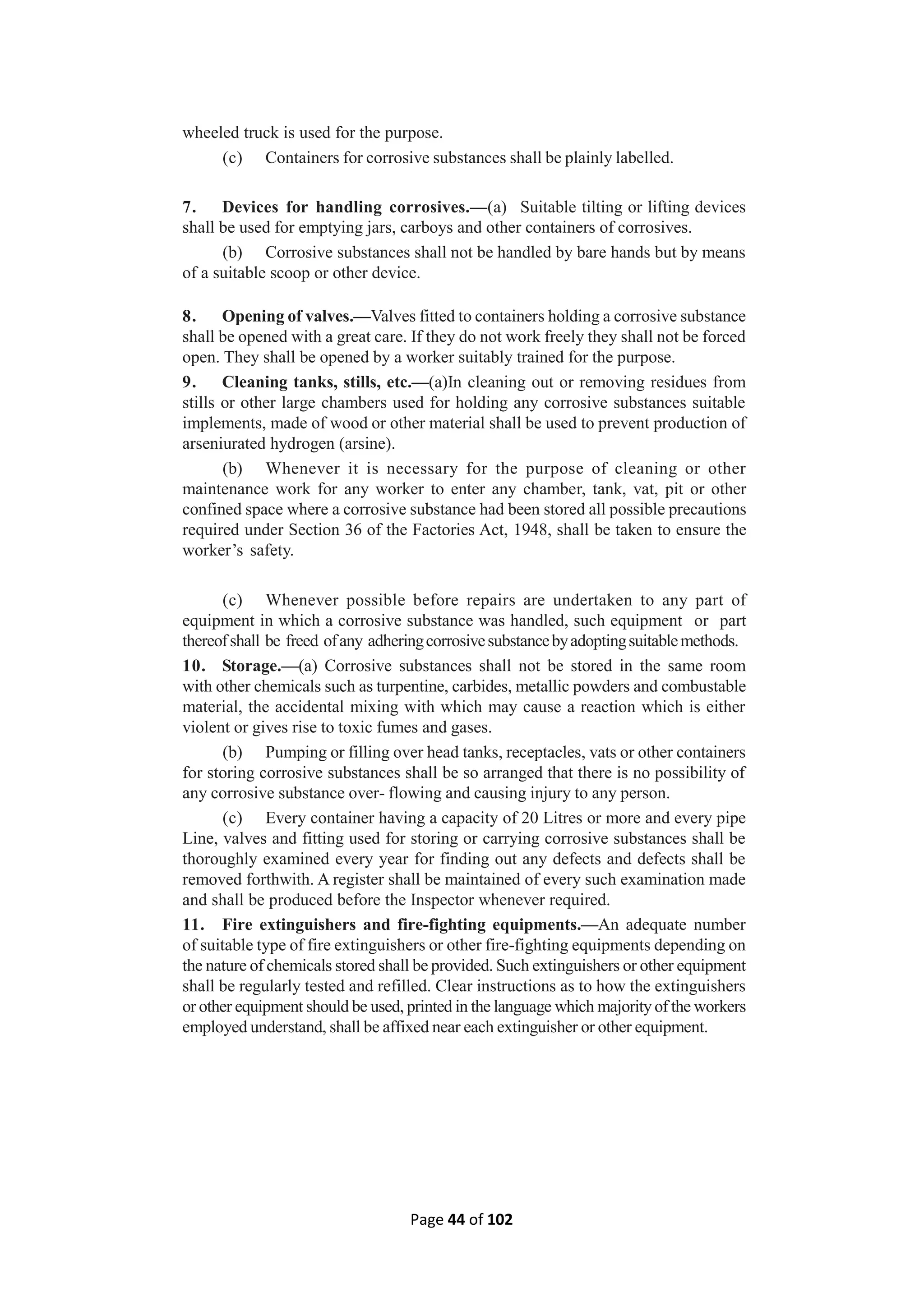 Page 44 of 102
wheeled truck is used for the purpose.
(c) Containers for corrosive substances shall be plainly labelled.
7. Devices for handling corrosives.—(a) Suitable tilting or lifting devices
shall be used for emptying jars, carboys and other containers of corrosives.
(b) Corrosive substances shall not be handled by bare hands but by means
of a suitable scoop or other device.
8. Opening of valves.—Valves fitted to containers holding a corrosive substance
shall be opened with a great care. If they do not work freely they shall not be forced
open. They shall be opened by a worker suitably trained for the purpose.
9. Cleaning tanks, stills, etc.—(a)In cleaning out or removing residues from
stills or other large chambers used for holding any corrosive substances suitable
implements, made of wood or other material shall be used to prevent production of
arseniurated hydrogen (arsine).
(b) Whenever it is necessary for the purpose of cleaning or other
maintenance work for any worker to enter any chamber, tank, vat, pit or other
confined space where a corrosive substance had been stored all possible precautions
required under Section 36 of the Factories Act, 1948, shall be taken to ensure the
worker’s safety.
(c) Whenever possible before repairs are undertaken to any part of
equipment in which a corrosive substance was handled, such equipment or part
thereofshall be freed ofany adheringcorrosivesubstancebyadoptingsuitablemethods.
10. Storage.—(a) Corrosive substances shall not be stored in the same room
with other chemicals such as turpentine, carbides, metallic powders and combustable
material, the accidental mixing with which may cause a reaction which is either
violent or gives rise to toxic fumes and gases.
(b) Pumping or filling over head tanks, receptacles, vats or other containers
for storing corrosive substances shall be so arranged that there is no possibility of
any corrosive substance over- flowing and causing injury to any person.
(c) Every container having a capacity of 20 Litres or more and every pipe
Line, valves and fitting used for storing or carrying corrosive substances shall be
thoroughly examined every year for finding out any defects and defects shall be
removed forthwith. A register shall be maintained of every such examination made
and shall be produced before the Inspector whenever required.
11. Fire extinguishers and fire-fighting equipments.—An adequate number
of suitable type of fire extinguishers or other fire-fighting equipments depending on
the nature of chemicals stored shall be provided. Such extinguishers or other equipment
shall be regularly tested and refilled. Clear instructions as to how the extinguishers
or other equipment should be used, printed in the language which majority of the workers
employed understand, shall be affixed near each extinguisher or other equipment.
 