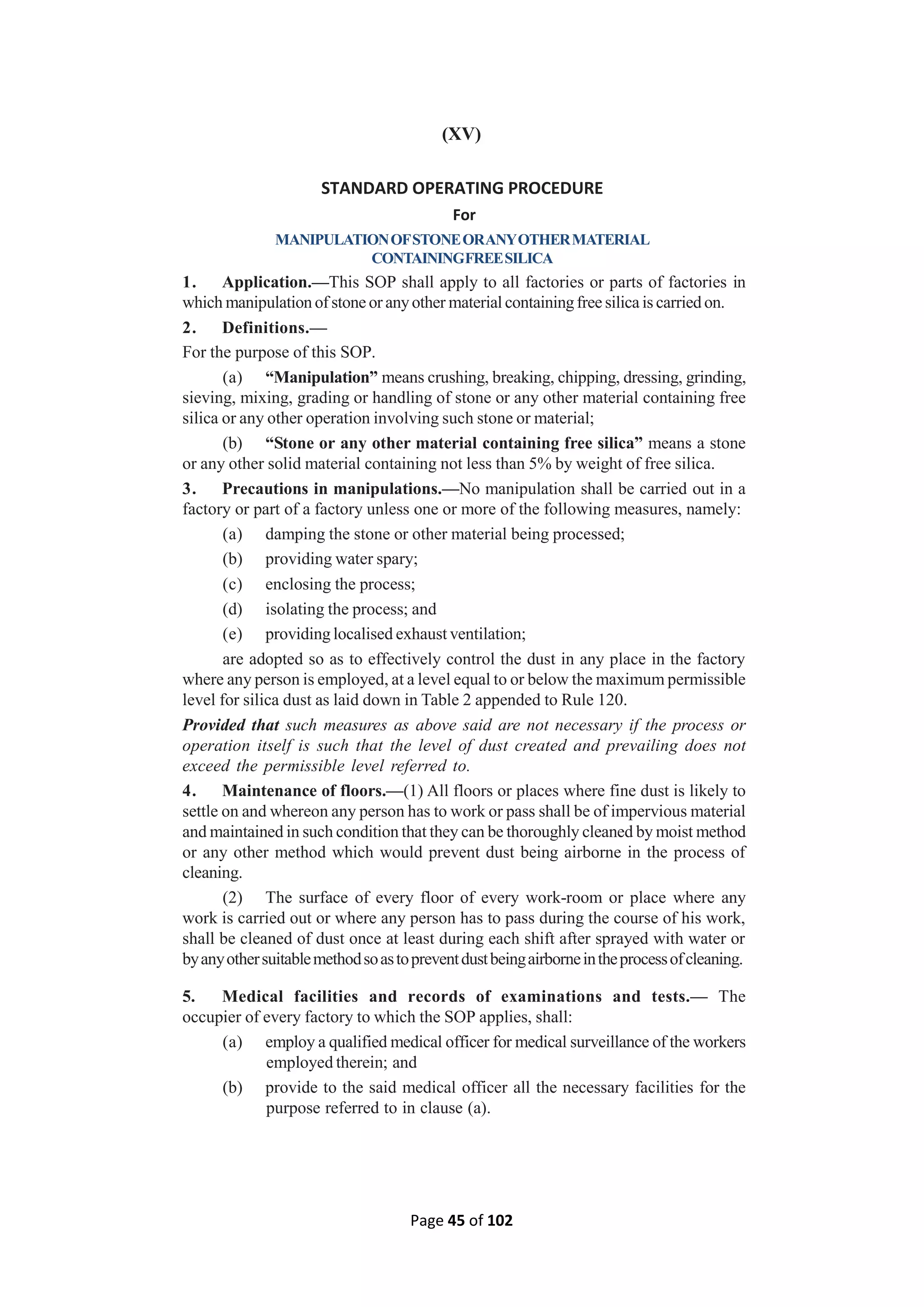 Page 45 of 102
(XV)
STANDARD OPERATING PROCEDURE
For
MANIPULATIONOFSTONEORANYOTHERMATERIAL
CONTAININGFREESILICA
1. Application.—This SOP shall apply to all factories or parts of factories in
which manipulation of stone or anyother material containingfree silica is carried on.
2. Definitions.—
For the purpose of this SOP.
(a) “Manipulation” means crushing, breaking, chipping, dressing, grinding,
sieving, mixing, grading or handling of stone or any other material containing free
silica or any other operation involving such stone or material;
(b) “Stone or any other material containing free silica” means a stone
or any other solid material containing not less than 5% by weight of free silica.
3. Precautions in manipulations.—No manipulation shall be carried out in a
factory or part of a factory unless one or more of the following measures, namely:
(a) damping the stone or other material being processed;
(b) providing water spary;
(c) enclosing the process;
(d) isolating the process; and
(e) providing localised exhaust ventilation;
are adopted so as to effectively control the dust in any place in the factory
where any person is employed, at a level equal to or below the maximum permissible
level for silica dust as laid down in Table 2 appended to Rule 120.
Provided that such measures as above said are not necessary if the process or
operation itself is such that the level of dust created and prevailing does not
exceed the permissible level referred to.
4. Maintenance of floors.—(1) All floors or places where fine dust is likely to
settle on and whereon any person has to work or pass shall be of impervious material
and maintained in such condition that they can be thoroughly cleaned by moist method
or any other method which would prevent dust being airborne in the process of
cleaning.
(2) The surface of every floor of every work-room or place where any
work is carried out or where any person has to pass during the course of his work,
shall be cleaned of dust once at least during each shift after sprayed with water or
byanyothersuitablemethodsoastopreventdustbeingairborneintheprocessofcleaning.
5. Medical facilities and records of examinations and tests.— The
occupier of every factory to which the SOP applies, shall:
(a) employ a qualified medical officer for medical surveillance of the workers
employed therein; and
(b) provide to the said medical officer all the necessary facilities for the
purpose referred to in clause (a).
 