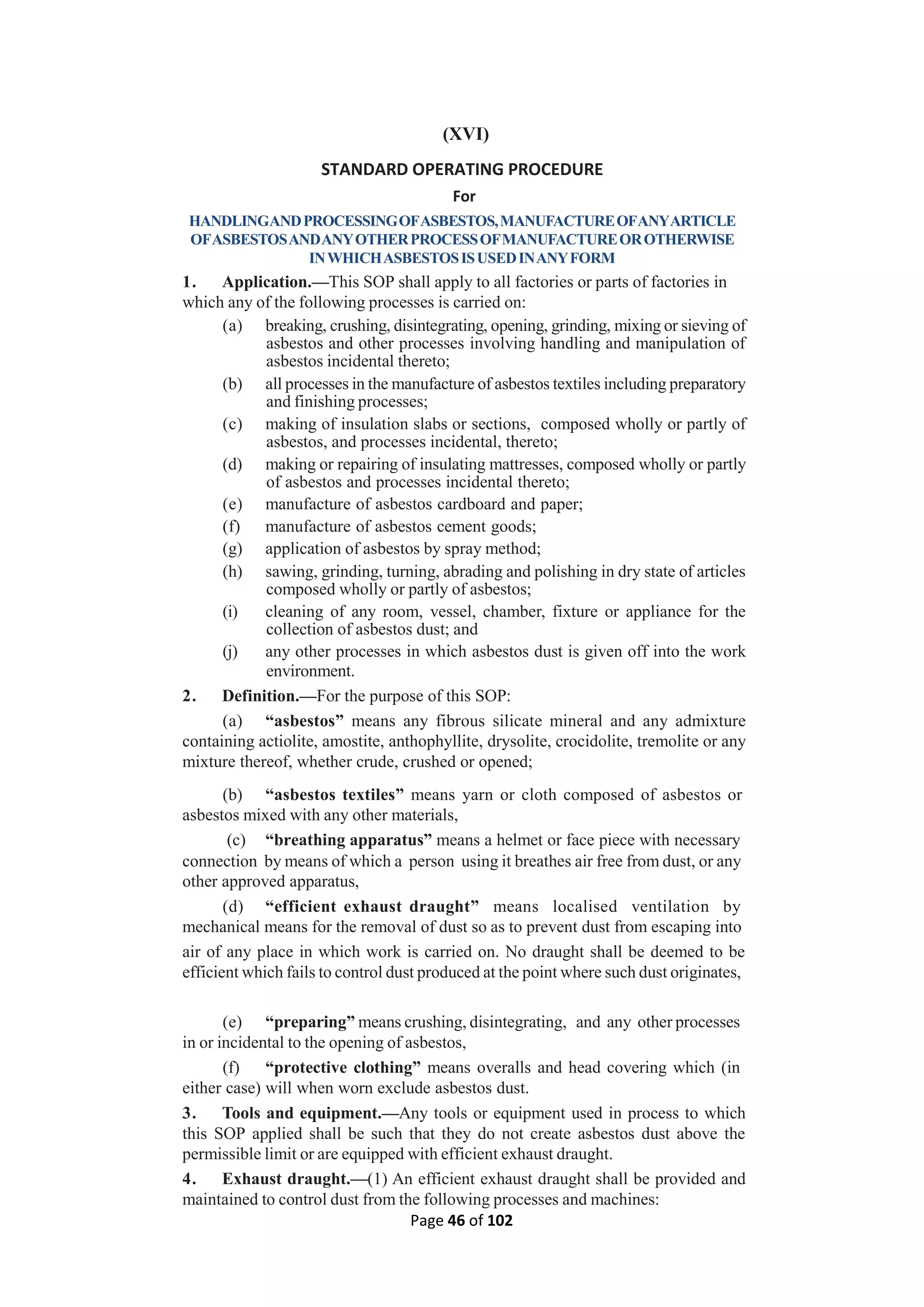 Page 46 of 102
(XVI)
STANDARD OPERATING PROCEDURE
For
HANDLINGANDPROCESSINGOFASBESTOS,MANUFACTUREOFANYARTICLE
OFASBESTOSANDANYOTHERPROCESSOFMANUFACTUREOROTHERWISE
INWHICHASBESTOSISUSEDINANYFORM
1. Application.—This SOP shall apply to all factories or parts of factories in
which any of the following processes is carried on:
(a) breaking, crushing, disintegrating, opening, grinding, mixing or sieving of
asbestos and other processes involving handling and manipulation of
asbestos incidental thereto;
(b) all processes in the manufacture of asbestos textiles including preparatory
and finishing processes;
(c) making of insulation slabs or sections, composed wholly or partly of
asbestos, and processes incidental, thereto;
(d) making or repairing of insulating mattresses, composed wholly or partly
of asbestos and processes incidental thereto;
(e) manufacture of asbestos cardboard and paper;
(f) manufacture of asbestos cement goods;
(g) application of asbestos by spray method;
(h) sawing, grinding, turning, abrading and polishing in dry state of articles
composed wholly or partly of asbestos;
(i) cleaning of any room, vessel, chamber, fixture or appliance for the
collection of asbestos dust; and
(j) any other processes in which asbestos dust is given off into the work
environment.
2. Definition.—For the purpose of this SOP:
(a) “asbestos” means any fibrous silicate mineral and any admixture
containing actiolite, amostite, anthophyllite, drysolite, crocidolite, tremolite or any
mixture thereof, whether crude, crushed or opened;
(b) “asbestos textiles” means yarn or cloth composed of asbestos or
asbestos mixed with any other materials,
(c) “breathing apparatus” means a helmet or face piece with necessary
connection by means of which a person using it breathes air free from dust, or any
other approved apparatus,
(d) “efficient exhaust draught” means localised ventilation by
mechanical means for the removal of dust so as to prevent dust from escaping into
air of any place in which work is carried on. No draught shall be deemed to be
efficient which fails to control dust produced at the point where such dust originates,
(e) “preparing” means crushing, disintegrating, and any other processes
in or incidental to the opening of asbestos,
(f) “protective clothing” means overalls and head covering which (in
either case) will when worn exclude asbestos dust.
3. Tools and equipment.—Any tools or equipment used in process to which
this SOP applied shall be such that they do not create asbestos dust above the
permissible limit or are equipped with efficient exhaust draught.
4. Exhaust draught.—(1) An efficient exhaust draught shall be provided and
maintained to control dust from the following processes and machines:
 