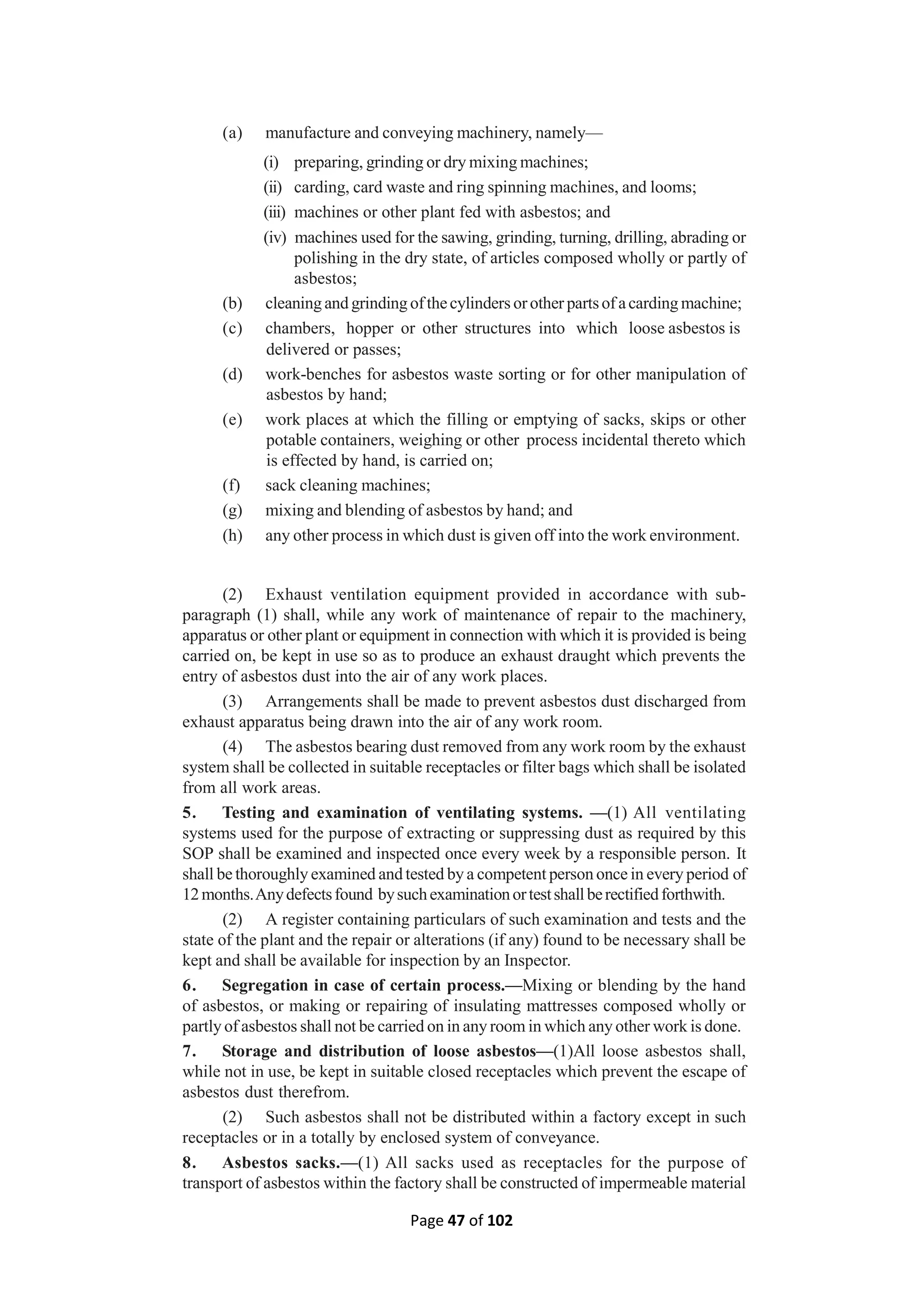 Page 47 of 102
(a) manufacture and conveying machinery, namely—
(i) preparing, grinding or dry mixing machines;
(ii) carding, card waste and ring spinning machines, and looms;
(iii) machines or other plant fed with asbestos; and
(iv) machines used for the sawing, grinding, turning, drilling, abrading or
polishing in the dry state, of articles composed wholly or partly of
asbestos;
(b) cleaning and grinding ofthecylinders orother partsof acarding machine;
(c) chambers, hopper or other structures into which loose asbestos is
delivered or passes;
(d) work-benches for asbestos waste sorting or for other manipulation of
asbestos by hand;
(e) work places at which the filling or emptying of sacks, skips or other
potable containers, weighing or other process incidental thereto which
is effected by hand, is carried on;
(f) sack cleaning machines;
(g) mixing and blending of asbestos by hand; and
(h) any other process in which dust is given off into the work environment.
(2) Exhaust ventilation equipment provided in accordance with sub-
paragraph (1) shall, while any work of maintenance of repair to the machinery,
apparatus or other plant or equipment in connection with which it is provided is being
carried on, be kept in use so as to produce an exhaust draught which prevents the
entry of asbestos dust into the air of any work places.
(3) Arrangements shall be made to prevent asbestos dust discharged from
exhaust apparatus being drawn into the air of any work room.
(4) The asbestos bearing dust removed from any work room by the exhaust
system shall be collected in suitable receptacles or filter bags which shall be isolated
from all work areas.
5. Testing and examination of ventilating systems. —(1) All ventilating
systems used for the purpose of extracting or suppressing dust as required by this
SOP shall be examined and inspected once every week by a responsible person. It
shall be thoroughly examined and tested by a competent person once in every period of
12months.Anydefectsfound bysuchexaminationortestshallberectifiedforthwith.
(2) A register containing particulars of such examination and tests and the
state of the plant and the repair or alterations (if any) found to be necessary shall be
kept and shall be available for inspection by an Inspector.
6. Segregation in case of certain process.—Mixing or blending by the hand
of asbestos, or making or repairing of insulating mattresses composed wholly or
partly of asbestos shall not be carried on in any room in which any other work is done.
7. Storage and distribution of loose asbestos—(1)All loose asbestos shall,
while not in use, be kept in suitable closed receptacles which prevent the escape of
asbestos dust therefrom.
(2) Such asbestos shall not be distributed within a factory except in such
receptacles or in a totally by enclosed system of conveyance.
8. Asbestos sacks.—(1) All sacks used as receptacles for the purpose of
transport of asbestos within the factory shall be constructed of impermeable material
 