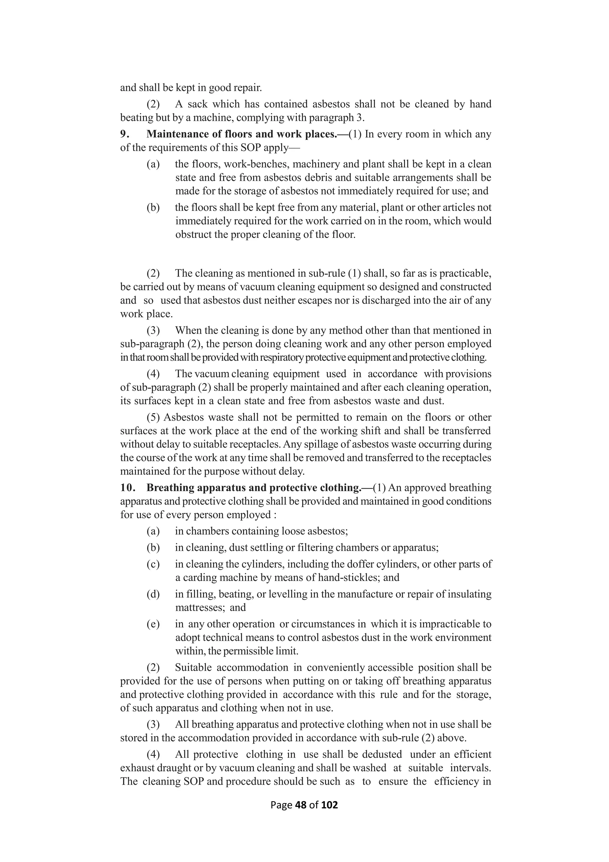 Page 48 of 102
and shall be kept in good repair.
(2) A sack which has contained asbestos shall not be cleaned by hand
beating but by a machine, complying with paragraph 3.
9. Maintenance of floors and work places.—(1) In every room in which any
of the requirements of this SOP apply—
(a) the floors, work-benches, machinery and plant shall be kept in a clean
state and free from asbestos debris and suitable arrangements shall be
made for the storage of asbestos not immediately required for use; and
(b) the floors shall be kept free from any material, plant or other articles not
immediately required for the work carried on in the room, which would
obstruct the proper cleaning of the floor.
(2) The cleaning as mentioned in sub-rule (1) shall, so far as is practicable,
be carried out by means of vacuum cleaning equipment so designed and constructed
and so used that asbestos dust neither escapes nor is discharged into the air of any
work place.
(3) When the cleaning is done by any method other than that mentioned in
sub-paragraph (2), the person doing cleaning work and any other person employed
inthatroomshallbeprovidedwithrespiratoryprotectiveequipmentandprotectiveclothing.
(4) The vacuum cleaning equipment used in accordance with provisions
of sub-paragraph (2) shall be properly maintained and after each cleaning operation,
its surfaces kept in a clean state and free from asbestos waste and dust.
(5) Asbestos waste shall not be permitted to remain on the floors or other
surfaces at the work place at the end of the working shift and shall be transferred
without delay to suitable receptacles.Any spillage of asbestos waste occurring during
the course of the work at any time shall be removed and transferred to the receptacles
maintained for the purpose without delay.
10. Breathing apparatus and protective clothing.—(1) An approved breathing
apparatus and protective clothing shall be provided and maintained in good conditions
for use of every person employed :
(a) in chambers containing loose asbestos;
(b) in cleaning, dust settling or filtering chambers or apparatus;
(c) in cleaning the cylinders, including the doffer cylinders, or other parts of
a carding machine by means of hand-stickles; and
(d) in filling, beating, or levelling in the manufacture or repair of insulating
mattresses; and
(e) in any other operation or circumstances in which it is impracticable to
adopt technical means to control asbestos dust in the work environment
within, the permissible limit.
(2) Suitable accommodation in conveniently accessible position shall be
provided for the use of persons when putting on or taking off breathing apparatus
and protective clothing provided in accordance with this rule and for the storage,
of such apparatus and clothing when not in use.
(3) All breathing apparatus and protective clothing when not in use shall be
stored in the accommodation provided in accordance with sub-rule (2) above.
(4) All protective clothing in use shall be dedusted under an efficient
exhaust draught or by vacuum cleaning and shall be washed at suitable intervals.
The cleaning SOP and procedure should be such as to ensure the efficiency in
 