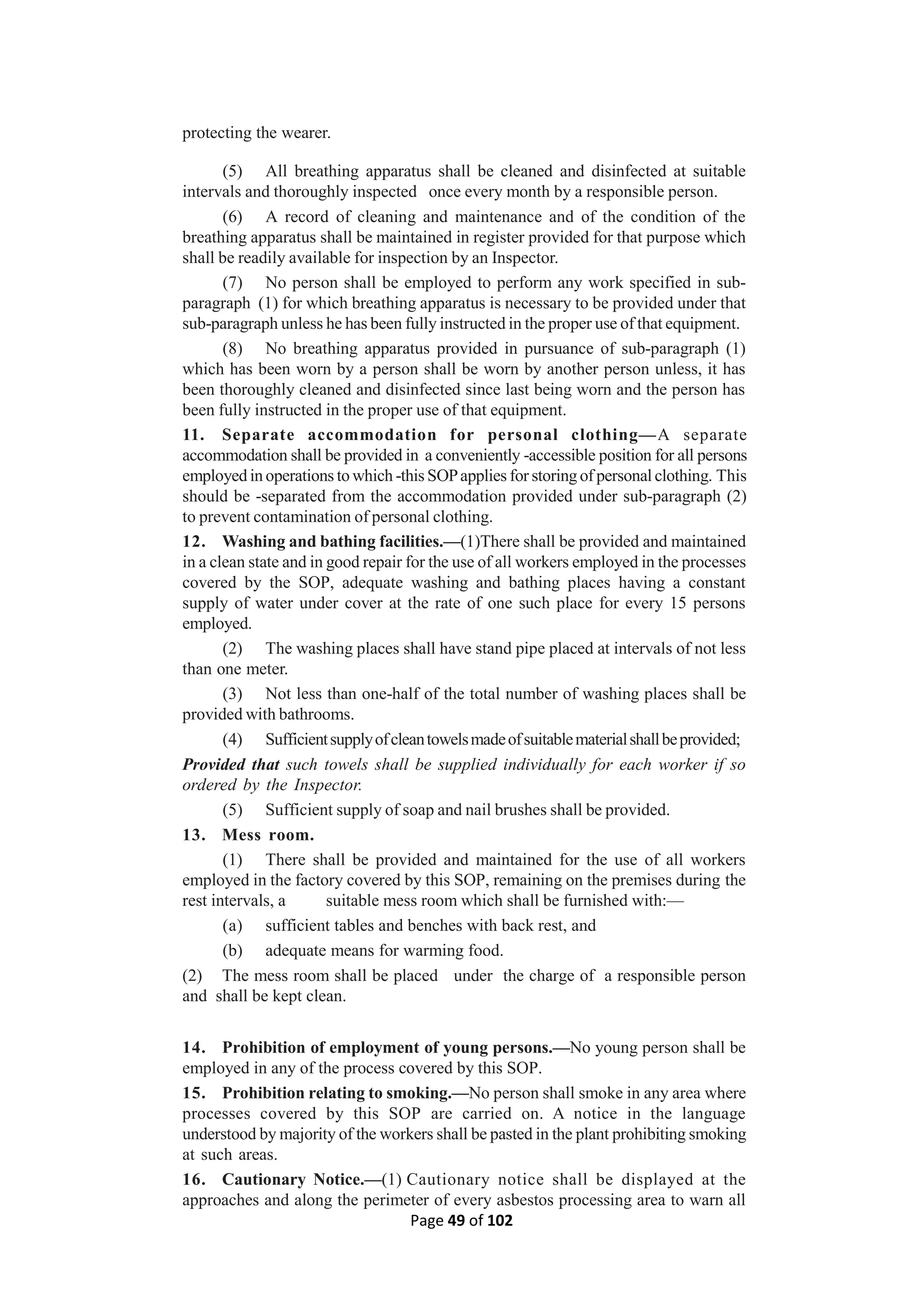 Page 49 of 102
protecting the wearer.
(5) All breathing apparatus shall be cleaned and disinfected at suitable
intervals and thoroughly inspected once every month by a responsible person.
(6) A record of cleaning and maintenance and of the condition of the
breathing apparatus shall be maintained in register provided for that purpose which
shall be readily available for inspection by an Inspector.
(7) No person shall be employed to perform any work specified in sub-
paragraph (1) for which breathing apparatus is necessary to be provided under that
sub-paragraph unless he has been fully instructed in the proper use of that equipment.
(8) No breathing apparatus provided in pursuance of sub-paragraph (1)
which has been worn by a person shall be worn by another person unless, it has
been thoroughly cleaned and disinfected since last being worn and the person has
been fully instructed in the proper use of that equipment.
11. Separate accommodation for personal clothing—A separate
accommodation shall be provided in a conveniently -accessible position for all persons
employed in operations to which -this SOPapplies for storing of personal clothing. This
should be -separated from the accommodation provided under sub-paragraph (2)
to prevent contamination of personal clothing.
12. Washing and bathing facilities.—(1)There shall be provided and maintained
in a clean state and in good repair for the use of all workers employed in the processes
covered by the SOP, adequate washing and bathing places having a constant
supply of water under cover at the rate of one such place for every 15 persons
employed.
(2) The washing places shall have stand pipe placed at intervals of not less
than one meter.
(3) Not less than one-half of the total number of washing places shall be
provided with bathrooms.
(4) Sufficientsupplyofcleantowelsmadeofsuitablematerialshallbeprovided;
Provided that such towels shall be supplied individually for each worker if so
ordered by the Inspector.
(5) Sufficient supply of soap and nail brushes shall be provided.
13. Mess room.
(1) There shall be provided and maintained for the use of all workers
employed in the factory covered by this SOP, remaining on the premises during the
rest intervals, a suitable mess room which shall be furnished with:—
(a) sufficient tables and benches with back rest, and
(b) adequate means for warming food.
(2) The mess room shall be placed under the charge of a responsible person
and shall be kept clean.
14. Prohibition of employment of young persons.—No young person shall be
employed in any of the process covered by this SOP.
15. Prohibition relating to smoking.—No person shall smoke in any area where
processes covered by this SOP are carried on. A notice in the language
understood by majority of the workers shall be pasted in the plant prohibiting smoking
at such areas.
16. Cautionary Notice.—(1) Cautionary notice shall be displayed at the
approaches and along the perimeter of every asbestos processing area to warn all
 