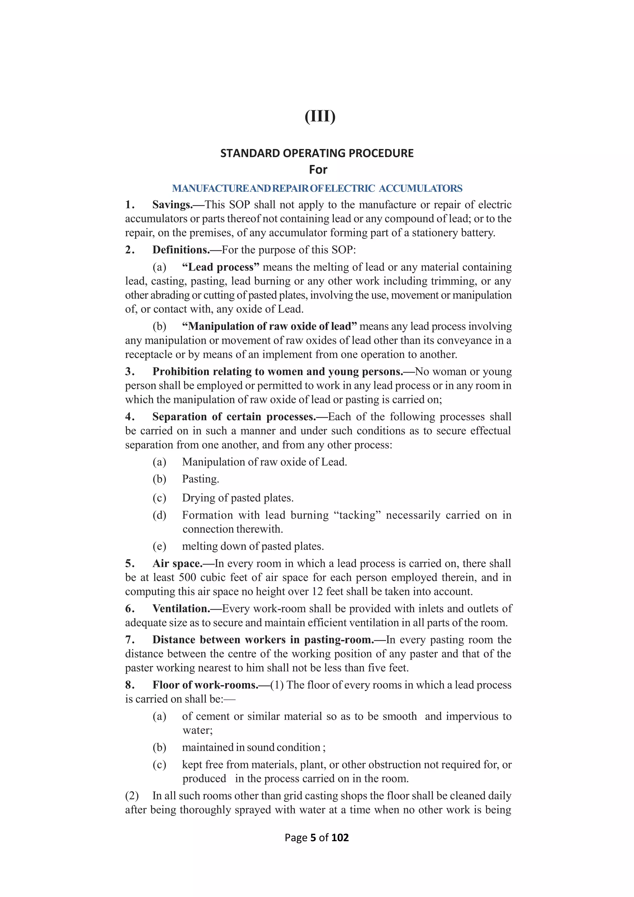 Page 5 of 102
(III)
STANDARD OPERATING PROCEDURE
For
MANUFACTUREANDREPAIROFELECTRIC ACCUMULATORS
1. Savings.—This SOP shall not apply to the manufacture or repair of electric
accumulators or parts thereof not containing lead or any compound of lead; or to the
repair, on the premises, of any accumulator forming part of a stationery battery.
2. Definitions.—For the purpose of this SOP:
(a) “Lead process” means the melting of lead or any material containing
lead, casting, pasting, lead burning or any other work including trimming, or any
other abrading or cutting of pasted plates, involving the use, movement or manipulation
of, or contact with, any oxide of Lead.
(b) “Manipulation of raw oxide of lead” means any lead process involving
any manipulation or movement of raw oxides of lead other than its conveyance in a
receptacle or by means of an implement from one operation to another.
3. Prohibition relating to women and young persons.—No woman or young
person shall be employed or permitted to work in any lead process or in any room in
which the manipulation of raw oxide of lead or pasting is carried on;
4. Separation of certain processes.—Each of the following processes shall
be carried on in such a manner and under such conditions as to secure effectual
separation from one another, and from any other process:
(a) Manipulation of raw oxide of Lead.
(b) Pasting.
(c) Drying of pasted plates.
(d) Formation with lead burning “tacking” necessarily carried on in
connection therewith.
(e) melting down of pasted plates.
5. Air space.—In every room in which a lead process is carried on, there shall
be at least 500 cubic feet of air space for each person employed therein, and in
computing this air space no height over 12 feet shall be taken into account.
6. Ventilation.—Every work-room shall be provided with inlets and outlets of
adequate size as to secure and maintain efficient ventilation in all parts of the room.
7. Distance between workers in pasting-room.—In every pasting room the
distance between the centre of the working position of any paster and that of the
paster working nearest to him shall not be less than five feet.
8. Floor of work-rooms.—(1) The floor of every rooms in which a lead process
is carried on shall be:—
(a) of cement or similar material so as to be smooth and impervious to
water;
(b) maintained in sound condition ;
(c) kept free from materials, plant, or other obstruction not required for, or
produced in the process carried on in the room.
(2) In all such rooms other than grid casting shops the floor shall be cleaned daily
after being thoroughly sprayed with water at a time when no other work is being
 