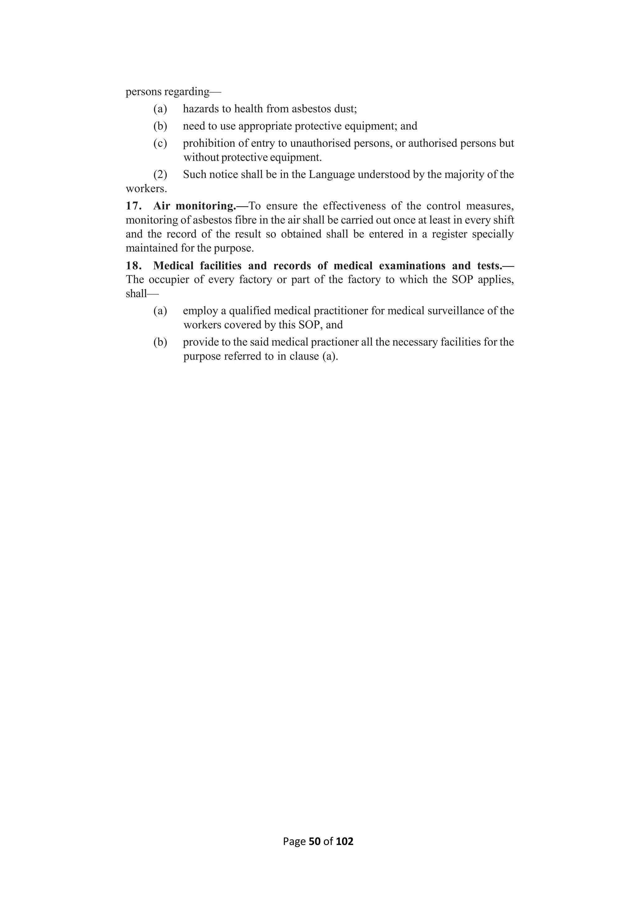 Page 50 of 102
persons regarding—
(a) hazards to health from asbestos dust;
(b) need to use appropriate protective equipment; and
(c) prohibition of entry to unauthorised persons, or authorised persons but
without protective equipment.
(2) Such notice shall be in the Language understood by the majority of the
workers.
17. Air monitoring.—To ensure the effectiveness of the control measures,
monitoring of asbestos fibre in the air shall be carried out once at least in every shift
and the record of the result so obtained shall be entered in a register specially
maintained for the purpose.
18. Medical facilities and records of medical examinations and tests.—
The occupier of every factory or part of the factory to which the SOP applies,
shall—
(a) employ a qualified medical practitioner for medical surveillance of the
workers covered by this SOP, and
(b) provide to the said medical practioner all the necessary facilities for the
purpose referred to in clause (a).
 