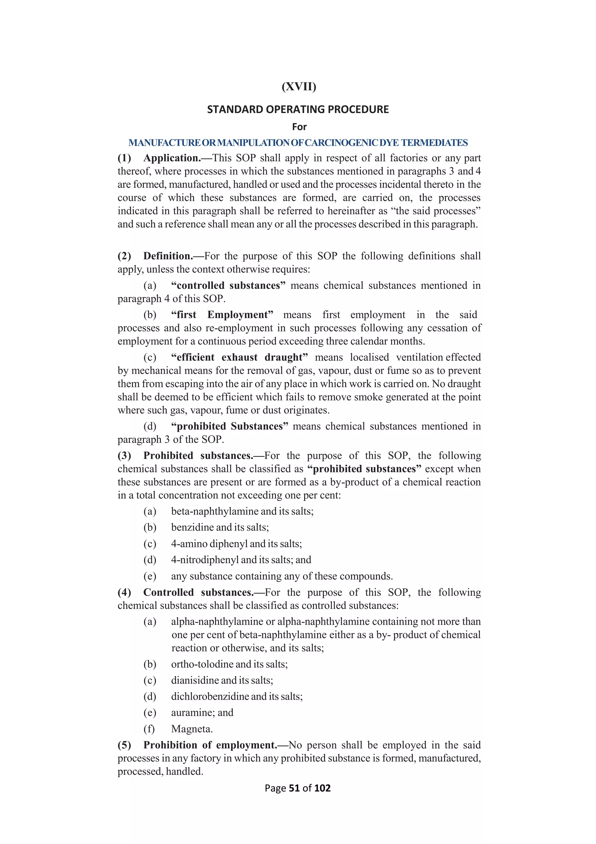 Page 51 of 102
(XVII)
STANDARD OPERATING PROCEDURE
For
MANUFACTUREORMANIPULATIONOFCARCINOGENICDYE TERMEDIATES
(1) Application.—This SOP shall apply in respect of all factories or any part
thereof, where processes in which the substances mentioned in paragraphs 3 and 4
are formed, manufactured, handled or used and the processes incidental thereto in the
course of which these substances are formed, are carried on, the processes
indicated in this paragraph shall be referred to hereinafter as “the said processes”
and such a reference shall mean any or all the processes described in this paragraph.
(2) Definition.—For the purpose of this SOP the following definitions shall
apply, unless the context otherwise requires:
(a) “controlled substances” means chemical substances mentioned in
paragraph 4 of this SOP.
(b) “first Employment” means first employment in the said
processes and also re-employment in such processes following any cessation of
employment for a continuous period exceeding three calendar months.
(c) “efficient exhaust draught” means localised ventilation effected
by mechanical means for the removal of gas, vapour, dust or fume so as to prevent
them from escaping into the air of any place in which work is carried on. No draught
shall be deemed to be efficient which fails to remove smoke generated at the point
where such gas, vapour, fume or dust originates.
(d) “prohibited Substances” means chemical substances mentioned in
paragraph 3 of the SOP.
(3) Prohibited substances.—For the purpose of this SOP, the following
chemical substances shall be classified as “prohibited substances” except when
these substances are present or are formed as a by-product of a chemical reaction
in a total concentration not exceeding one per cent:
(a) beta-naphthylamine and its salts;
(b) benzidine and its salts;
(c) 4-amino diphenyl and its salts;
(d) 4-nitrodiphenyl and its salts; and
(e) any substance containing any of these compounds.
(4) Controlled substances.—For the purpose of this SOP, the following
chemical substances shall be classified as controlled substances:
(a) alpha-naphthylamine or alpha-naphthylamine containing not more than
one per cent of beta-naphthylamine either as a by- product of chemical
reaction or otherwise, and its salts;
(b) ortho-tolodine and its salts;
(c) dianisidine and its salts;
(d) dichlorobenzidine and its salts;
(e) auramine; and
(f) Magneta.
(5) Prohibition of employment.—No person shall be employed in the said
processes in any factory in which any prohibited substance is formed, manufactured,
processed, handled.
 