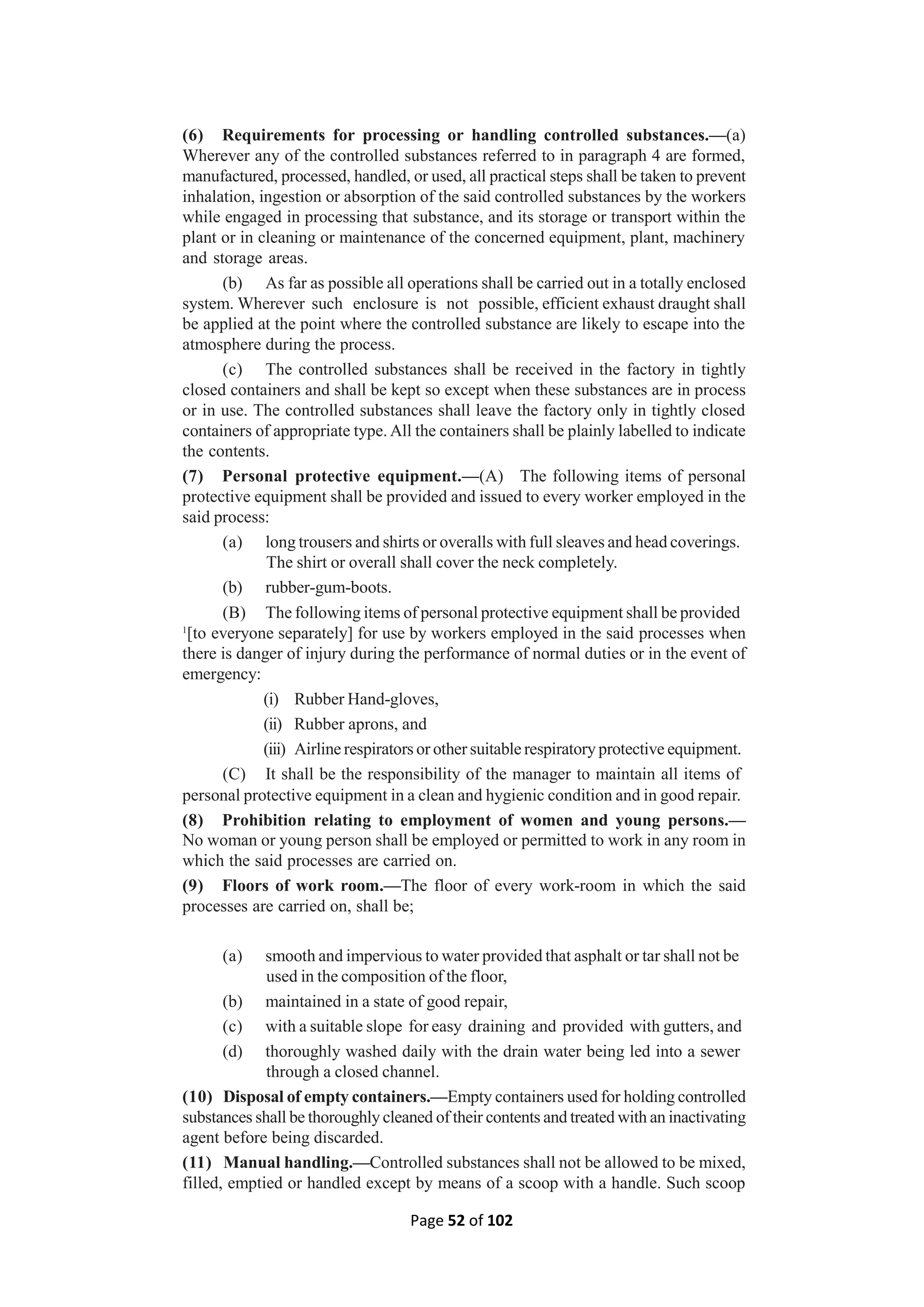 Page 52 of 102
(6) Requirements for processing or handling controlled substances.—(a)
Wherever any of the controlled substances referred to in paragraph 4 are formed,
manufactured, processed, handled, or used, all practical steps shall be taken to prevent
inhalation, ingestion or absorption of the said controlled substances by the workers
while engaged in processing that substance, and its storage or transport within the
plant or in cleaning or maintenance of the concerned equipment, plant, machinery
and storage areas.
(b) As far as possible all operations shall be carried out in a totally enclosed
system. Wherever such enclosure is not possible, efficient exhaust draught shall
be applied at the point where the controlled substance are likely to escape into the
atmosphere during the process.
(c) The controlled substances shall be received in the factory in tightly
closed containers and shall be kept so except when these substances are in process
or in use. The controlled substances shall leave the factory only in tightly closed
containers of appropriate type. All the containers shall be plainly labelled to indicate
the contents.
(7) Personal protective equipment.—(A) The following items of personal
protective equipment shall be provided and issued to every worker employed in the
said process:
(a) long trousers and shirts or overalls with full sleaves and head coverings.
The shirt or overall shall cover the neck completely.
(b) rubber-gum-boots.
(B) The following items of personal protective equipment shall be provided
1
[to everyone separately] for use by workers employed in the said processes when
there is danger of injury during the performance of normal duties or in the event of
emergency:
(i) Rubber Hand-gloves,
(ii) Rubber aprons, and
(iii) Airline respirators or other suitable respiratory protective equipment.
(C) It shall be the responsibility of the manager to maintain all items of
personal protective equipment in a clean and hygienic condition and in good repair.
(8) Prohibition relating to employment of women and young persons.—
No woman or young person shall be employed or permitted to work in any room in
which the said processes are carried on.
(9) Floors of work room.—The floor of every work-room in which the said
processes are carried on, shall be;
(a) smooth and impervious to water provided that asphalt or tar shall not be
used in the composition of the floor,
(b) maintained in a state of good repair,
(c) with a suitable slope for easy draining and provided with gutters, and
(d) thoroughly washed daily with the drain water being led into a sewer
through a closed channel.
(10) Disposal of empty containers.—Empty containers used for holding controlled
substances shall be thoroughly cleaned of their contents and treated with an inactivating
agent before being discarded.
(11) Manual handling.—Controlled substances shall not be allowed to be mixed,
filled, emptied or handled except by means of a scoop with a handle. Such scoop
 