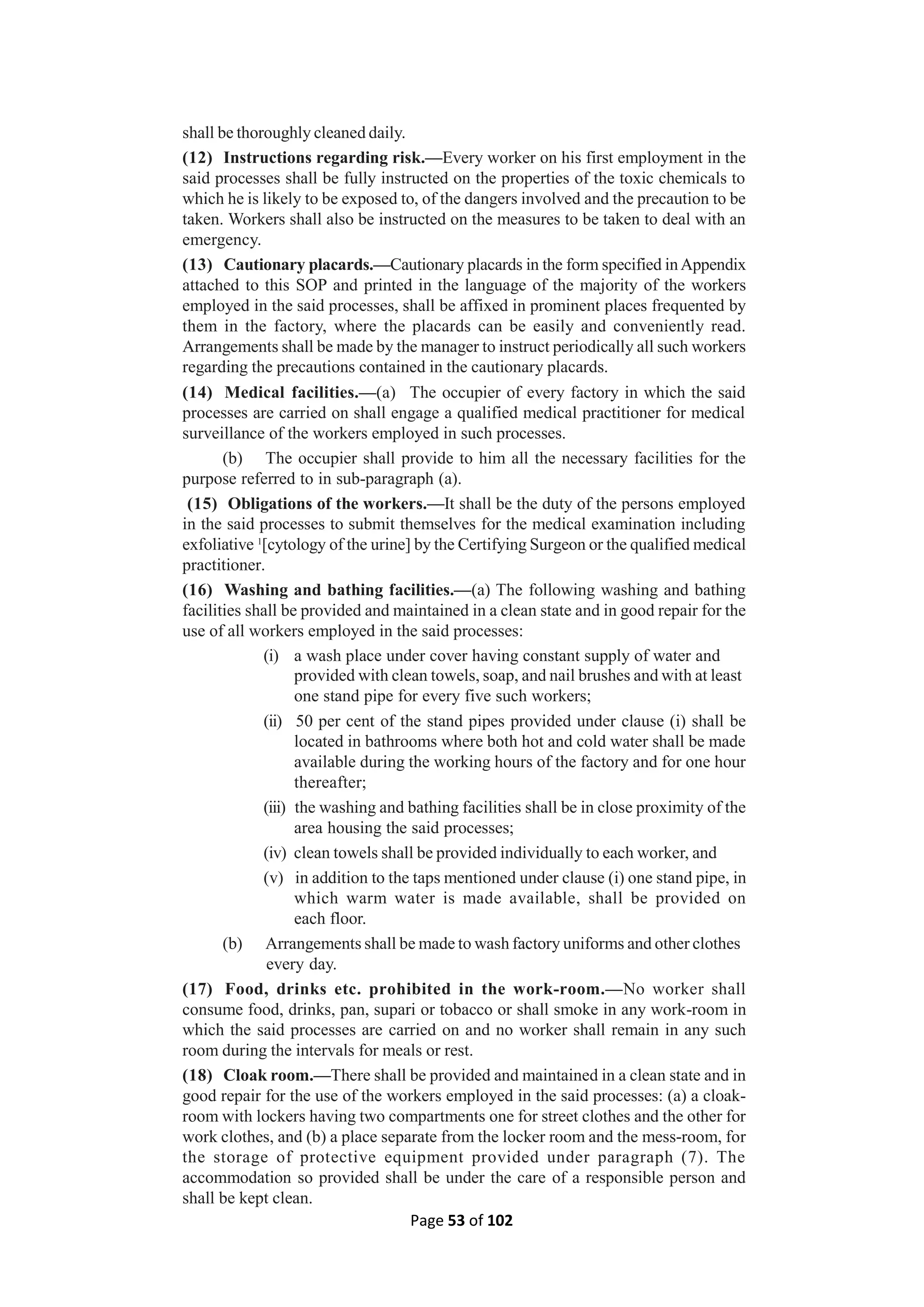 Page 53 of 102
shall be thoroughly cleaned daily.
(12) Instructions regarding risk.—Every worker on his first employment in the
said processes shall be fully instructed on the properties of the toxic chemicals to
which he is likely to be exposed to, of the dangers involved and the precaution to be
taken. Workers shall also be instructed on the measures to be taken to deal with an
emergency.
(13) Cautionary placards.—Cautionary placards in the form specified inAppendix
attached to this SOP and printed in the language of the majority of the workers
employed in the said processes, shall be affixed in prominent places frequented by
them in the factory, where the placards can be easily and conveniently read.
Arrangements shall be made by the manager to instruct periodically all such workers
regarding the precautions contained in the cautionary placards.
(14) Medical facilities.—(a) The occupier of every factory in which the said
processes are carried on shall engage a qualified medical practitioner for medical
surveillance of the workers employed in such processes.
(b) The occupier shall provide to him all the necessary facilities for the
purpose referred to in sub-paragraph (a).
(15) Obligations of the workers.—It shall be the duty of the persons employed
in the said processes to submit themselves for the medical examination including
exfoliative 1
[cytology of the urine] by the Certifying Surgeon or the qualified medical
practitioner.
(16) Washing and bathing facilities.—(a) The following washing and bathing
facilities shall be provided and maintained in a clean state and in good repair for the
use of all workers employed in the said processes:
(i) a wash place under cover having constant supply of water and
provided with clean towels, soap, and nail brushes and with at least
one stand pipe for every five such workers;
(ii) 50 per cent of the stand pipes provided under clause (i) shall be
located in bathrooms where both hot and cold water shall be made
available during the working hours of the factory and for one hour
thereafter;
(iii) the washing and bathing facilities shall be in close proximity of the
area housing the said processes;
(iv) clean towels shall be provided individually to each worker, and
(v) in addition to the taps mentioned under clause (i) one stand pipe, in
which warm water is made available, shall be provided on
each floor.
(b) Arrangements shall be made to wash factory uniforms and other clothes
every day.
(17) Food, drinks etc. prohibited in the work-room.—No worker shall
consume food, drinks, pan, supari or tobacco or shall smoke in any work-room in
which the said processes are carried on and no worker shall remain in any such
room during the intervals for meals or rest.
(18) Cloak room.—There shall be provided and maintained in a clean state and in
good repair for the use of the workers employed in the said processes: (a) a cloak-
room with lockers having two compartments one for street clothes and the other for
work clothes, and (b) a place separate from the locker room and the mess-room, for
the storage of protective equipment provided under paragraph (7). The
accommodation so provided shall be under the care of a responsible person and
shall be kept clean.
 