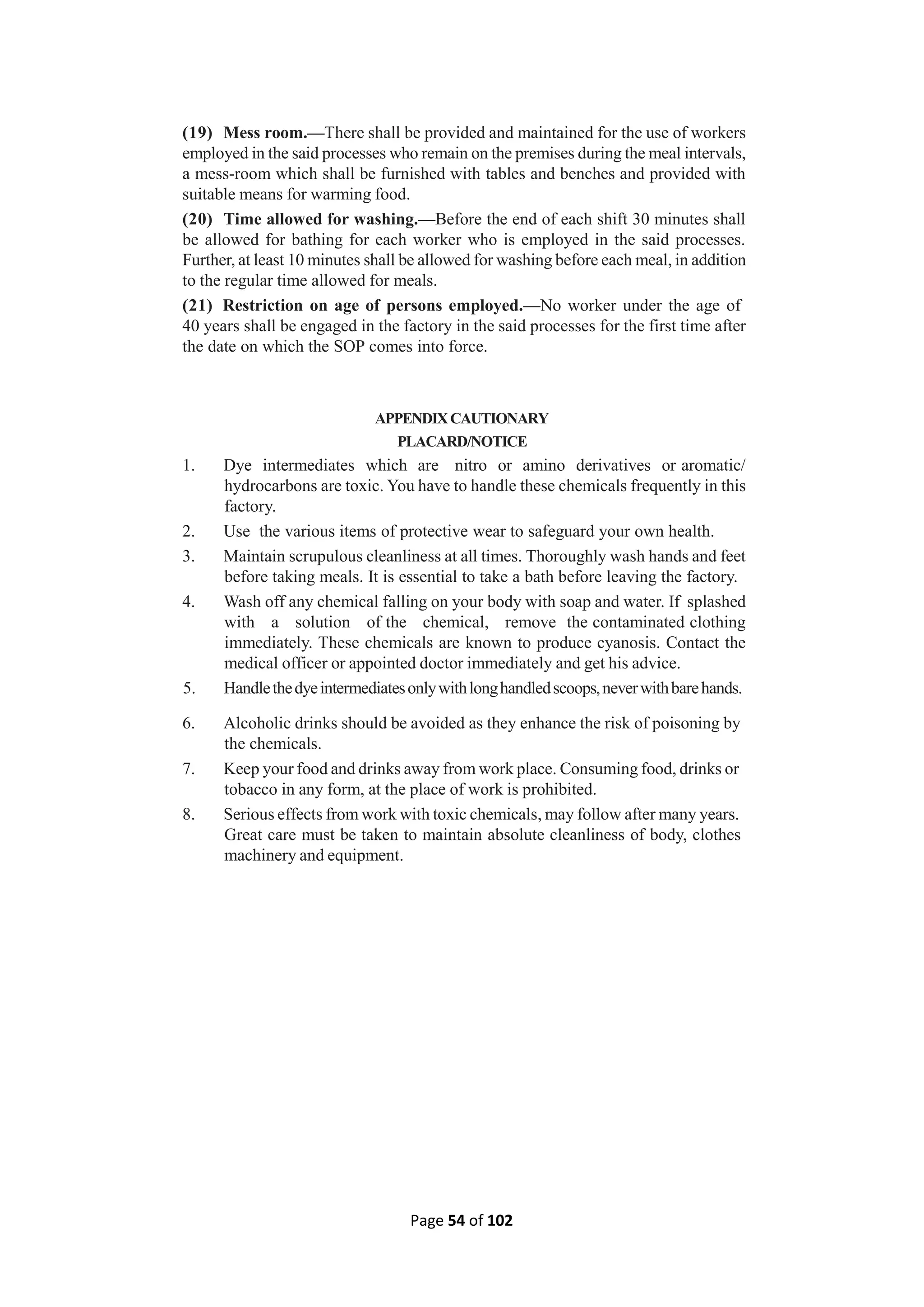 Page 54 of 102
(19) Mess room.—There shall be provided and maintained for the use of workers
employed in the said processes who remain on the premises during the meal intervals,
a mess-room which shall be furnished with tables and benches and provided with
suitable means for warming food.
(20) Time allowed for washing.—Before the end of each shift 30 minutes shall
be allowed for bathing for each worker who is employed in the said processes.
Further, at least 10 minutes shall be allowed for washing before each meal, in addition
to the regular time allowed for meals.
(21) Restriction on age of persons employed.—No worker under the age of
40 years shall be engaged in the factory in the said processes for the first time after
the date on which the SOP comes into force.
APPENDIXCAUTIONARY
PLACARD/NOTICE
1. Dye intermediates which are nitro or amino derivatives or aromatic/
hydrocarbons are toxic. You have to handle these chemicals frequently in this
factory.
2. Use the various items of protective wear to safeguard your own health.
3. Maintain scrupulous cleanliness at all times. Thoroughly wash hands and feet
before taking meals. It is essential to take a bath before leaving the factory.
4. Wash off any chemical falling on your body with soap and water. If splashed
with a solution of the chemical, remove the contaminated clothing
immediately. These chemicals are known to produce cyanosis. Contact the
medical officer or appointed doctor immediately and get his advice.
5. Handlethedyeintermediatesonlywithlonghandledscoops,neverwithbarehands.
6. Alcoholic drinks should be avoided as they enhance the risk of poisoning by
the chemicals.
7. Keep your food and drinks away from work place. Consuming food, drinks or
tobacco in any form, at the place of work is prohibited.
8. Serious effects from work with toxic chemicals, may follow after many years.
Great care must be taken to maintain absolute cleanliness of body, clothes
machinery and equipment.
 