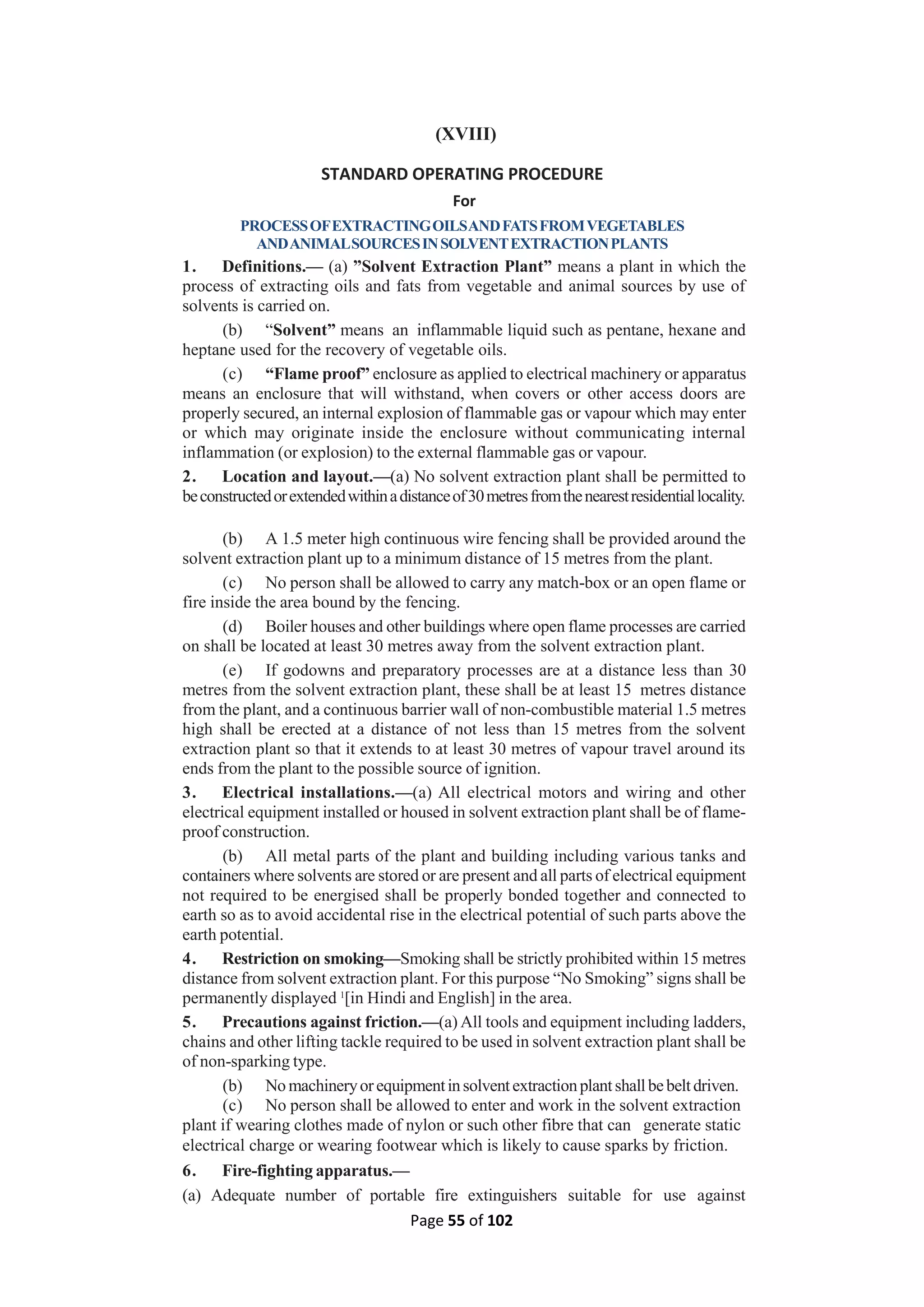 Page 55 of 102
(XVIII)
STANDARD OPERATING PROCEDURE
For
PROCESSOFEXTRACTINGOILSANDFATSFROMVEGETABLES
ANDANIMALSOURCESINSOLVENTEXTRACTIONPLANTS
1. Definitions.— (a) ”Solvent Extraction Plant” means a plant in which the
process of extracting oils and fats from vegetable and animal sources by use of
solvents is carried on.
(b) “Solvent” means an inflammable liquid such as pentane, hexane and
heptane used for the recovery of vegetable oils.
(c) “Flame proof” enclosure as applied to electrical machinery or apparatus
means an enclosure that will withstand, when covers or other access doors are
properly secured, an internal explosion of flammable gas or vapour which may enter
or which may originate inside the enclosure without communicating internal
inflammation (or explosion) to the external flammable gas or vapour.
2. Location and layout.—(a) No solvent extraction plant shall be permitted to
beconstructedorextendedwithinadistanceof30metresfromthenearestresidentiallocality.
(b) A 1.5 meter high continuous wire fencing shall be provided around the
solvent extraction plant up to a minimum distance of 15 metres from the plant.
(c) No person shall be allowed to carry any match-box or an open flame or
fire inside the area bound by the fencing.
(d) Boiler houses and other buildings where open flame processes are carried
on shall be located at least 30 metres away from the solvent extraction plant.
(e) If godowns and preparatory processes are at a distance less than 30
metres from the solvent extraction plant, these shall be at least 15 metres distance
from the plant, and a continuous barrier wall of non-combustible material 1.5 metres
high shall be erected at a distance of not less than 15 metres from the solvent
extraction plant so that it extends to at least 30 metres of vapour travel around its
ends from the plant to the possible source of ignition.
3. Electrical installations.—(a) All electrical motors and wiring and other
electrical equipment installed or housed in solvent extraction plant shall be of flame-
proof construction.
(b) All metal parts of the plant and building including various tanks and
containers where solvents are stored or are present and all parts of electrical equipment
not required to be energised shall be properly bonded together and connected to
earth so as to avoid accidental rise in the electrical potential of such parts above the
earth potential.
4. Restriction on smoking—Smoking shall be strictly prohibited within 15 metres
distance from solvent extraction plant. For this purpose “No Smoking” signs shall be
permanently displayed 1
[in Hindi and English] in the area.
5. Precautions against friction.—(a) All tools and equipment including ladders,
chains and other lifting tackle required to be used in solvent extraction plant shall be
of non-sparking type.
(b) No machineryorequipmentinsolventextractionplantshallbebeltdriven.
(c) No person shall be allowed to enter and work in the solvent extraction
plant if wearing clothes made of nylon or such other fibre that can generate static
electrical charge or wearing footwear which is likely to cause sparks by friction.
6. Fire-fighting apparatus.—
(a) Adequate number of portable fire extinguishers suitable for use against
 