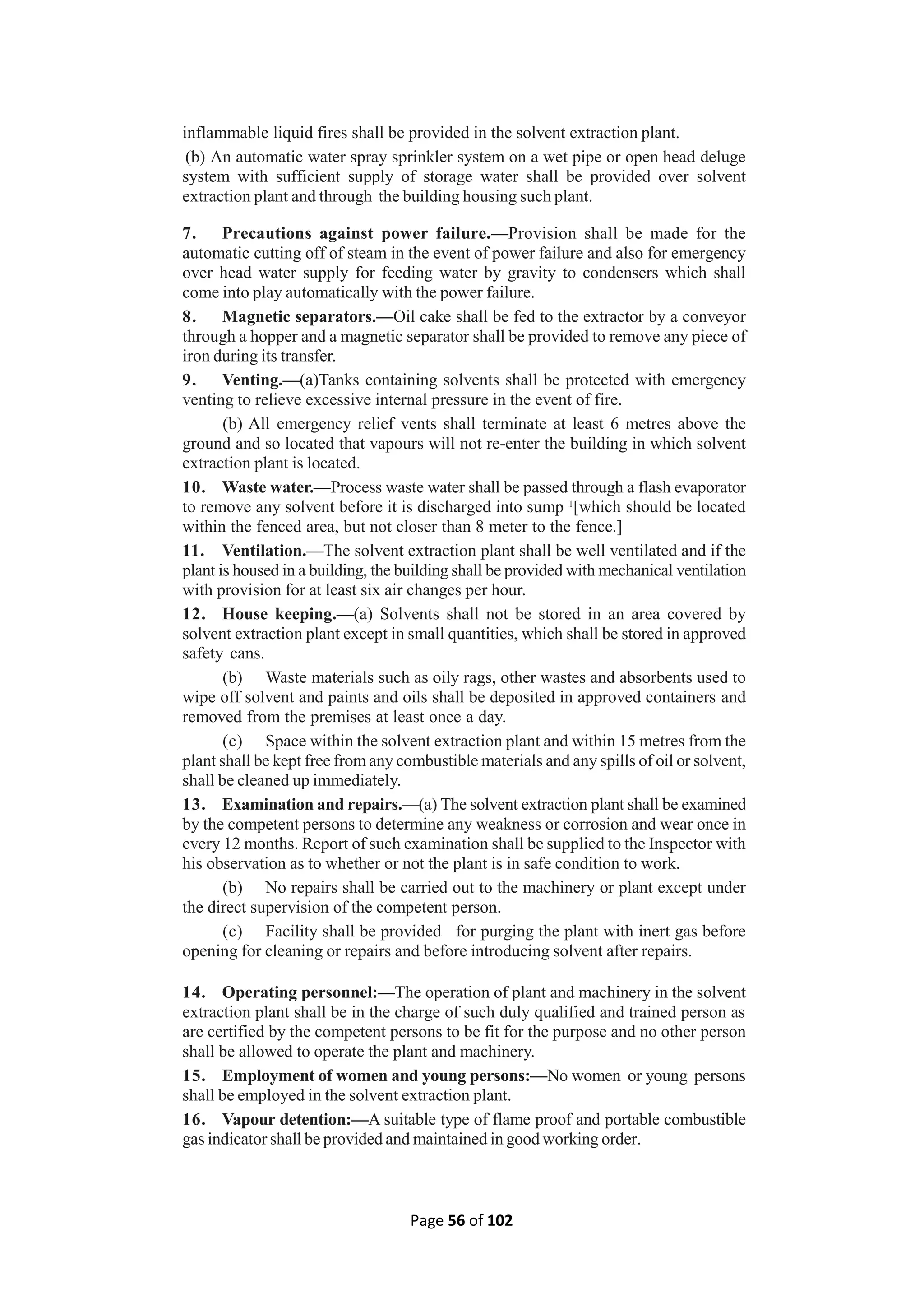 Page 56 of 102
inflammable liquid fires shall be provided in the solvent extraction plant.
(b) An automatic water spray sprinkler system on a wet pipe or open head deluge
system with sufficient supply of storage water shall be provided over solvent
extraction plant and through the building housing such plant.
7. Precautions against power failure.—Provision shall be made for the
automatic cutting off of steam in the event of power failure and also for emergency
over head water supply for feeding water by gravity to condensers which shall
come into play automatically with the power failure.
8. Magnetic separators.—Oil cake shall be fed to the extractor by a conveyor
through a hopper and a magnetic separator shall be provided to remove any piece of
iron during its transfer.
9. Venting.—(a)Tanks containing solvents shall be protected with emergency
venting to relieve excessive internal pressure in the event of fire.
(b) All emergency relief vents shall terminate at least 6 metres above the
ground and so located that vapours will not re-enter the building in which solvent
extraction plant is located.
10. Waste water.—Process waste water shall be passed through a flash evaporator
to remove any solvent before it is discharged into sump 1
[which should be located
within the fenced area, but not closer than 8 meter to the fence.]
11. Ventilation.—The solvent extraction plant shall be well ventilated and if the
plant is housed in a building, the building shall be provided with mechanical ventilation
with provision for at least six air changes per hour.
12. House keeping.—(a) Solvents shall not be stored in an area covered by
solvent extraction plant except in small quantities, which shall be stored in approved
safety cans.
(b) Waste materials such as oily rags, other wastes and absorbents used to
wipe off solvent and paints and oils shall be deposited in approved containers and
removed from the premises at least once a day.
(c) Space within the solvent extraction plant and within 15 metres from the
plant shall be kept free from any combustible materials and any spills of oil or solvent,
shall be cleaned up immediately.
13. Examination and repairs.—(a) The solvent extraction plant shall be examined
by the competent persons to determine any weakness or corrosion and wear once in
every 12 months. Report of such examination shall be supplied to the Inspector with
his observation as to whether or not the plant is in safe condition to work.
(b) No repairs shall be carried out to the machinery or plant except under
the direct supervision of the competent person.
(c) Facility shall be provided for purging the plant with inert gas before
opening for cleaning or repairs and before introducing solvent after repairs.
14. Operating personnel:—The operation of plant and machinery in the solvent
extraction plant shall be in the charge of such duly qualified and trained person as
are certified by the competent persons to be fit for the purpose and no other person
shall be allowed to operate the plant and machinery.
15. Employment of women and young persons:—No women or young persons
shall be employed in the solvent extraction plant.
16. Vapour detention:—A suitable type of flame proof and portable combustible
gas indicator shall be provided and maintained in good working order.
 