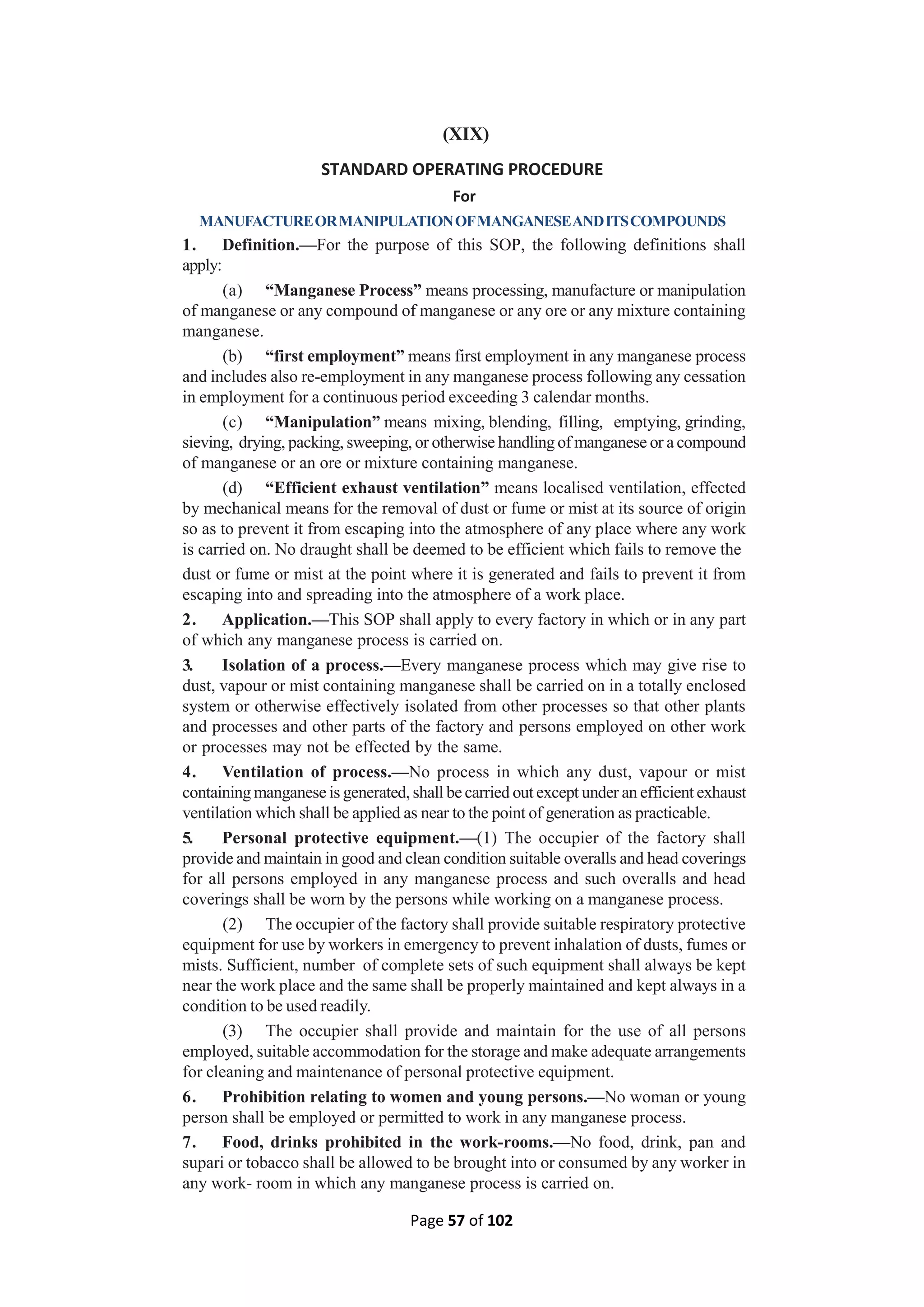Page 57 of 102
(XIX)
STANDARD OPERATING PROCEDURE
For
MANUFACTUREORMANIPULATIONOFMANGANESEANDITSCOMPOUNDS
1. Definition.—For the purpose of this SOP, the following definitions shall
apply:
(a) “Manganese Process” means processing, manufacture or manipulation
of manganese or any compound of manganese or any ore or any mixture containing
manganese.
(b) “first employment” means first employment in any manganese process
and includes also re-employment in any manganese process following any cessation
in employment for a continuous period exceeding 3 calendar months.
(c) “Manipulation” means mixing, blending, filling, emptying, grinding,
sieving, drying, packing, sweeping, or otherwise handling of manganese or a compound
of manganese or an ore or mixture containing manganese.
(d) “Efficient exhaust ventilation” means localised ventilation, effected
by mechanical means for the removal of dust or fume or mist at its source of origin
so as to prevent it from escaping into the atmosphere of any place where any work
is carried on. No draught shall be deemed to be efficient which fails to remove the
dust or fume or mist at the point where it is generated and fails to prevent it from
escaping into and spreading into the atmosphere of a work place.
2. Application.—This SOP shall apply to every factory in which or in any part
of which any manganese process is carried on.
3. Isolation of a process.—Every manganese process which may give rise to
dust, vapour or mist containing manganese shall be carried on in a totally enclosed
system or otherwise effectively isolated from other processes so that other plants
and processes and other parts of the factory and persons employed on other work
or processes may not be effected by the same.
4. Ventilation of process.—No process in which any dust, vapour or mist
containing manganese is generated, shall be carried out except under an efficient exhaust
ventilation which shall be applied as near to the point of generation as practicable.
5. Personal protective equipment.—(1) The occupier of the factory shall
provide and maintain in good and clean condition suitable overalls and head coverings
for all persons employed in any manganese process and such overalls and head
coverings shall be worn by the persons while working on a manganese process.
(2) The occupier of the factory shall provide suitable respiratory protective
equipment for use by workers in emergency to prevent inhalation of dusts, fumes or
mists. Sufficient, number of complete sets of such equipment shall always be kept
near the work place and the same shall be properly maintained and kept always in a
condition to be used readily.
(3) The occupier shall provide and maintain for the use of all persons
employed, suitable accommodation for the storage and make adequate arrangements
for cleaning and maintenance of personal protective equipment.
6. Prohibition relating to women and young persons.—No woman or young
person shall be employed or permitted to work in any manganese process.
7. Food, drinks prohibited in the work-rooms.—No food, drink, pan and
supari or tobacco shall be allowed to be brought into or consumed by any worker in
any work- room in which any manganese process is carried on.
 