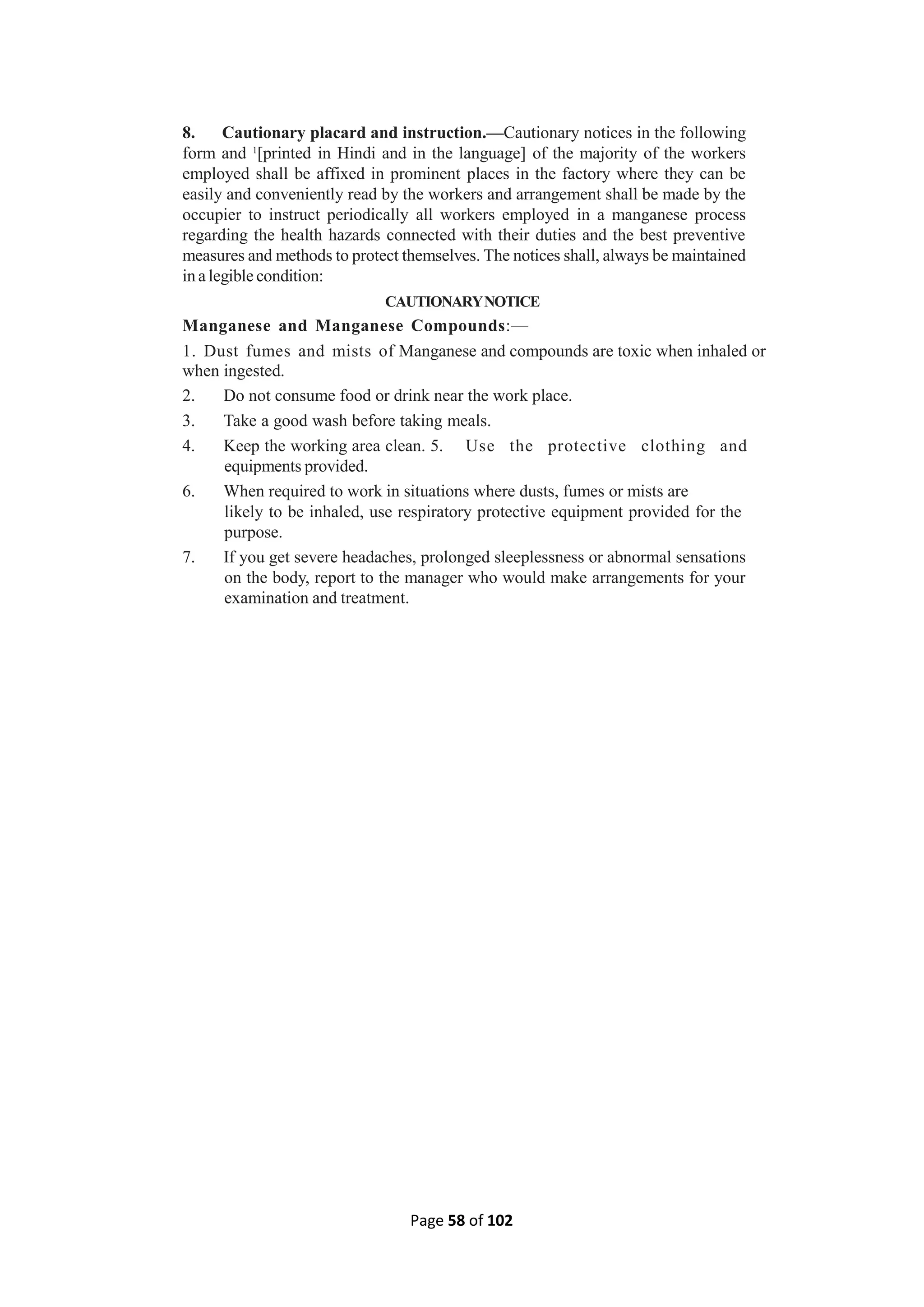 Page 58 of 102
8. Cautionary placard and instruction.—Cautionary notices in the following
form and 1
[printed in Hindi and in the language] of the majority of the workers
employed shall be affixed in prominent places in the factory where they can be
easily and conveniently read by the workers and arrangement shall be made by the
occupier to instruct periodically all workers employed in a manganese process
regarding the health hazards connected with their duties and the best preventive
measures and methods to protect themselves. The notices shall, always be maintained
in a legible condition:
CAUTIONARYNOTICE
Manganese and Manganese Compounds:—
1. Dust fumes and mists of Manganese and compounds are toxic when inhaled or
when ingested.
2. Do not consume food or drink near the work place.
3. Take a good wash before taking meals.
4. Keep the working area clean. 5. Use the protective clothing and
equipments provided.
6. When required to work in situations where dusts, fumes or mists are
likely to be inhaled, use respiratory protective equipment provided for the
purpose.
7. If you get severe headaches, prolonged sleeplessness or abnormal sensations
on the body, report to the manager who would make arrangements for your
examination and treatment.
 