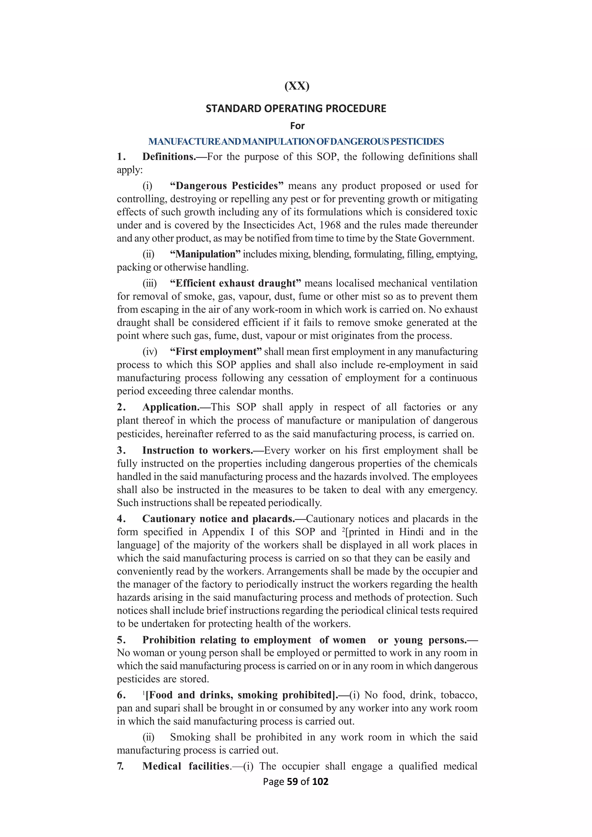 Page 59 of 102
(XX)
STANDARD OPERATING PROCEDURE
For
MANUFACTUREANDMANIPULATIONOFDANGEROUSPESTICIDES
1. Definitions.—For the purpose of this SOP, the following definitions shall
apply:
(i) “Dangerous Pesticides” means any product proposed or used for
controlling, destroying or repelling any pest or for preventing growth or mitigating
effects of such growth including any of its formulations which is considered toxic
under and is covered by the Insecticides Act, 1968 and the rules made thereunder
and any other product, as may be notified from time to time by the State Government.
(ii) “Manipulation” includes mixing, blending, formulating, filling, emptying,
packing or otherwise handling.
(iii) “Efficient exhaust draught” means localised mechanical ventilation
for removal of smoke, gas, vapour, dust, fume or other mist so as to prevent them
from escaping in the air of any work-room in which work is carried on. No exhaust
draught shall be considered efficient if it fails to remove smoke generated at the
point where such gas, fume, dust, vapour or mist originates from the process.
(iv) “First employment” shall mean first employment in any manufacturing
process to which this SOP applies and shall also include re-employment in said
manufacturing process following any cessation of employment for a continuous
period exceeding three calendar months.
2. Application.—This SOP shall apply in respect of all factories or any
plant thereof in which the process of manufacture or manipulation of dangerous
pesticides, hereinafter referred to as the said manufacturing process, is carried on.
3. Instruction to workers.—Every worker on his first employment shall be
fully instructed on the properties including dangerous properties of the chemicals
handled in the said manufacturing process and the hazards involved. The employees
shall also be instructed in the measures to be taken to deal with any emergency.
Such instructions shall be repeated periodically.
4. Cautionary notice and placards.—Cautionary notices and placards in the
form specified in Appendix I of this SOP and 2
[printed in Hindi and in the
language] of the majority of the workers shall be displayed in all work places in
which the said manufacturing process is carried on so that they can be easily and
conveniently read by the workers. Arrangements shall be made by the occupier and
the manager of the factory to periodically instruct the workers regarding the health
hazards arising in the said manufacturing process and methods of protection. Such
notices shall include brief instructions regarding the periodical clinical tests required
to be undertaken for protecting health of the workers.
5. Prohibition relating to employment of women or young persons.—
No woman or young person shall be employed or permitted to work in any room in
which the said manufacturing process is carried on or in any room in which dangerous
pesticides are stored.
6. 1
[Food and drinks, smoking prohibited].—(i) No food, drink, tobacco,
pan and supari shall be brought in or consumed by any worker into any work room
in which the said manufacturing process is carried out.
(ii) Smoking shall be prohibited in any work room in which the said
manufacturing process is carried out.
7. Medical facilities.—(i) The occupier shall engage a qualified medical
 