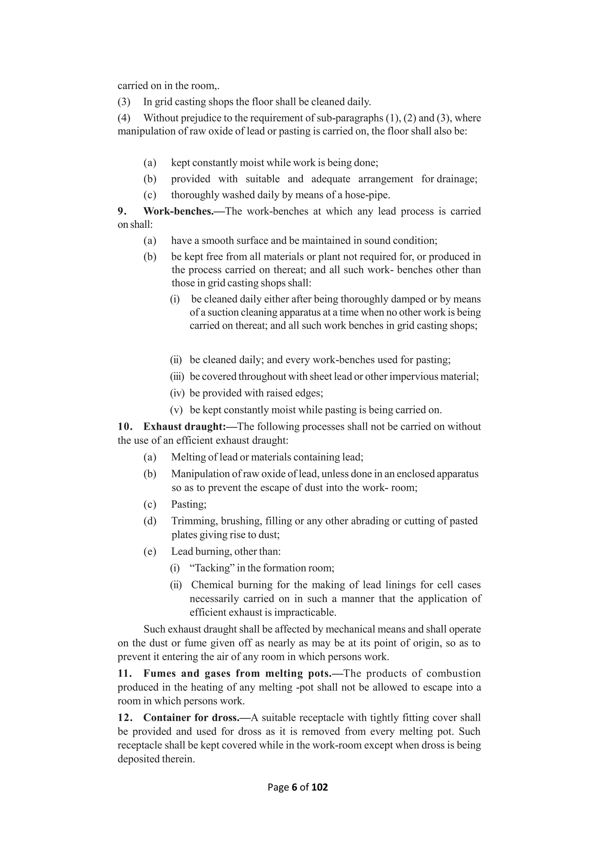 Page 6 of 102
carried on in the room,.
(3) In grid casting shops the floor shall be cleaned daily.
(4) Without prejudice to the requirement of sub-paragraphs (1), (2) and (3), where
manipulation of raw oxide of lead or pasting is carried on, the floor shall also be:
(a) kept constantly moist while work is being done;
(b) provided with suitable and adequate arrangement for drainage;
(c) thoroughly washed daily by means of a hose-pipe.
9. Work-benches.—The work-benches at which any lead process is carried
on shall:
(a) have a smooth surface and be maintained in sound condition;
(b) be kept free from all materials or plant not required for, or produced in
the process carried on thereat; and all such work- benches other than
those in grid casting shops shall:
(i) be cleaned daily either after being thoroughly damped or by means
of a suction cleaning apparatus at a time when no other work is being
carried on thereat; and all such work benches in grid casting shops;
(ii) be cleaned daily; and every work-benches used for pasting;
(iii) be covered throughout with sheet lead or other impervious material;
(iv) be provided with raised edges;
(v) be kept constantly moist while pasting is being carried on.
10. Exhaust draught:—The following processes shall not be carried on without
the use of an efficient exhaust draught:
(a) Melting of lead or materials containing lead;
(b) Manipulation of raw oxide of lead, unless done in an enclosed apparatus
so as to prevent the escape of dust into the work- room;
(c) Pasting;
(d) Trimming, brushing, filling or any other abrading or cutting of pasted
plates giving rise to dust;
(e) Lead burning, other than:
(i) “Tacking” in the formation room;
(ii) Chemical burning for the making of lead linings for cell cases
necessarily carried on in such a manner that the application of
efficient exhaust is impracticable.
Such exhaust draught shall be affected by mechanical means and shall operate
on the dust or fume given off as nearly as may be at its point of origin, so as to
prevent it entering the air of any room in which persons work.
11. Fumes and gases from melting pots.—The products of combustion
produced in the heating of any melting -pot shall not be allowed to escape into a
room in which persons work.
12. Container for dross.—A suitable receptacle with tightly fitting cover shall
be provided and used for dross as it is removed from every melting pot. Such
receptacle shall be kept covered while in the work-room except when dross is being
deposited therein.
 