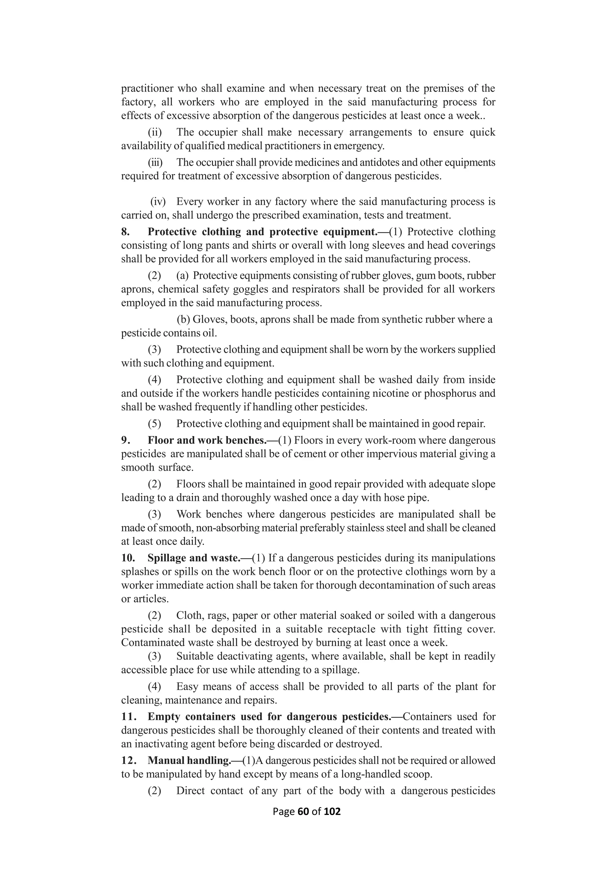 Page 60 of 102
practitioner who shall examine and when necessary treat on the premises of the
factory, all workers who are employed in the said manufacturing process for
effects of excessive absorption of the dangerous pesticides at least once a week..
(ii) The occupier shall make necessary arrangements to ensure quick
availability of qualified medical practitioners in emergency.
(iii) The occupier shall provide medicines and antidotes and other equipments
required for treatment of excessive absorption of dangerous pesticides.
(iv) Every worker in any factory where the said manufacturing process is
carried on, shall undergo the prescribed examination, tests and treatment.
8. Protective clothing and protective equipment.—(1) Protective clothing
consisting of long pants and shirts or overall with long sleeves and head coverings
shall be provided for all workers employed in the said manufacturing process.
(2) (a) Protective equipments consisting of rubber gloves, gum boots, rubber
aprons, chemical safety goggles and respirators shall be provided for all workers
employed in the said manufacturing process.
(b) Gloves, boots, aprons shall be made from synthetic rubber where a
pesticide contains oil.
(3) Protective clothing and equipment shall be worn by the workers supplied
with such clothing and equipment.
(4) Protective clothing and equipment shall be washed daily from inside
and outside if the workers handle pesticides containing nicotine or phosphorus and
shall be washed frequently if handling other pesticides.
(5) Protective clothing and equipment shall be maintained in good repair.
9. Floor and work benches.—(1) Floors in every work-room where dangerous
pesticides are manipulated shall be of cement or other impervious material giving a
smooth surface.
(2) Floors shall be maintained in good repair provided with adequate slope
leading to a drain and thoroughly washed once a day with hose pipe.
(3) Work benches where dangerous pesticides are manipulated shall be
made of smooth, non-absorbing material preferably stainless steel and shall be cleaned
at least once daily.
10. Spillage and waste.—(1) If a dangerous pesticides during its manipulations
splashes or spills on the work bench floor or on the protective clothings worn by a
worker immediate action shall be taken for thorough decontamination of such areas
or articles.
(2) Cloth, rags, paper or other material soaked or soiled with a dangerous
pesticide shall be deposited in a suitable receptacle with tight fitting cover.
Contaminated waste shall be destroyed by burning at least once a week.
(3) Suitable deactivating agents, where available, shall be kept in readily
accessible place for use while attending to a spillage.
(4) Easy means of access shall be provided to all parts of the plant for
cleaning, maintenance and repairs.
11. Empty containers used for dangerous pesticides.—Containers used for
dangerous pesticides shall be thoroughly cleaned of their contents and treated with
an inactivating agent before being discarded or destroyed.
12. Manual handling.—(1)A dangerous pesticides shall not be required or allowed
to be manipulated by hand except by means of a long-handled scoop.
(2) Direct contact of any part of the body with a dangerous pesticides
 