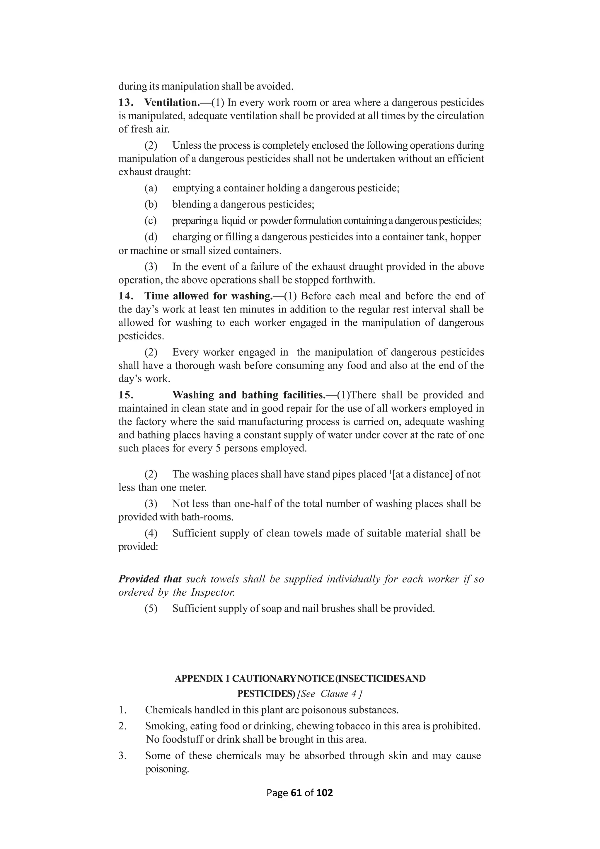 Page 61 of 102
during its manipulation shall be avoided.
13. Ventilation.—(1) In every work room or area where a dangerous pesticides
is manipulated, adequate ventilation shall be provided at all times by the circulation
of fresh air.
(2) Unless the process is completely enclosed the following operations during
manipulation of a dangerous pesticides shall not be undertaken without an efficient
exhaust draught:
(a) emptying a container holding a dangerous pesticide;
(b) blending a dangerous pesticides;
(c) preparinga liquid or powderformulationcontainingadangerouspesticides;
(d) charging or filling a dangerous pesticides into a container tank, hopper
or machine or small sized containers.
(3) In the event of a failure of the exhaust draught provided in the above
operation, the above operations shall be stopped forthwith.
14. Time allowed for washing.—(1) Before each meal and before the end of
the day’s work at least ten minutes in addition to the regular rest interval shall be
allowed for washing to each worker engaged in the manipulation of dangerous
pesticides.
(2) Every worker engaged in the manipulation of dangerous pesticides
shall have a thorough wash before consuming any food and also at the end of the
day’s work.
15. Washing and bathing facilities.—(1)There shall be provided and
maintained in clean state and in good repair for the use of all workers employed in
the factory where the said manufacturing process is carried on, adequate washing
and bathing places having a constant supply of water under cover at the rate of one
such places for every 5 persons employed.
(2) The washing places shall have stand pipes placed 1
[at a distance] of not
less than one meter.
(3) Not less than one-half of the total number of washing places shall be
provided with bath-rooms.
(4) Sufficient supply of clean towels made of suitable material shall be
provided:
Provided that such towels shall be supplied individually for each worker if so
ordered by the Inspector.
(5) Sufficient supply of soap and nail brushes shall be provided.
APPENDIX I CAUTIONARYNOTICE(INSECTICIDESAND
PESTICIDES) [See Clause 4 ]
1. Chemicals handled in this plant are poisonous substances.
2. Smoking, eating food or drinking, chewing tobacco in this area is prohibited.
No foodstuff or drink shall be brought in this area.
3. Some of these chemicals may be absorbed through skin and may cause
poisoning.
 