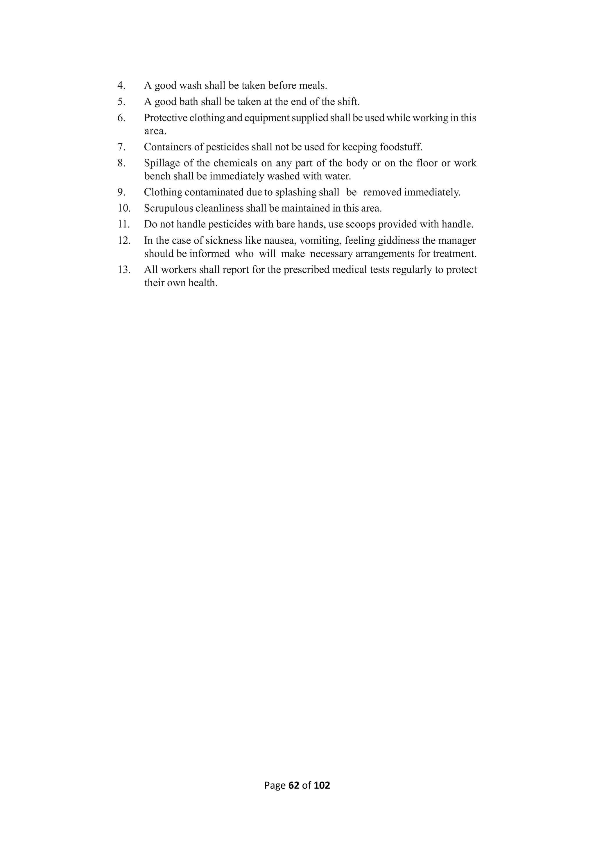 Page 62 of 102
4. A good wash shall be taken before meals.
5. A good bath shall be taken at the end of the shift.
6. Protective clothing and equipment supplied shall be used while working in this
area.
7. Containers of pesticides shall not be used for keeping foodstuff.
8. Spillage of the chemicals on any part of the body or on the floor or work
bench shall be immediately washed with water.
9. Clothing contaminated due to splashing shall be removed immediately.
10. Scrupulous cleanliness shall be maintained in this area.
11. Do not handle pesticides with bare hands, use scoops provided with handle.
12. In the case of sickness like nausea, vomiting, feeling giddiness the manager
should be informed who will make necessary arrangements for treatment.
13. All workers shall report for the prescribed medical tests regularly to protect
their own health.
 