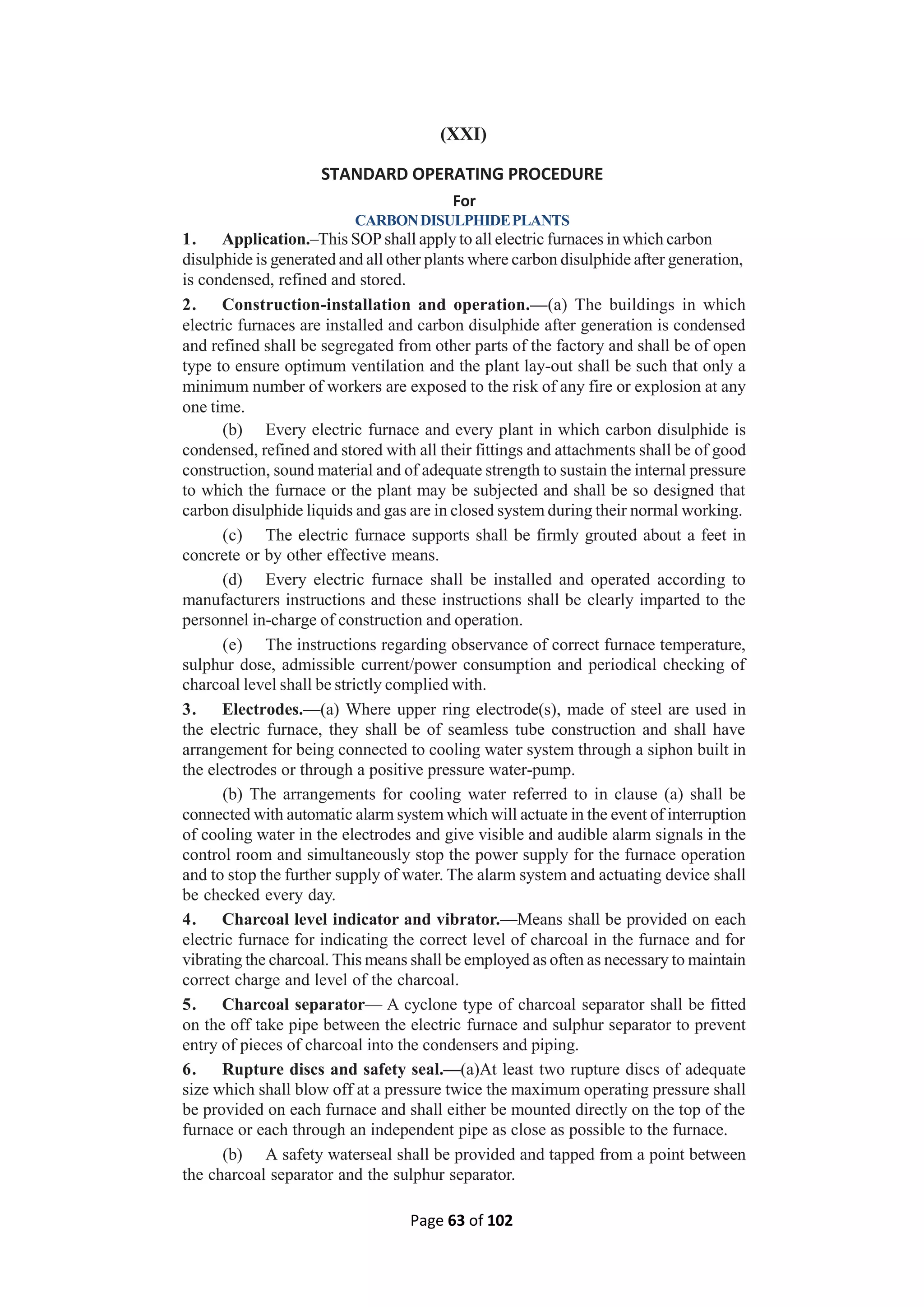 Page 63 of 102
(XXI)
STANDARD OPERATING PROCEDURE
For
CARBONDISULPHIDEPLANTS
1. Application.–This SOPshall apply to all electric furnaces in which carbon
disulphide is generated and all other plants where carbon disulphide after generation,
is condensed, refined and stored.
2. Construction-installation and operation.—(a) The buildings in which
electric furnaces are installed and carbon disulphide after generation is condensed
and refined shall be segregated from other parts of the factory and shall be of open
type to ensure optimum ventilation and the plant lay-out shall be such that only a
minimum number of workers are exposed to the risk of any fire or explosion at any
one time.
(b) Every electric furnace and every plant in which carbon disulphide is
condensed, refined and stored with all their fittings and attachments shall be of good
construction, sound material and of adequate strength to sustain the internal pressure
to which the furnace or the plant may be subjected and shall be so designed that
carbon disulphide liquids and gas are in closed system during their normal working.
(c) The electric furnace supports shall be firmly grouted about a feet in
concrete or by other effective means.
(d) Every electric furnace shall be installed and operated according to
manufacturers instructions and these instructions shall be clearly imparted to the
personnel in-charge of construction and operation.
(e) The instructions regarding observance of correct furnace temperature,
sulphur dose, admissible current/power consumption and periodical checking of
charcoal level shall be strictly complied with.
3. Electrodes.—(a) Where upper ring electrode(s), made of steel are used in
the electric furnace, they shall be of seamless tube construction and shall have
arrangement for being connected to cooling water system through a siphon built in
the electrodes or through a positive pressure water-pump.
(b) The arrangements for cooling water referred to in clause (a) shall be
connected with automatic alarm system which will actuate in the event of interruption
of cooling water in the electrodes and give visible and audible alarm signals in the
control room and simultaneously stop the power supply for the furnace operation
and to stop the further supply of water. The alarm system and actuating device shall
be checked every day.
4. Charcoal level indicator and vibrator.—Means shall be provided on each
electric furnace for indicating the correct level of charcoal in the furnace and for
vibrating the charcoal. This means shall be employed as often as necessary to maintain
correct charge and level of the charcoal.
5. Charcoal separator— A cyclone type of charcoal separator shall be fitted
on the off take pipe between the electric furnace and sulphur separator to prevent
entry of pieces of charcoal into the condensers and piping.
6. Rupture discs and safety seal.—(a)At least two rupture discs of adequate
size which shall blow off at a pressure twice the maximum operating pressure shall
be provided on each furnace and shall either be mounted directly on the top of the
furnace or each through an independent pipe as close as possible to the furnace.
(b) A safety waterseal shall be provided and tapped from a point between
the charcoal separator and the sulphur separator.
 