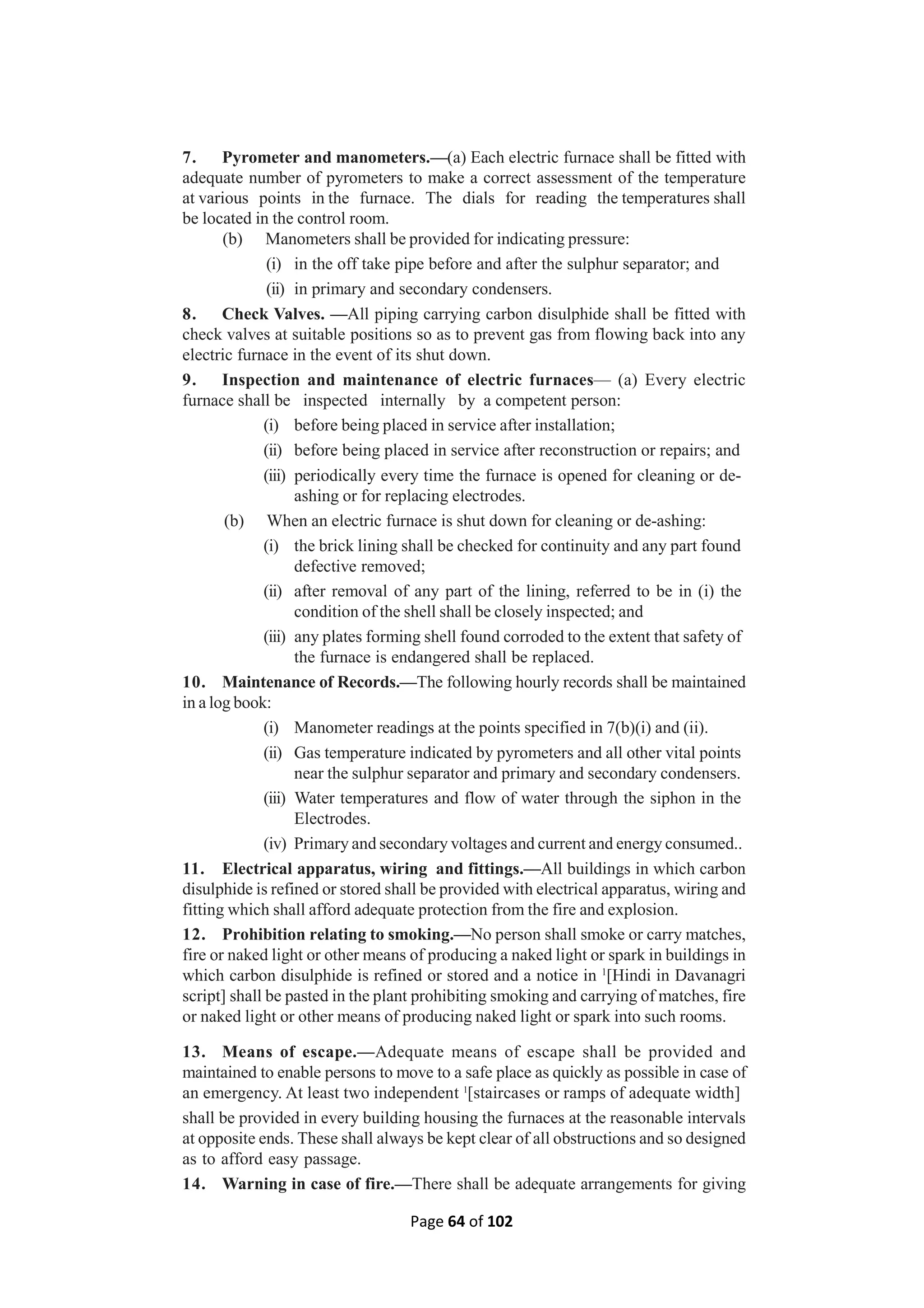 Page 64 of 102
7. Pyrometer and manometers.—(a) Each electric furnace shall be fitted with
adequate number of pyrometers to make a correct assessment of the temperature
at various points in the furnace. The dials for reading the temperatures shall
be located in the control room.
(b) Manometers shall be provided for indicating pressure:
(i) in the off take pipe before and after the sulphur separator; and
(ii) in primary and secondary condensers.
8. Check Valves. —All piping carrying carbon disulphide shall be fitted with
check valves at suitable positions so as to prevent gas from flowing back into any
electric furnace in the event of its shut down.
9. Inspection and maintenance of electric furnaces— (a) Every electric
furnace shall be inspected internally by a competent person:
(i) before being placed in service after installation;
(ii) before being placed in service after reconstruction or repairs; and
(iii) periodically every time the furnace is opened for cleaning or de-
ashing or for replacing electrodes.
(b) When an electric furnace is shut down for cleaning or de-ashing:
(i) the brick lining shall be checked for continuity and any part found
defective removed;
(ii) after removal of any part of the lining, referred to be in (i) the
condition of the shell shall be closely inspected; and
(iii) any plates forming shell found corroded to the extent that safety of
the furnace is endangered shall be replaced.
10. Maintenance of Records.—The following hourly records shall be maintained
in a log book:
(i) Manometer readings at the points specified in 7(b)(i) and (ii).
(ii) Gas temperature indicated by pyrometers and all other vital points
near the sulphur separator and primary and secondary condensers.
(iii) Water temperatures and flow of water through the siphon in the
Electrodes.
(iv) Primary and secondary voltages and current and energy consumed..
11. Electrical apparatus, wiring and fittings.—All buildings in which carbon
disulphide is refined or stored shall be provided with electrical apparatus, wiring and
fitting which shall afford adequate protection from the fire and explosion.
12. Prohibition relating to smoking.—No person shall smoke or carry matches,
fire or naked light or other means of producing a naked light or spark in buildings in
which carbon disulphide is refined or stored and a notice in 1
[Hindi in Davanagri
script] shall be pasted in the plant prohibiting smoking and carrying of matches, fire
or naked light or other means of producing naked light or spark into such rooms.
13. Means of escape.—Adequate means of escape shall be provided and
maintained to enable persons to move to a safe place as quickly as possible in case of
an emergency. At least two independent 1
[staircases or ramps of adequate width]
shall be provided in every building housing the furnaces at the reasonable intervals
at opposite ends. These shall always be kept clear of all obstructions and so designed
as to afford easy passage.
14. Warning in case of fire.—There shall be adequate arrangements for giving
 