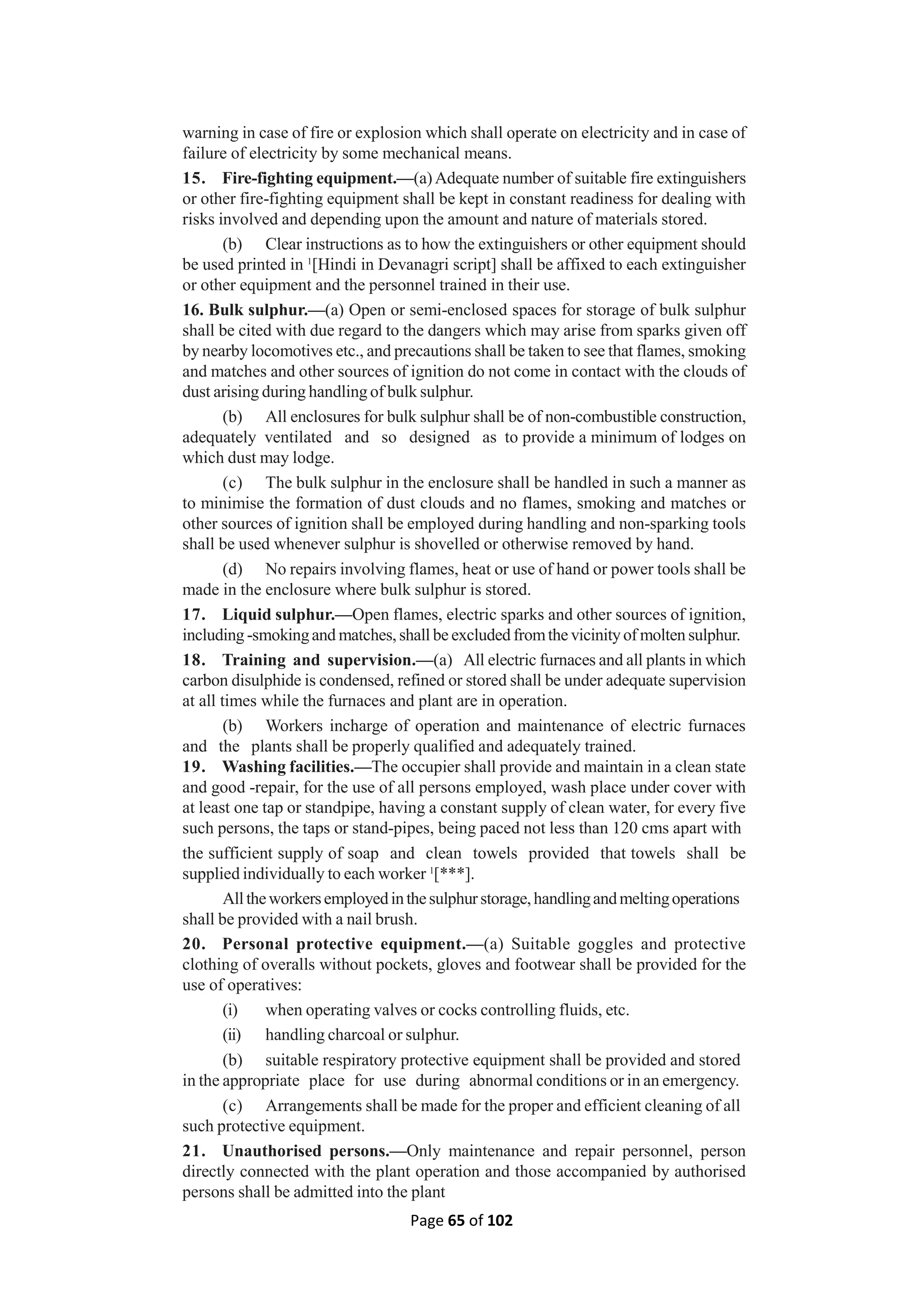 Page 65 of 102
warning in case of fire or explosion which shall operate on electricity and in case of
failure of electricity by some mechanical means.
15. Fire-fighting equipment.—(a)Adequate number of suitable fire extinguishers
or other fire-fighting equipment shall be kept in constant readiness for dealing with
risks involved and depending upon the amount and nature of materials stored.
(b) Clear instructions as to how the extinguishers or other equipment should
be used printed in 1
[Hindi in Devanagri script] shall be affixed to each extinguisher
or other equipment and the personnel trained in their use.
16. Bulk sulphur.—(a) Open or semi-enclosed spaces for storage of bulk sulphur
shall be cited with due regard to the dangers which may arise from sparks given off
by nearby locomotives etc., and precautions shall be taken to see that flames, smoking
and matches and other sources of ignition do not come in contact with the clouds of
dust arising during handling of bulk sulphur.
(b) All enclosures for bulk sulphur shall be of non-combustible construction,
adequately ventilated and so designed as to provide a minimum of lodges on
which dust may lodge.
(c) The bulk sulphur in the enclosure shall be handled in such a manner as
to minimise the formation of dust clouds and no flames, smoking and matches or
other sources of ignition shall be employed during handling and non-sparking tools
shall be used whenever sulphur is shovelled or otherwise removed by hand.
(d) No repairs involving flames, heat or use of hand or power tools shall be
made in the enclosure where bulk sulphur is stored.
17. Liquid sulphur.—Open flames, electric sparks and other sources of ignition,
including -smokingand matches, shall be excluded fromthe vicinityof molten sulphur.
18. Training and supervision.—(a) All electric furnaces and all plants in which
carbon disulphide is condensed, refined or stored shall be under adequate supervision
at all times while the furnaces and plant are in operation.
(b) Workers incharge of operation and maintenance of electric furnaces
and the plants shall be properly qualified and adequately trained.
19. Washing facilities.—The occupier shall provide and maintain in a clean state
and good -repair, for the use of all persons employed, wash place under cover with
at least one tap or standpipe, having a constant supply of clean water, for every five
such persons, the taps or stand-pipes, being paced not less than 120 cms apart with
the sufficient supply of soap and clean towels provided that towels shall be
supplied individually to each worker 1
[***].
Alltheworkersemployedinthesulphurstorage,handlingandmeltingoperations
shall be provided with a nail brush.
20. Personal protective equipment.—(a) Suitable goggles and protective
clothing of overalls without pockets, gloves and footwear shall be provided for the
use of operatives:
(i) when operating valves or cocks controlling fluids, etc.
(ii) handling charcoal or sulphur.
(b) suitable respiratory protective equipment shall be provided and stored
in the appropriate place for use during abnormal conditions or in an emergency.
(c) Arrangements shall be made for the proper and efficient cleaning of all
such protective equipment.
21. Unauthorised persons.—Only maintenance and repair personnel, person
directly connected with the plant operation and those accompanied by authorised
persons shall be admitted into the plant
 