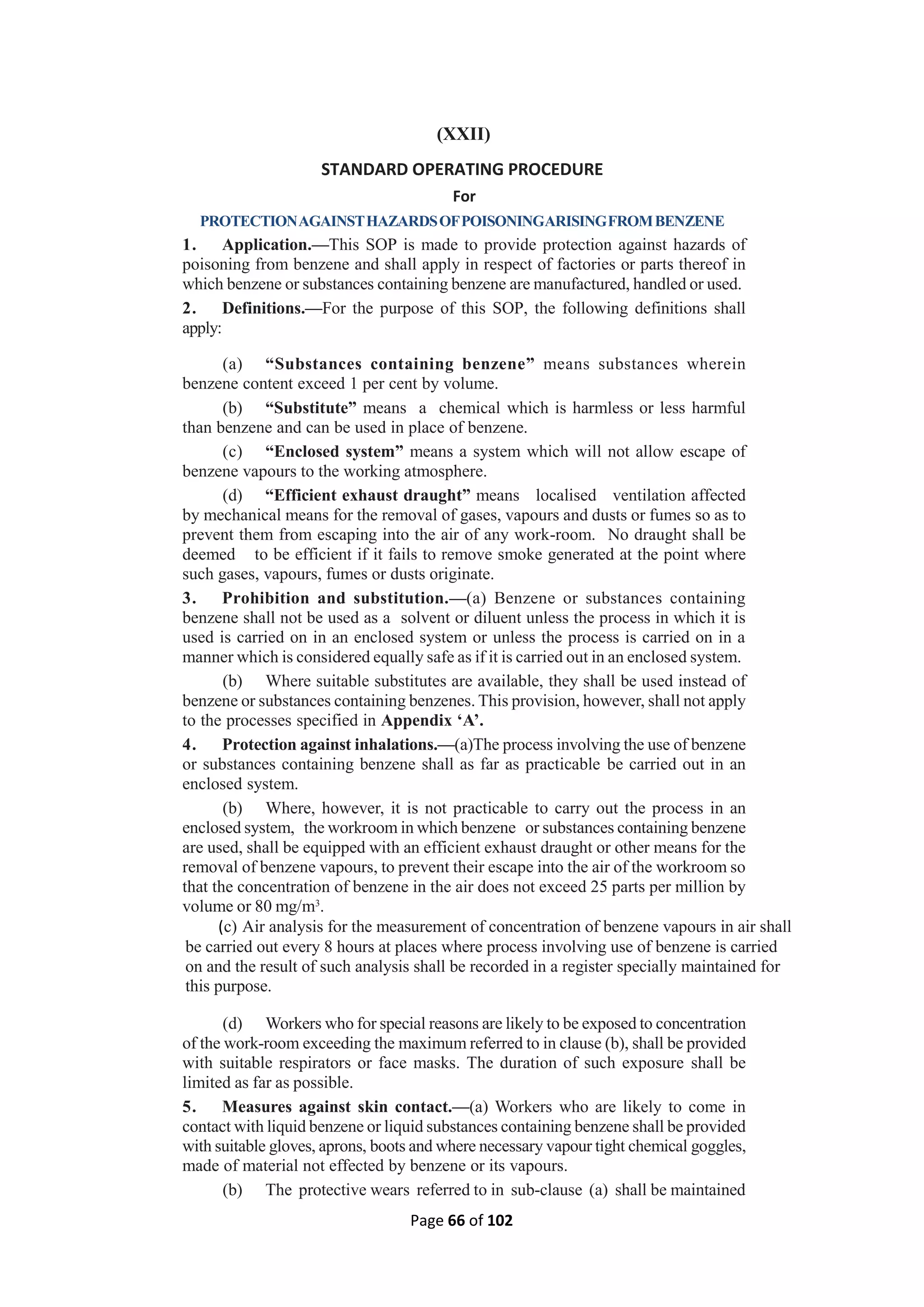 Page 66 of 102
(XXII)
STANDARD OPERATING PROCEDURE
For
PROTECTIONAGAINSTHAZARDSOFPOISONINGARISINGFROMBENZENE
1. Application.—This SOP is made to provide protection against hazards of
poisoning from benzene and shall apply in respect of factories or parts thereof in
which benzene or substances containing benzene are manufactured, handled or used.
2. Definitions.—For the purpose of this SOP, the following definitions shall
apply:
(a) “Substances containing benzene” means substances wherein
benzene content exceed 1 per cent by volume.
(b) “Substitute” means a chemical which is harmless or less harmful
than benzene and can be used in place of benzene.
(c) “Enclosed system” means a system which will not allow escape of
benzene vapours to the working atmosphere.
(d) “Efficient exhaust draught” means localised ventilation affected
by mechanical means for the removal of gases, vapours and dusts or fumes so as to
prevent them from escaping into the air of any work-room. No draught shall be
deemed to be efficient if it fails to remove smoke generated at the point where
such gases, vapours, fumes or dusts originate.
3. Prohibition and substitution.—(a) Benzene or substances containing
benzene shall not be used as a solvent or diluent unless the process in which it is
used is carried on in an enclosed system or unless the process is carried on in a
manner which is considered equally safe as if it is carried out in an enclosed system.
(b) Where suitable substitutes are available, they shall be used instead of
benzene or substances containing benzenes. This provision, however, shall not apply
to the processes specified in Appendix ‘A’.
4. Protection against inhalations.—(a)The process involving the use of benzene
or substances containing benzene shall as far as practicable be carried out in an
enclosed system.
(b) Where, however, it is not practicable to carry out the process in an
enclosed system, the workroom in which benzene or substances containing benzene
are used, shall be equipped with an efficient exhaust draught or other means for the
removal of benzene vapours, to prevent their escape into the air of the workroom so
that the concentration of benzene in the air does not exceed 25 parts per million by
volume or 80 mg/m3
.
(c) Air analysis for the measurement of concentration of benzene vapours in air shall
be carried out every 8 hours at places where process involving use of benzene is carried
on and the result of such analysis shall be recorded in a register specially maintained for
this purpose.
(d) Workers who for special reasons are likely to be exposed to concentration
of the work-room exceeding the maximum referred to in clause (b), shall be provided
with suitable respirators or face masks. The duration of such exposure shall be
limited as far as possible.
5. Measures against skin contact.—(a) Workers who are likely to come in
contact with liquid benzene or liquid substances containing benzene shall be provided
with suitable gloves, aprons, boots and where necessary vapour tight chemical goggles,
made of material not effected by benzene or its vapours.
(b) The protective wears referred to in sub-clause (a) shall be maintained
 