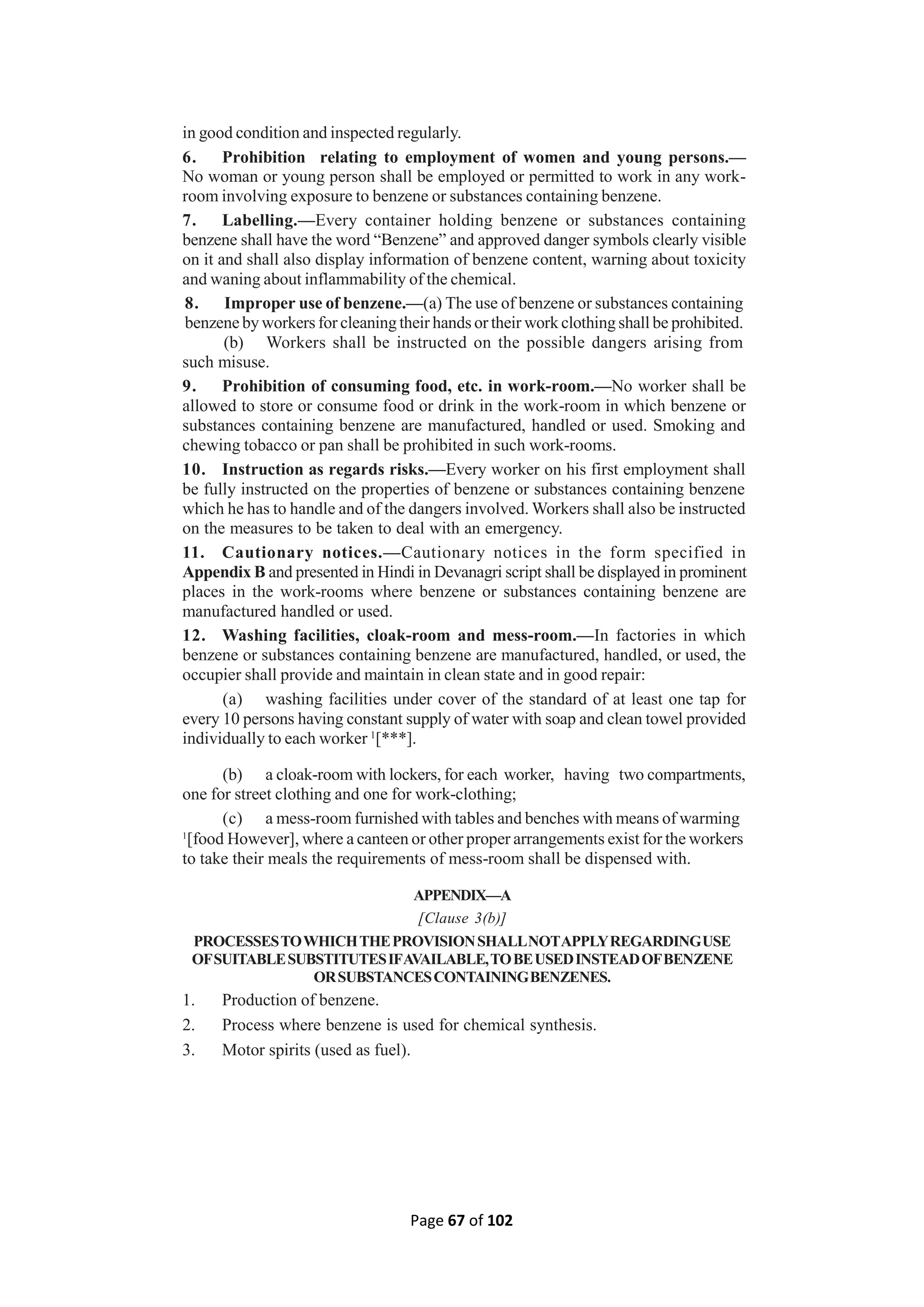 Page 67 of 102
in good condition and inspected regularly.
6. Prohibition relating to employment of women and young persons.—
No woman or young person shall be employed or permitted to work in any work-
room involving exposure to benzene or substances containing benzene.
7. Labelling.—Every container holding benzene or substances containing
benzene shall have the word “Benzene” and approved danger symbols clearly visible
on it and shall also display information of benzene content, warning about toxicity
and waning about inflammability of the chemical.
8. Improper use of benzene.—(a) The use of benzene or substances containing
benzene by workers for cleaning their hands or their work clothing shall be prohibited.
(b) Workers shall be instructed on the possible dangers arising from
such misuse.
9. Prohibition of consuming food, etc. in work-room.—No worker shall be
allowed to store or consume food or drink in the work-room in which benzene or
substances containing benzene are manufactured, handled or used. Smoking and
chewing tobacco or pan shall be prohibited in such work-rooms.
10. Instruction as regards risks.—Every worker on his first employment shall
be fully instructed on the properties of benzene or substances containing benzene
which he has to handle and of the dangers involved. Workers shall also be instructed
on the measures to be taken to deal with an emergency.
11. Cautionary notices.—Cautionary notices in the form specified in
Appendix B and presented in Hindi in Devanagri script shall be displayed in prominent
places in the work-rooms where benzene or substances containing benzene are
manufactured handled or used.
12. Washing facilities, cloak-room and mess-room.—In factories in which
benzene or substances containing benzene are manufactured, handled, or used, the
occupier shall provide and maintain in clean state and in good repair:
(a) washing facilities under cover of the standard of at least one tap for
every 10 persons having constant supply of water with soap and clean towel provided
individually to each worker 1
[***].
(b) a cloak-room with lockers, for each worker, having two compartments,
one for street clothing and one for work-clothing;
(c) a mess-room furnished with tables and benches with means of warming
1
[food However], where a canteen or other proper arrangements exist for the workers
to take their meals the requirements of mess-room shall be dispensed with.
APPENDIX—A
[Clause 3(b)]
PROCESSESTOWHICHTHEPROVISIONSHALLNOTAPPLYREGARDINGUSE
OFSUITABLESUBSTITUTESIFAVAILABLE,TOBEUSEDINSTEADOFBENZENE
ORSUBSTANCESCONTAININGBENZENES.
1. Production of benzene.
2. Process where benzene is used for chemical synthesis.
3. Motor spirits (used as fuel).
 
