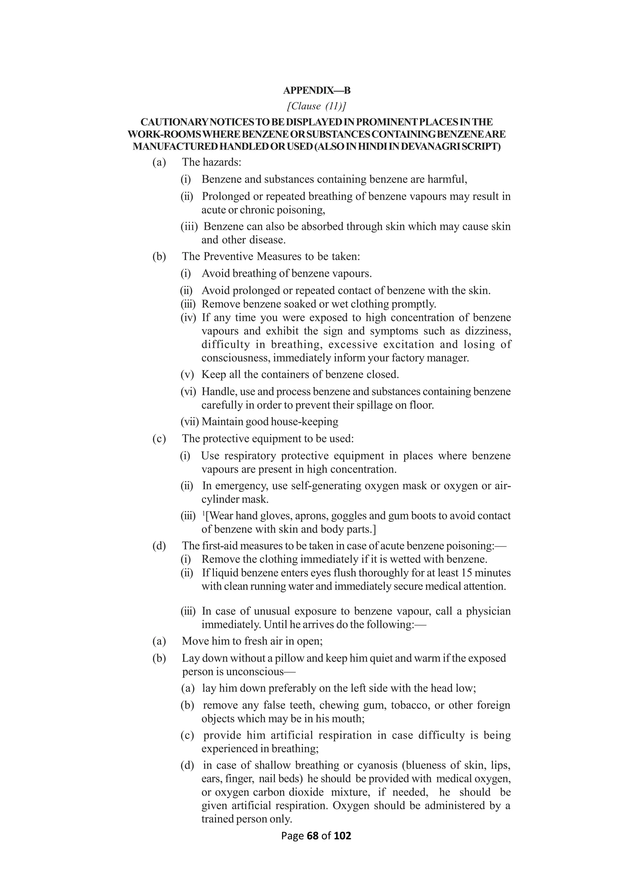 Page 68 of 102
APPENDIX—B
[Clause (11)]
CAUTIONARYNOTICESTOBEDISPLAYEDINPROMINENTPLACESINTHE
WORK-ROOMSWHEREBENZENEORSUBSTANCESCONTAININGBENZENEARE
MANUFACTUREDHANDLEDORUSED(ALSOINHINDIINDEVANAGRISCRIPT)
(a) The hazards:
(i) Benzene and substances containing benzene are harmful,
(ii) Prolonged or repeated breathing of benzene vapours may result in
acute or chronic poisoning,
(iii) Benzene can also be absorbed through skin which may cause skin
and other disease.
(b) The Preventive Measures to be taken:
(i) Avoid breathing of benzene vapours.
(ii) Avoid prolonged or repeated contact of benzene with the skin.
(iii) Remove benzene soaked or wet clothing promptly.
(iv) If any time you were exposed to high concentration of benzene
vapours and exhibit the sign and symptoms such as dizziness,
difficulty in breathing, excessive excitation and losing of
consciousness, immediately inform your factory manager.
(v) Keep all the containers of benzene closed.
(vi) Handle, use and process benzene and substances containing benzene
carefully in order to prevent their spillage on floor.
(vii) Maintain good house-keeping
(c) The protective equipment to be used:
(i) Use respiratory protective equipment in places where benzene
vapours are present in high concentration.
(ii) In emergency, use self-generating oxygen mask or oxygen or air-
cylinder mask.
(iii) 1
[Wear hand gloves, aprons, goggles and gum boots to avoid contact
of benzene with skin and body parts.]
(d) The first-aid measures to be taken in case of acute benzene poisoning:—
(i) Remove the clothing immediately if it is wetted with benzene.
(ii) If liquid benzene enters eyes flush thoroughly for at least 15 minutes
with clean running water and immediately secure medical attention.
(iii) In case of unusual exposure to benzene vapour, call a physician
immediately. Until he arrives do the following:—
(a) Move him to fresh air in open;
(b) Lay down without a pillow and keep him quiet and warm if the exposed
person is unconscious—
(a) lay him down preferably on the left side with the head low;
(b) remove any false teeth, chewing gum, tobacco, or other foreign
objects which may be in his mouth;
(c) provide him artificial respiration in case difficulty is being
experienced in breathing;
(d) in case of shallow breathing or cyanosis (blueness of skin, lips,
ears, finger, nail beds) he should be provided with medical oxygen,
or oxygen carbon dioxide mixture, if needed, he should be
given artificial respiration. Oxygen should be administered by a
trained person only.
 