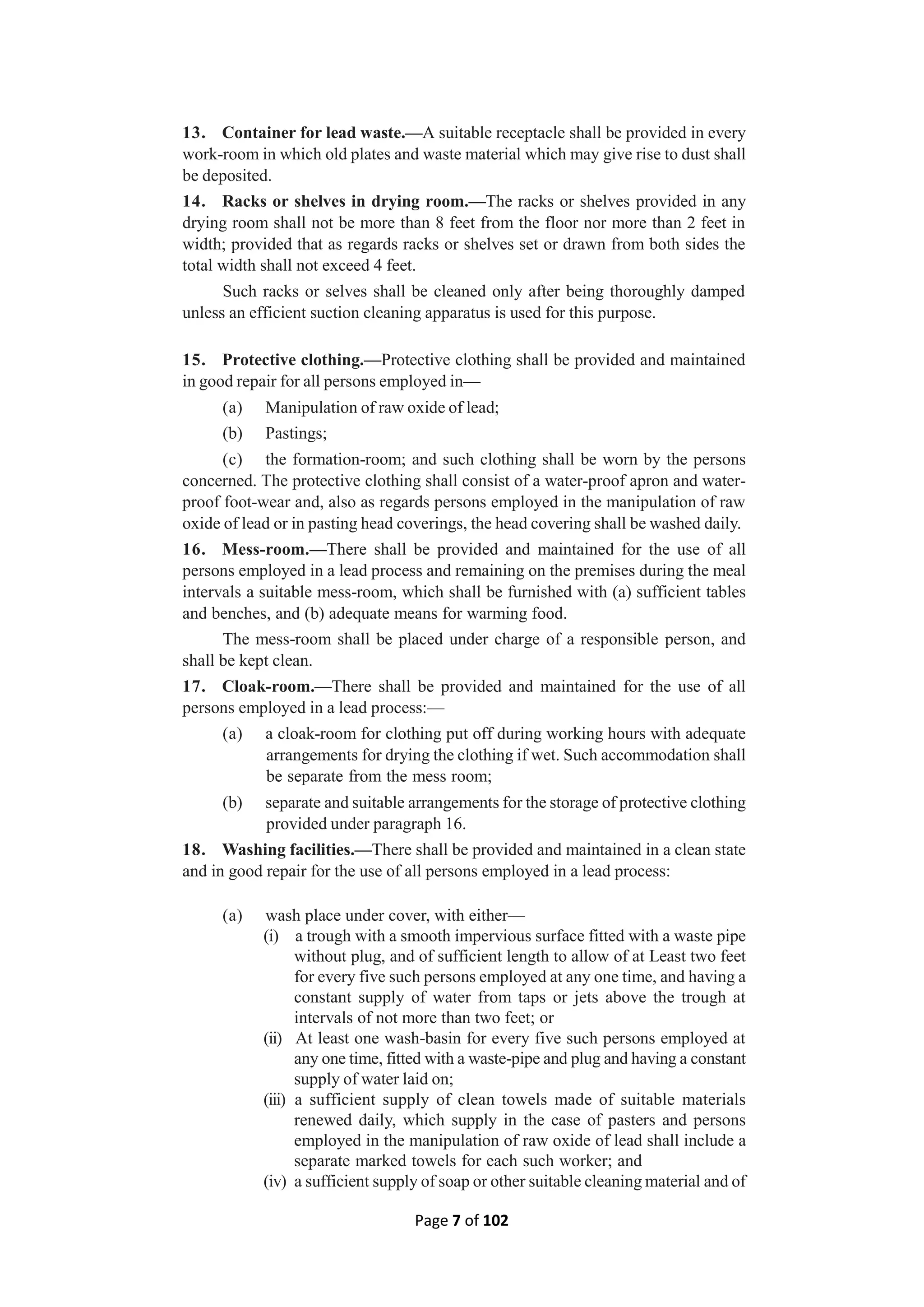 Page 7 of 102
13. Container for lead waste.—A suitable receptacle shall be provided in every
work-room in which old plates and waste material which may give rise to dust shall
be deposited.
14. Racks or shelves in drying room.—The racks or shelves provided in any
drying room shall not be more than 8 feet from the floor nor more than 2 feet in
width; provided that as regards racks or shelves set or drawn from both sides the
total width shall not exceed 4 feet.
Such racks or selves shall be cleaned only after being thoroughly damped
unless an efficient suction cleaning apparatus is used for this purpose.
15. Protective clothing.—Protective clothing shall be provided and maintained
in good repair for all persons employed in—
(a) Manipulation of raw oxide of lead;
(b) Pastings;
(c) the formation-room; and such clothing shall be worn by the persons
concerned. The protective clothing shall consist of a water-proof apron and water-
proof foot-wear and, also as regards persons employed in the manipulation of raw
oxide of lead or in pasting head coverings, the head covering shall be washed daily.
16. Mess-room.—There shall be provided and maintained for the use of all
persons employed in a lead process and remaining on the premises during the meal
intervals a suitable mess-room, which shall be furnished with (a) sufficient tables
and benches, and (b) adequate means for warming food.
The mess-room shall be placed under charge of a responsible person, and
shall be kept clean.
17. Cloak-room.—There shall be provided and maintained for the use of all
persons employed in a lead process:—
(a) a cloak-room for clothing put off during working hours with adequate
arrangements for drying the clothing if wet. Such accommodation shall
be separate from the mess room;
(b) separate and suitable arrangements for the storage of protective clothing
provided under paragraph 16.
18. Washing facilities.—There shall be provided and maintained in a clean state
and in good repair for the use of all persons employed in a lead process:
(a) wash place under cover, with either—
(i) a trough with a smooth impervious surface fitted with a waste pipe
without plug, and of sufficient length to allow of at Least two feet
for every five such persons employed at any one time, and having a
constant supply of water from taps or jets above the trough at
intervals of not more than two feet; or
(ii) At least one wash-basin for every five such persons employed at
any one time, fitted with a waste-pipe and plug and having a constant
supply of water laid on;
(iii) a sufficient supply of clean towels made of suitable materials
renewed daily, which supply in the case of pasters and persons
employed in the manipulation of raw oxide of lead shall include a
separate marked towels for each such worker; and
(iv) a sufficient supply of soap or other suitable cleaning material and of
 